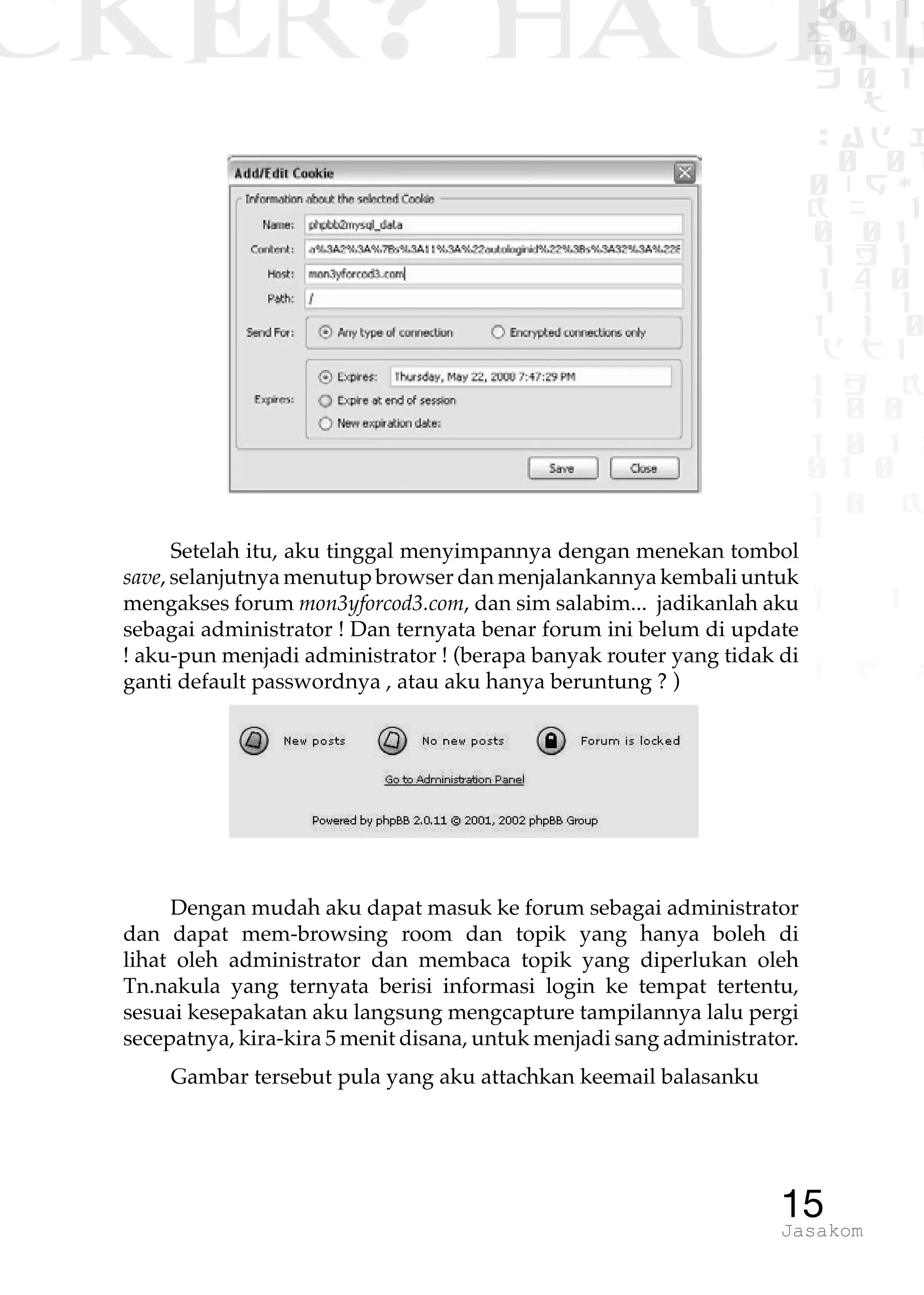 CKER? HACK�0 1 1
G0 1 1
0 1 1
h 0 1
TW
sad i
0 01
0RgOU
K NX 1
0 01
1 H 1
1 4 0
1 1 1
1W1 0
d t1
1 H K
1 0 0
1 0 1 L
01 0
1 0 K
1
1 1
1 B p
15Jasakom
Setelah itu, aku tinggal menyimpannya dengan menekan tombol
save, selanjutnya menutup browser dan menjalankannya kembali untuk
mengakses forum mon3yforcod3.com, dan sim salabim... jadikanlah aku
sebagai administrator ! Dan ternyata benar forum ini belum di update
! aku-pun menjadi administrator ! (berapa banyak router yang tidak di
ganti default passwordnya , atau aku hanya beruntung ? )
Dengan mudah aku dapat masuk ke forum sebagai administrator
dan dapat mem-browsing room dan topik yang hanya boleh di
lihat oleh administrator dan membaca topik yang diperlukan oleh
Tn.nakula yang ternyata berisi informasi login ke tempat tertentu,
sesuai kesepakatan aku langsung mengcapture tampilannya lalu pergi
secepatnya, kira-kira 5 menit disana, untuk menjadi sang administrator.
Gambar tersebut pula yang aku attachkan keemail balasanku
 