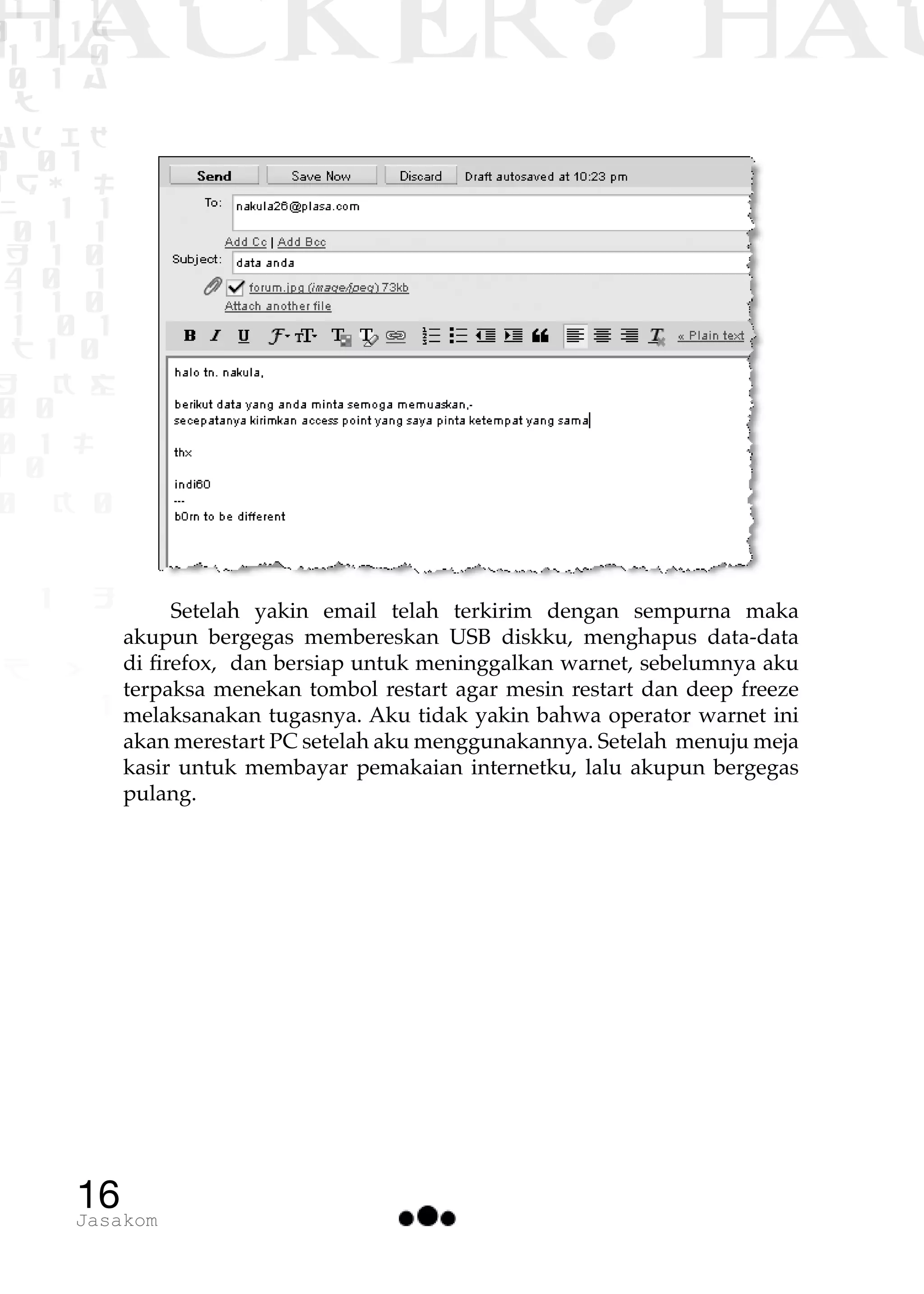 1 1 1
0 1 1D
1 1 0
0 1 a
TW
ad ik
0 01
RgOUL
NX 1 1
01 1
H 1 0
4 0 1
1 1 0
W1 0 1
t1 0
H K G
0 0
0 1 L
1 0
0 K 0
1 o
B p
1
HACKER? HAC
16Jasakom
Setelah yakin email telah terkirim dengan sempurna maka
akupun bergegas membereskan USB diskku, menghapus data-data
di firefox, dan bersiap untuk meninggalkan warnet, sebelumnya aku
terpaksa menekan tombol restart agar mesin restart dan deep freeze
melaksanakan tugasnya. Aku tidak yakin bahwa operator warnet ini
akan merestart PC setelah aku menggunakannya. Setelah menuju meja
kasir untuk membayar pemakaian internetku, lalu akupun bergegas
pulang.
 