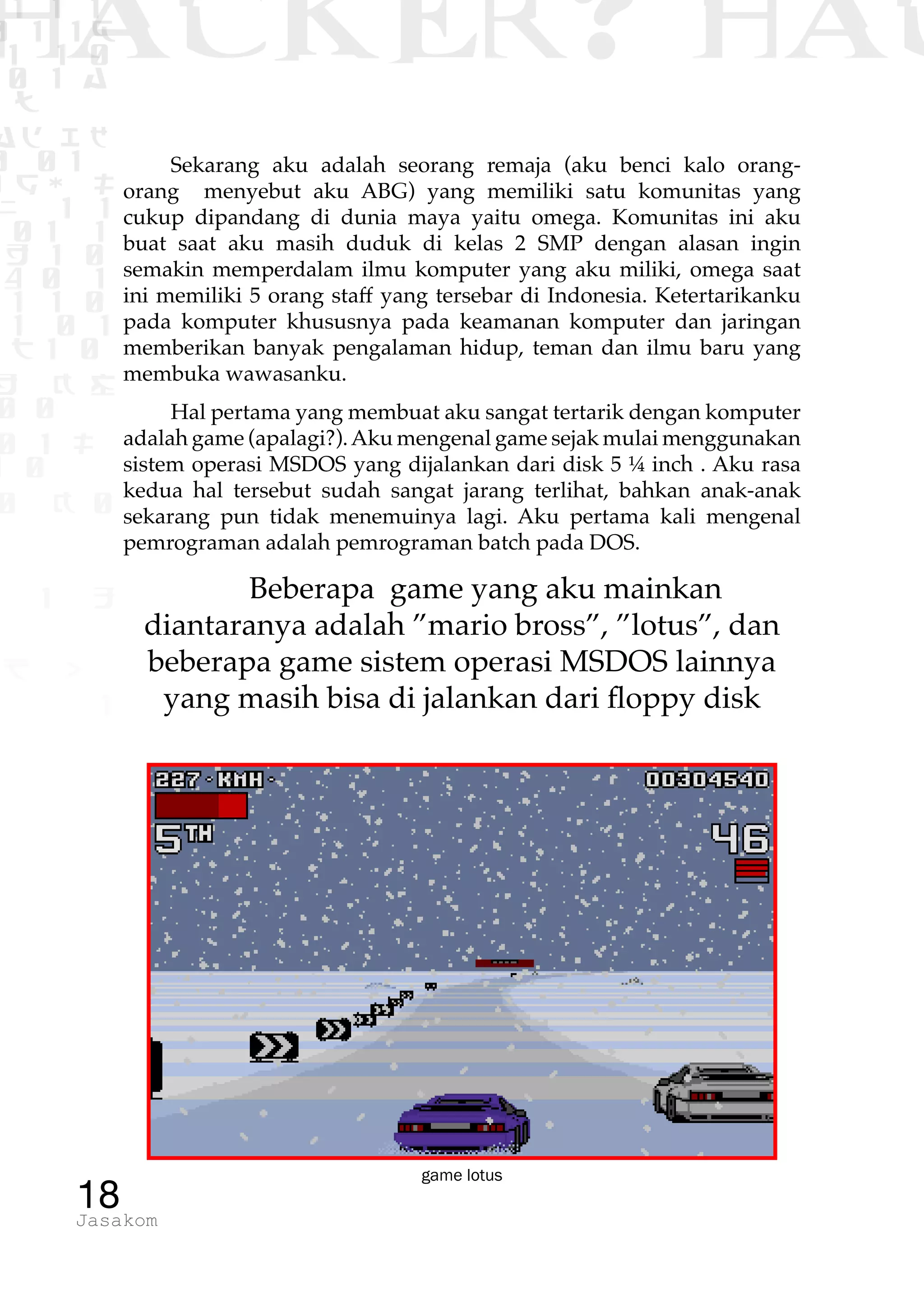 1 1 1
0 1 1D
1 1 0
0 1 a
TW
ad ik
0 01
RgOUL
NX 1 1
01 1
H 1 0
4 0 1
1 1 0
W1 0 1
t1 0
H K G
0 0
0 1 L
1 0
0 K 0
1 o
B p
1
HACKER? HAC
18Jasakom
Sekarang aku adalah seorang remaja (aku benci kalo orang-
orang menyebut aku ABG) yang memiliki satu komunitas yang
cukup dipandang di dunia maya yaitu omega. Komunitas ini aku
buat saat aku masih duduk di kelas 2 SMP dengan alasan ingin
semakin memperdalam ilmu komputer yang aku miliki, omega saat
ini memiliki 5 orang staff yang tersebar di Indonesia. Ketertarikanku
pada komputer khususnya pada keamanan komputer dan jaringan
memberikan banyak pengalaman hidup, teman dan ilmu baru yang
membuka wawasanku.
Hal pertama yang membuat aku sangat tertarik dengan komputer
adalah game (apalagi?).Aku mengenal game sejak mulai menggunakan
sistem operasi MSDOS yang dijalankan dari disk 5 ¼ inch . Aku rasa
kedua hal tersebut sudah sangat jarang terlihat, bahkan anak-anak
sekarang pun tidak menemuinya lagi. Aku pertama kali mengenal
pemrograman adalah pemrograman batch pada DOS.
Beberapa game yang aku mainkan
diantaranya adalah ”mario bross”, ”lotus”, dan
beberapa game sistem operasi MSDOS lainnya
yang masih bisa di jalankan dari floppy disk
game lotus
 