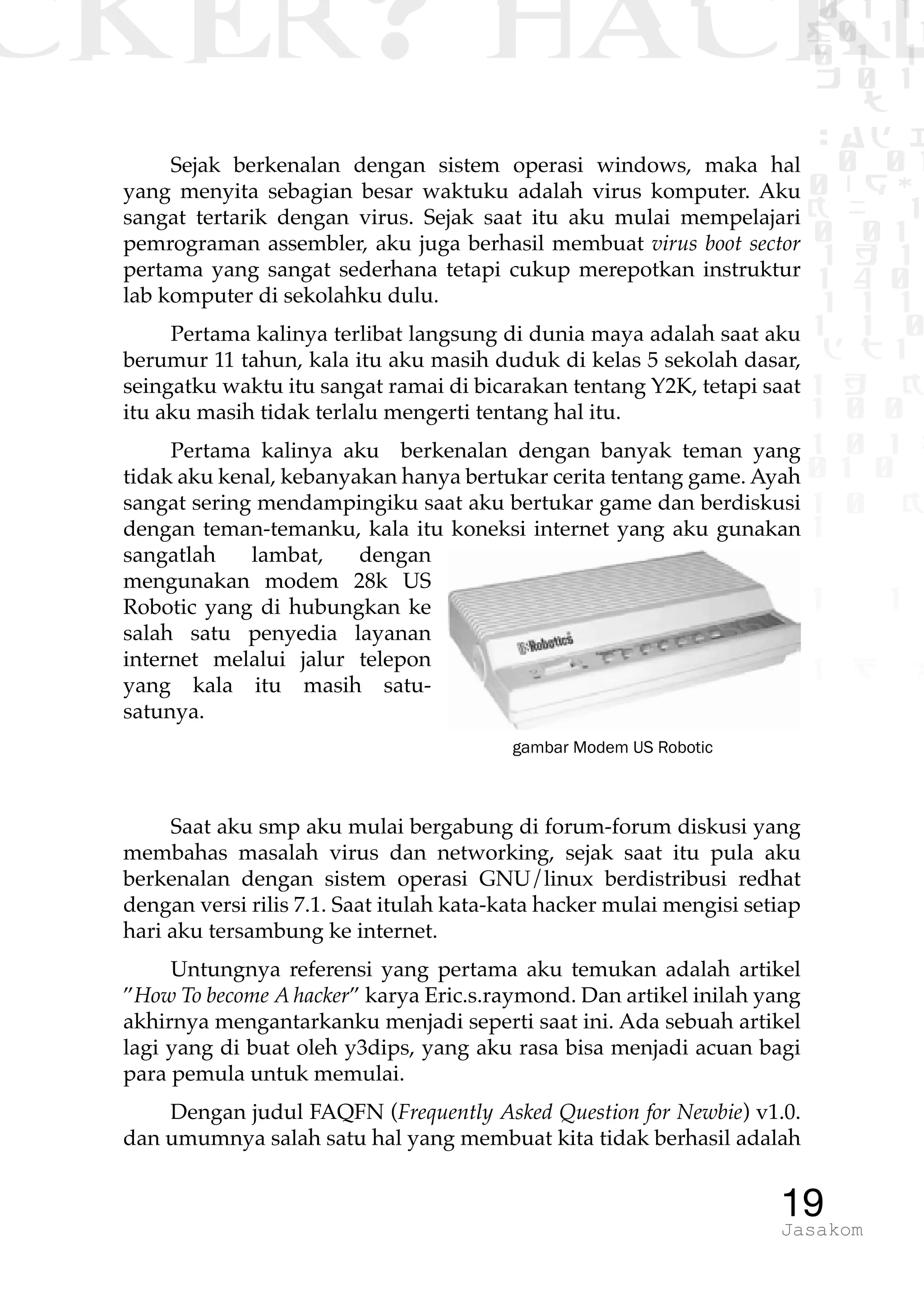 CKER? HACK�0 1 1
G0 1 1
0 1 1
h 0 1
TW
sad i
0 01
0RgOU
K NX 1
0 01
1 H 1
1 4 0
1 1 1
1W1 0
d t1
1 H K
1 0 0
1 0 1 L
01 0
1 0 K
1
1 1
1 B p
19Jasakom
Sejak berkenalan dengan sistem operasi windows, maka hal
yang menyita sebagian besar waktuku adalah virus komputer. Aku
sangat tertarik dengan virus. Sejak saat itu aku mulai mempelajari
pemrograman assembler, aku juga berhasil membuat virus boot sector
pertama yang sangat sederhana tetapi cukup merepotkan instruktur
lab komputer di sekolahku dulu.
Pertama kalinya terlibat langsung di dunia maya adalah saat aku
berumur 11 tahun, kala itu aku masih duduk di kelas 5 sekolah dasar,
seingatku waktu itu sangat ramai di bicarakan tentang Y2K, tetapi saat
itu aku masih tidak terlalu mengerti tentang hal itu.
Pertama kalinya aku berkenalan dengan banyak teman yang
tidak aku kenal, kebanyakan hanya bertukar cerita tentang game. Ayah
sangat sering mendampingiku saat aku bertukar game dan berdiskusi
dengan teman-temanku, kala itu koneksi internet yang aku gunakan
sangatlah lambat, dengan
mengunakan modem 28k US
Robotic yang di hubungkan ke
salah satu penyedia layanan
internet melalui jalur telepon
yang kala itu masih satu-
satunya.
Saat aku smp aku mulai bergabung di forum-forum diskusi yang
membahas masalah virus dan networking, sejak saat itu pula aku
berkenalan dengan sistem operasi GNU/linux berdistribusi redhat
dengan versi rilis 7.1. Saat itulah kata-kata hacker mulai mengisi setiap
hari aku tersambung ke internet.
Untungnya referensi yang pertama aku temukan adalah artikel
”How To become A hacker” karya Eric.s.raymond. Dan artikel inilah yang
akhirnya mengantarkanku menjadi seperti saat ini. Ada sebuah artikel
lagi yang di buat oleh y3dips, yang aku rasa bisa menjadi acuan bagi
para pemula untuk memulai.
Dengan judul FAQFN (Frequently Asked Question for Newbie) v1.0.
dan umumnya salah satu hal yang membuat kita tidak berhasil adalah
gambar Modem US Robotic
 