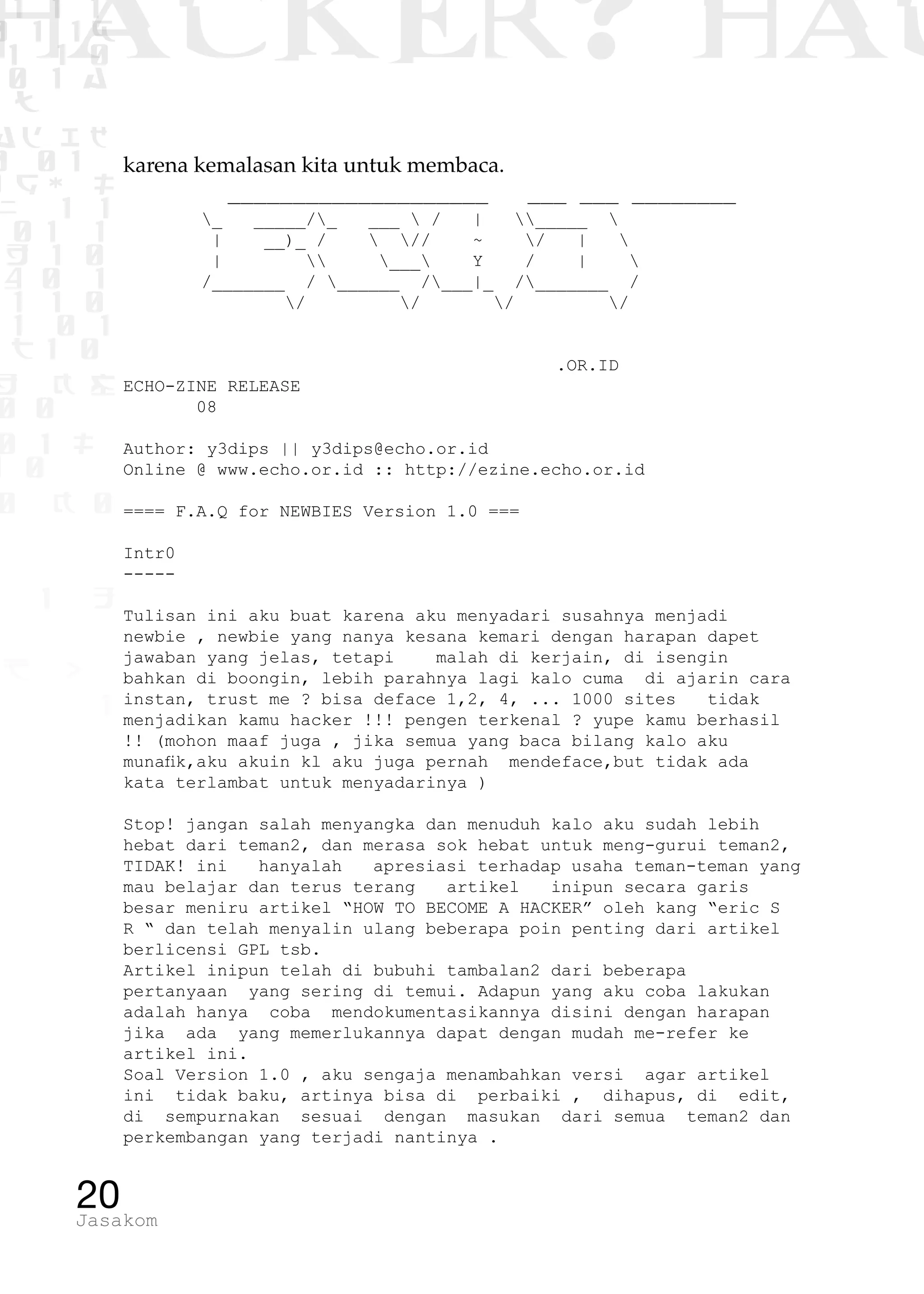 1 1 1
0 1 1D
1 1 0
0 1 a
TW
ad ik
0 01
RgOUL
NX 1 1
01 1
H 1 0
4 0 1
1 1 0
W1 0 1
t1 0
H K G
0 0
0 1 L
1 0
0 K 0
1 o
B p
1
HACKER? HAC
20Jasakom
karena kemalasan kita untuk membaca.
____________________ ___ ___ ________
	 _ _____/_ ___  / | _____ 
	 | __)_ /  // ~ / | 
	 |  ___ Y / | 
	 /_______ / ______ /___|_ /_______ /
	 / / / /
					 .OR.ID
ECHO-ZINE RELEASE
08
Author: y3dips || y3dips@echo.or.id
Online @ www.echo.or.id :: http://ezine.echo.or.id
==== F.A.Q for NEWBIES Version 1.0 ===
Intr0
-----
Tulisan ini aku buat karena aku menyadari susahnya menjadi
newbie , newbie yang nanya kesana kemari dengan harapan dapet
jawaban yang jelas, tetapi malah di kerjain, di isengin
bahkan di boongin, lebih parahnya lagi kalo cuma di ajarin cara
instan, trust me ? bisa deface 1,2, 4, ... 1000 sites tidak
menjadikan kamu hacker !!! pengen terkenal ? yupe kamu berhasil
!! (mohon maaf juga , jika semua yang baca bilang kalo aku
munafik,aku akuin kl aku juga pernah mendeface,but tidak ada
kata terlambat untuk menyadarinya )
Stop! jangan salah menyangka dan menuduh kalo aku sudah lebih
hebat dari teman2, dan merasa sok hebat untuk meng-gurui teman2,
TIDAK! ini hanyalah apresiasi terhadap usaha teman-teman yang
mau belajar dan terus terang artikel inipun secara garis
besar meniru artikel “HOW TO BECOME A HACKER” oleh kang “eric S
R “ dan telah menyalin ulang beberapa poin penting dari artikel
berlicensi GPL tsb.
Artikel inipun telah di bubuhi tambalan2 dari beberapa
pertanyaan yang sering di temui. Adapun yang aku coba lakukan
adalah hanya coba mendokumentasikannya disini dengan harapan
jika ada yang memerlukannya dapat dengan mudah me-refer ke
artikel ini.
Soal Version 1.0 , aku sengaja menambahkan versi agar artikel
ini tidak baku, artinya bisa di perbaiki , dihapus, di edit,
di sempurnakan sesuai dengan masukan dari semua teman2 dan
perkembangan yang terjadi nantinya .
 