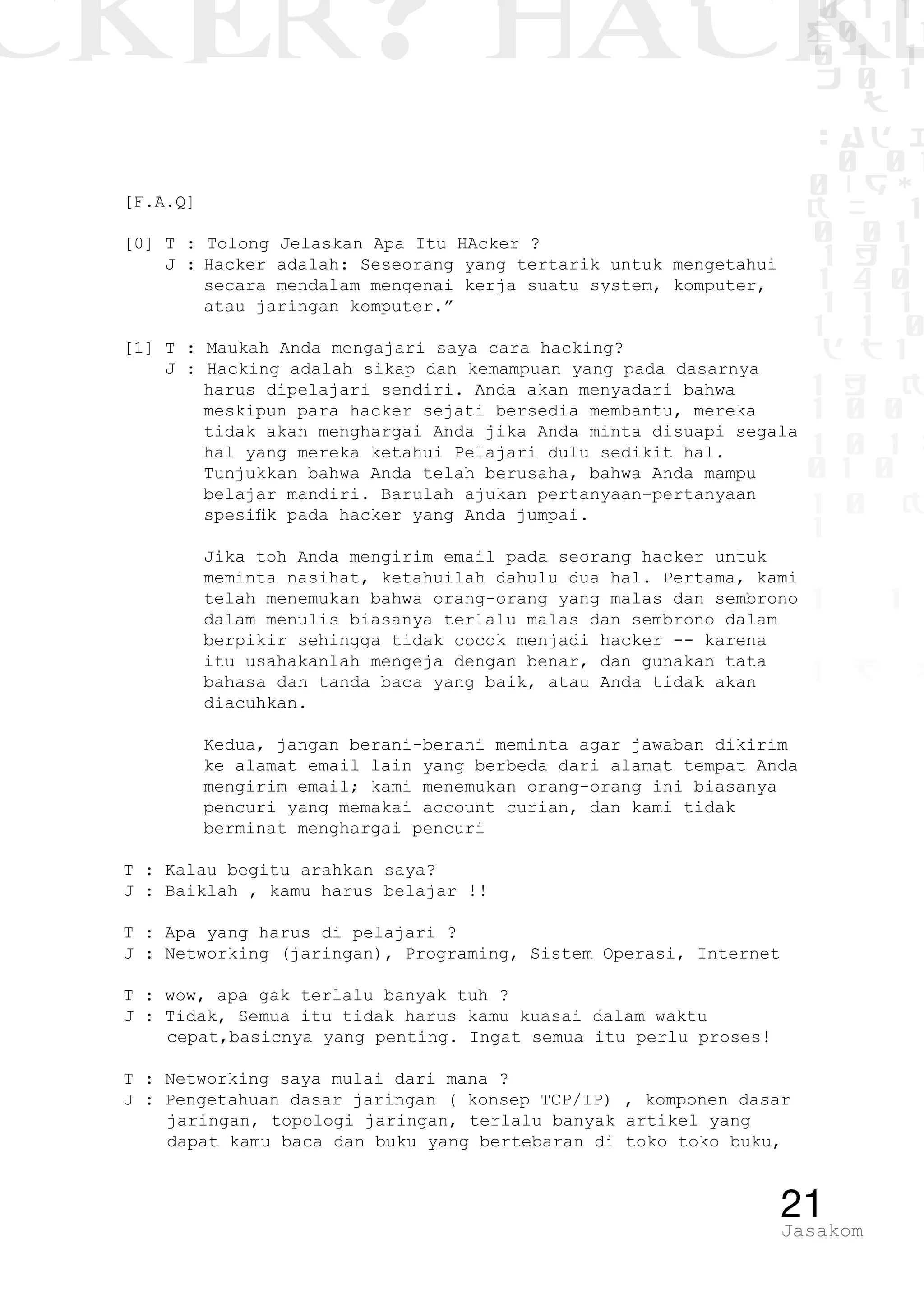 CKER? HACK�0 1 1
G0 1 1
0 1 1
h 0 1
TW
sad i
0 01
0RgOU
K NX 1
0 01
1 H 1
1 4 0
1 1 1
1W1 0
d t1
1 H K
1 0 0
1 0 1 L
01 0
1 0 K
1
1 1
1 B p
21Jasakom
[F.A.Q]
[0] T : Tolong Jelaskan Apa Itu HAcker ?
J :	Hacker adalah: Seseorang yang tertarik untuk mengetahui
secara mendalam mengenai kerja suatu system, komputer,
atau jaringan komputer.”
[1] T : Maukah Anda mengajari saya cara hacking?
J : Hacking adalah sikap dan kemampuan yang pada dasarnya
harus dipelajari sendiri. Anda akan menyadari bahwa
meskipun para hacker sejati bersedia membantu, mereka
tidak akan menghargai Anda jika Anda minta disuapi segala
hal yang mereka ketahui Pelajari dulu sedikit hal.
Tunjukkan bahwa Anda telah berusaha, bahwa Anda mampu
belajar mandiri. Barulah ajukan pertanyaan-pertanyaan
spesifik pada hacker yang Anda jumpai.
	 Jika toh Anda mengirim email pada seorang hacker untuk
meminta nasihat, ketahuilah dahulu dua hal. Pertama, kami
telah menemukan bahwa orang-orang yang malas dan sembrono
dalam menulis biasanya terlalu malas dan sembrono dalam
berpikir sehingga tidak cocok menjadi hacker -- karena
itu usahakanlah mengeja dengan benar, dan gunakan tata
bahasa dan tanda baca yang baik, atau Anda tidak akan
diacuhkan.
	 Kedua, jangan berani-berani meminta agar jawaban dikirim
ke alamat email lain yang berbeda dari alamat tempat Anda
mengirim email; kami menemukan orang-orang ini biasanya
pencuri yang memakai account curian, dan kami tidak
berminat menghargai pencuri
T : Kalau begitu arahkan saya?
J : Baiklah , kamu harus belajar !!
T : Apa yang harus di pelajari ?
J : Networking (jaringan), Programing, Sistem Operasi, Internet
T : wow, apa gak terlalu banyak tuh ?
J : Tidak, Semua itu tidak harus kamu kuasai dalam waktu
cepat,basicnya yang penting. Ingat semua itu perlu proses!
T : Networking saya mulai dari mana ?
J : Pengetahuan dasar jaringan ( konsep TCP/IP) , komponen dasar
jaringan, topologi jaringan, terlalu banyak artikel yang
dapat kamu baca dan buku yang bertebaran di toko toko buku,
 