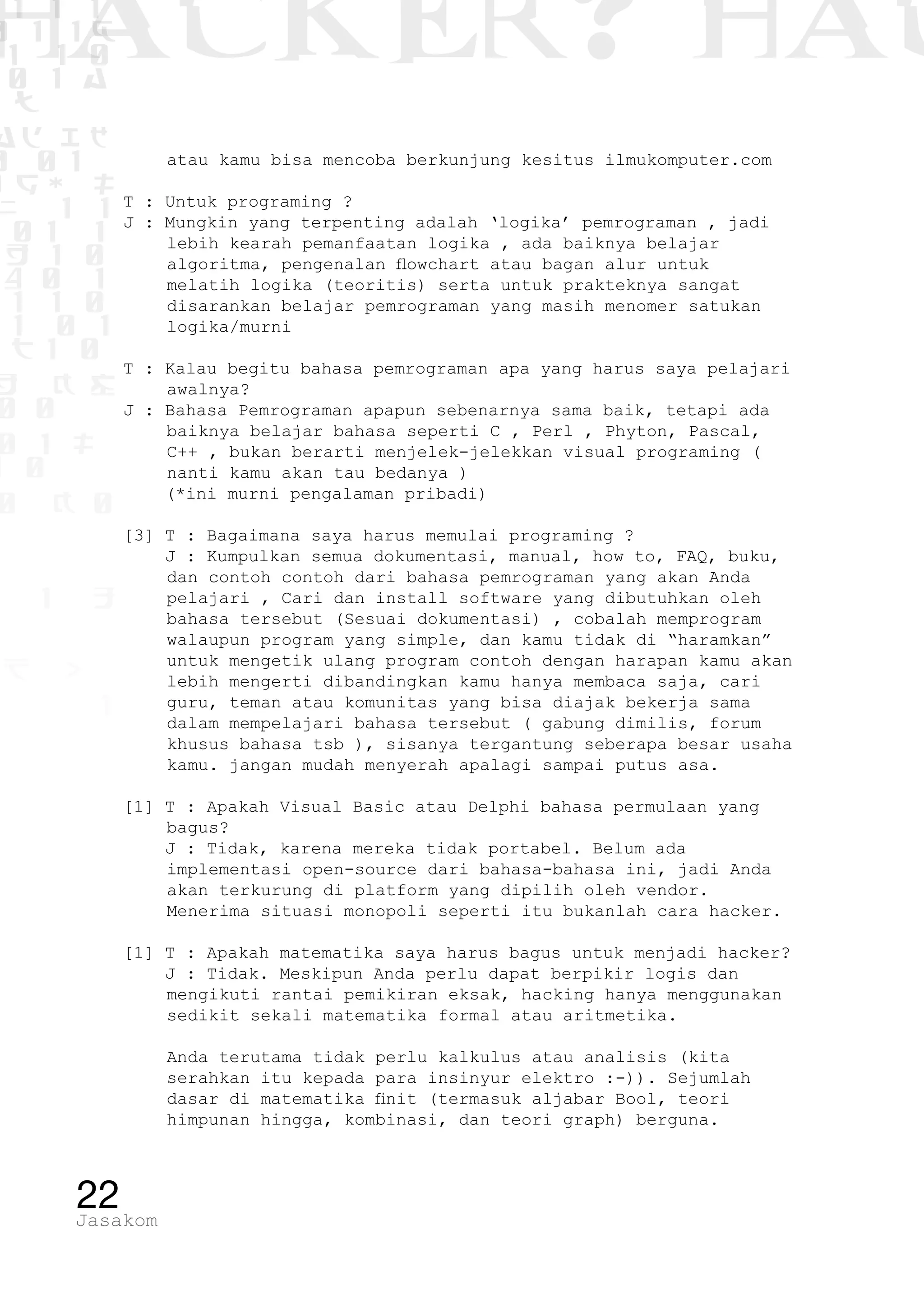 1 1 1
0 1 1D
1 1 0
0 1 a
TW
ad ik
0 01
RgOUL
NX 1 1
01 1
H 1 0
4 0 1
1 1 0
W1 0 1
t1 0
H K G
0 0
0 1 L
1 0
0 K 0
1 o
B p
1
HACKER? HAC
22Jasakom
atau kamu bisa mencoba berkunjung kesitus ilmukomputer.com
T : Untuk programing ?
J : Mungkin yang terpenting adalah ‘logika’ pemrograman , jadi
lebih kearah pemanfaatan logika , ada baiknya belajar
algoritma, pengenalan flowchart atau bagan alur untuk
melatih logika (teoritis) serta untuk prakteknya sangat
disarankan belajar pemrograman yang masih menomer satukan
logika/murni
T : Kalau begitu bahasa pemrograman apa yang harus saya pelajari
awalnya?
J : Bahasa Pemrograman apapun sebenarnya sama baik, tetapi ada
baiknya belajar bahasa seperti C , Perl , Phyton, Pascal,
C++ , bukan berarti menjelek-jelekkan visual programing (
nanti kamu akan tau bedanya )
(*ini murni pengalaman pribadi)
[3] T : Bagaimana saya harus memulai programing ?
J : Kumpulkan semua dokumentasi, manual, how to, FAQ, buku,
dan contoh contoh dari bahasa pemrograman yang akan Anda
pelajari , Cari dan install software yang dibutuhkan oleh
bahasa tersebut (Sesuai dokumentasi) , cobalah memprogram
walaupun program yang simple, dan kamu tidak di “haramkan”
untuk mengetik ulang program contoh dengan harapan kamu akan
lebih mengerti dibandingkan kamu hanya membaca saja, cari
guru, teman atau komunitas yang bisa diajak bekerja sama
dalam mempelajari bahasa tersebut ( gabung dimilis, forum
khusus bahasa tsb ), sisanya tergantung seberapa besar usaha
kamu. jangan mudah menyerah apalagi sampai putus asa.
[1] T : Apakah Visual Basic atau Delphi bahasa permulaan yang
bagus?
J : Tidak, karena mereka tidak portabel. Belum ada
implementasi open-source dari bahasa-bahasa ini, jadi Anda
akan terkurung di platform yang dipilih oleh vendor.
	 Menerima situasi monopoli seperti itu bukanlah cara hacker.
[1] T : Apakah matematika saya harus bagus untuk menjadi hacker?
J : Tidak. Meskipun Anda perlu dapat berpikir logis dan
mengikuti rantai pemikiran eksak, hacking hanya menggunakan
sedikit sekali matematika formal atau aritmetika.
	 Anda terutama tidak perlu kalkulus atau analisis (kita
serahkan itu kepada para insinyur elektro :-)). Sejumlah
dasar di matematika finit (termasuk aljabar Bool, teori
himpunan hingga, kombinasi, dan teori graph) berguna.
 