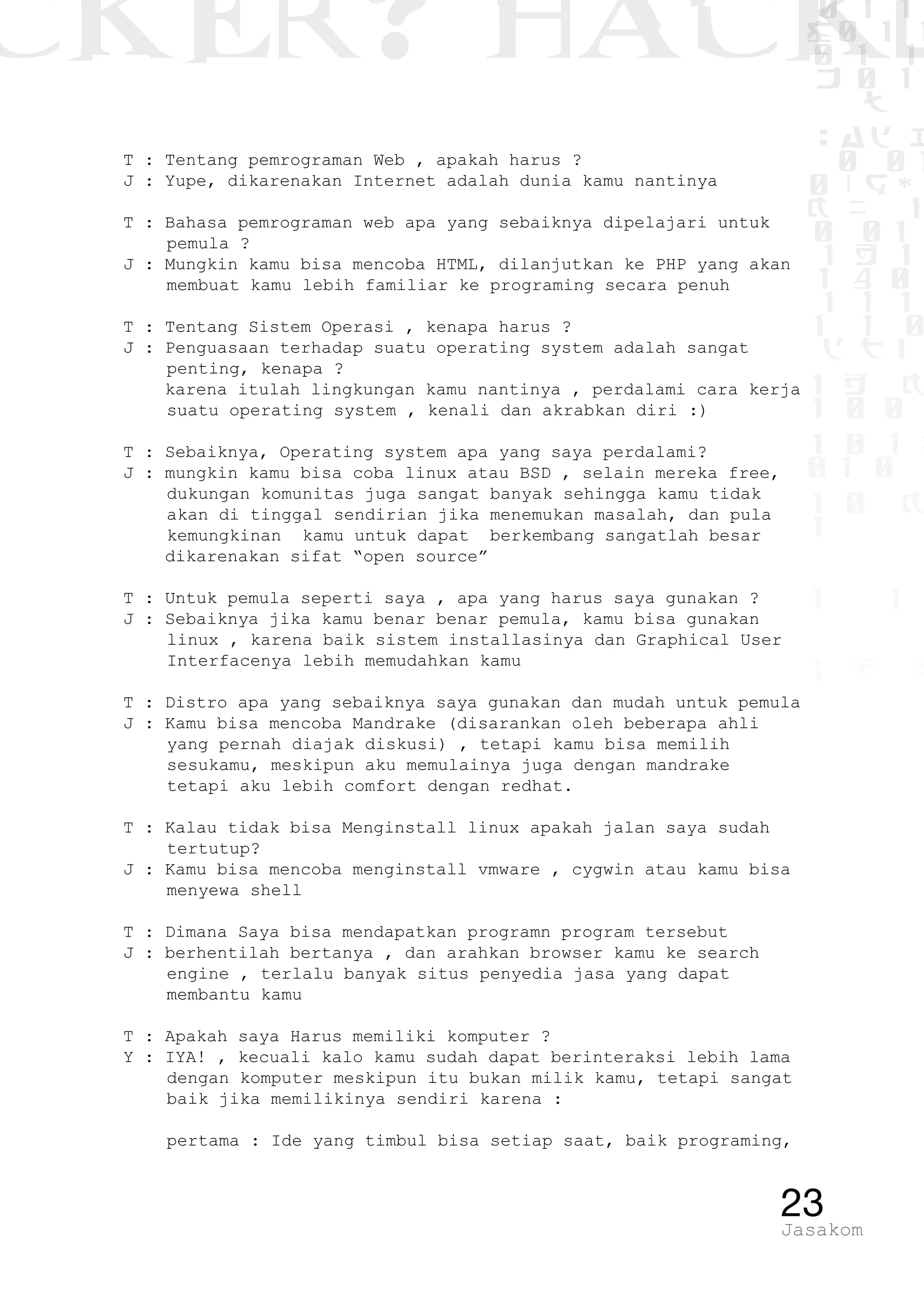 CKER? HACK�0 1 1
G0 1 1
0 1 1
h 0 1
TW
sad i
0 01
0RgOU
K NX 1
0 01
1 H 1
1 4 0
1 1 1
1W1 0
d t1
1 H K
1 0 0
1 0 1 L
01 0
1 0 K
1
1 1
1 B p
23Jasakom
T : Tentang pemrograman Web , apakah harus ?
J : Yupe, dikarenakan Internet adalah dunia kamu nantinya
T : Bahasa pemrograman web apa yang sebaiknya dipelajari untuk
pemula ?
J : Mungkin kamu bisa mencoba HTML, dilanjutkan ke PHP yang akan
membuat kamu lebih familiar ke programing secara penuh
T : Tentang Sistem Operasi , kenapa harus ?
J : Penguasaan terhadap suatu operating system adalah sangat
penting, kenapa ?
karena itulah lingkungan kamu nantinya , perdalami cara kerja
suatu operating system , kenali dan akrabkan diri :)
T : Sebaiknya, Operating system apa yang saya perdalami?
J : mungkin kamu bisa coba linux atau BSD , selain mereka free,
dukungan komunitas juga sangat banyak sehingga kamu tidak
akan di tinggal sendirian jika menemukan masalah, dan pula
kemungkinan kamu untuk dapat berkembang sangatlah besar
dikarenakan sifat “open source”
T : Untuk pemula seperti saya , apa yang harus saya gunakan ?
J : Sebaiknya jika kamu benar benar pemula, kamu bisa gunakan
linux , karena baik sistem installasinya dan Graphical User
Interfacenya lebih memudahkan kamu
T : Distro apa yang sebaiknya saya gunakan dan mudah untuk pemula
J : Kamu bisa mencoba Mandrake (disarankan oleh beberapa ahli
yang pernah diajak diskusi) , tetapi kamu bisa memilih
sesukamu, meskipun aku memulainya juga dengan mandrake
tetapi aku lebih comfort dengan redhat.
T : Kalau tidak bisa Menginstall linux apakah jalan saya sudah
tertutup?
J : Kamu bisa mencoba menginstall vmware , cygwin atau kamu bisa
menyewa shell
T : Dimana Saya bisa mendapatkan programn program tersebut
J : berhentilah bertanya , dan arahkan browser kamu ke search
engine , terlalu banyak situs penyedia jasa yang dapat
membantu kamu
T : Apakah saya Harus memiliki komputer ?
Y : IYA! , kecuali kalo kamu sudah dapat berinteraksi lebih lama
dengan komputer meskipun itu bukan milik kamu, tetapi sangat
baik jika memilikinya sendiri karena :
	 pertama : Ide yang timbul bisa setiap saat, baik programing,
 
