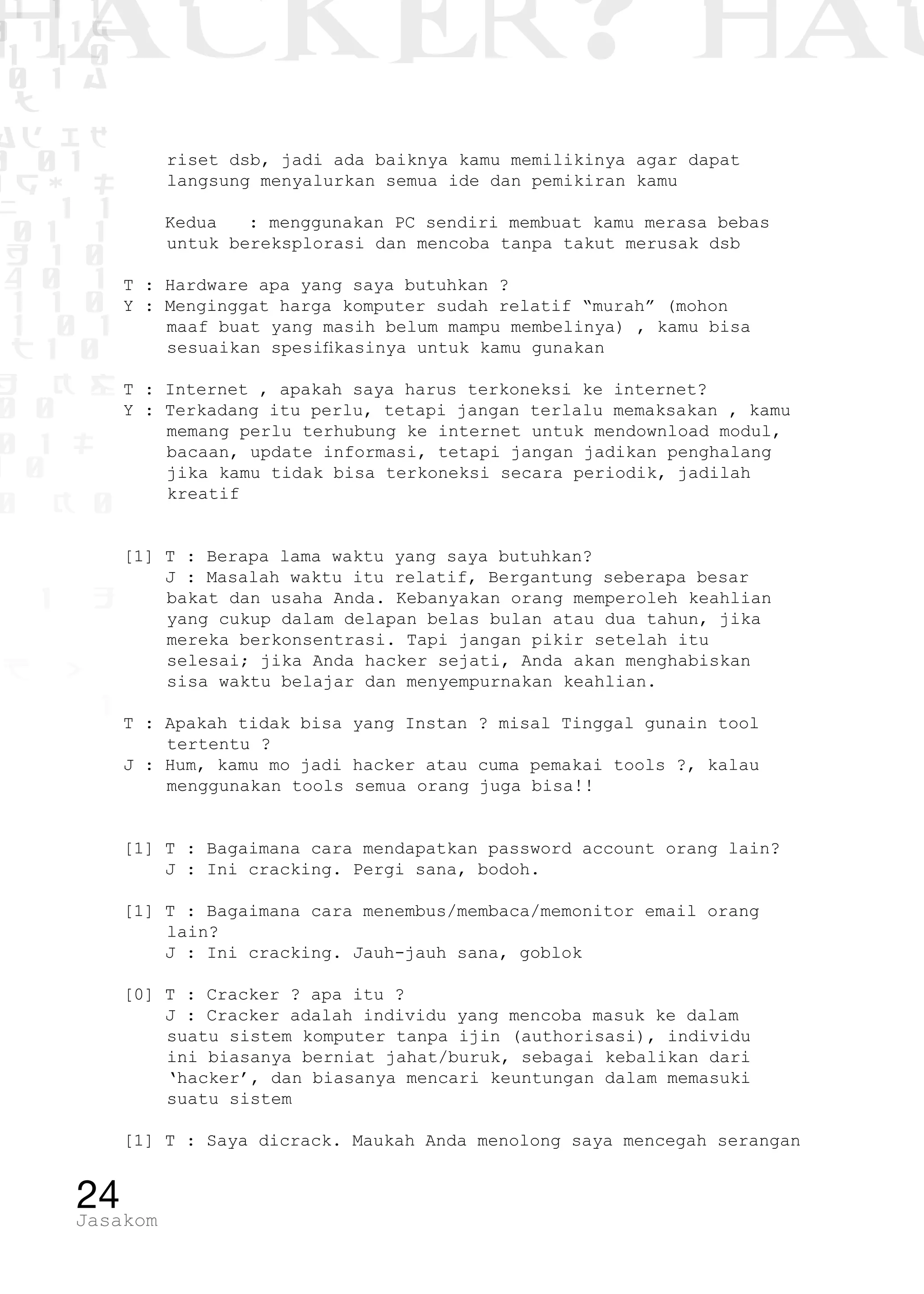 1 1 1
0 1 1D
1 1 0
0 1 a
TW
ad ik
0 01
RgOUL
NX 1 1
01 1
H 1 0
4 0 1
1 1 0
W1 0 1
t1 0
H K G
0 0
0 1 L
1 0
0 K 0
1 o
B p
1
HACKER? HAC
24Jasakom
riset dsb, jadi ada baiknya kamu memilikinya agar dapat
langsung menyalurkan semua ide dan pemikiran kamu
Kedua : menggunakan PC sendiri membuat kamu merasa bebas
untuk bereksplorasi dan mencoba tanpa takut merusak dsb
T : Hardware apa yang saya butuhkan ?
Y : Menginggat harga komputer sudah relatif “murah” (mohon
maaf buat yang masih belum mampu membelinya) , kamu bisa
sesuaikan spesifikasinya untuk kamu gunakan
T : Internet , apakah saya harus terkoneksi ke internet?
Y : Terkadang itu perlu, tetapi jangan terlalu memaksakan , kamu
memang perlu terhubung ke internet untuk mendownload modul,
bacaan, update informasi, tetapi jangan jadikan penghalang
jika kamu tidak bisa terkoneksi secara periodik, jadilah
kreatif
[1] T : Berapa lama waktu yang saya butuhkan?
J : Masalah waktu itu relatif, Bergantung seberapa besar
bakat dan usaha Anda. Kebanyakan orang memperoleh keahlian
yang cukup dalam delapan belas bulan atau dua tahun, jika
mereka berkonsentrasi. Tapi jangan pikir setelah itu
selesai; jika Anda hacker sejati, Anda akan menghabiskan
sisa waktu belajar dan menyempurnakan keahlian.
T : Apakah tidak bisa yang Instan ? misal Tinggal gunain tool
tertentu ?
J : Hum, kamu mo jadi hacker atau cuma pemakai tools ?, kalau
menggunakan tools semua orang juga bisa!!
[1] T : Bagaimana cara mendapatkan password account orang lain?
J : Ini cracking. Pergi sana, bodoh.
[1] T : Bagaimana cara menembus/membaca/memonitor email orang
lain?
J : Ini cracking. Jauh-jauh sana, goblok
[0] T : Cracker ? apa itu ?
J : Cracker adalah individu yang mencoba masuk ke dalam
suatu sistem komputer tanpa ijin (authorisasi), individu
ini biasanya berniat jahat/buruk, sebagai kebalikan dari
‘hacker’, dan biasanya mencari keuntungan dalam memasuki
suatu sistem
[1] T : Saya dicrack. Maukah Anda menolong saya mencegah serangan
 