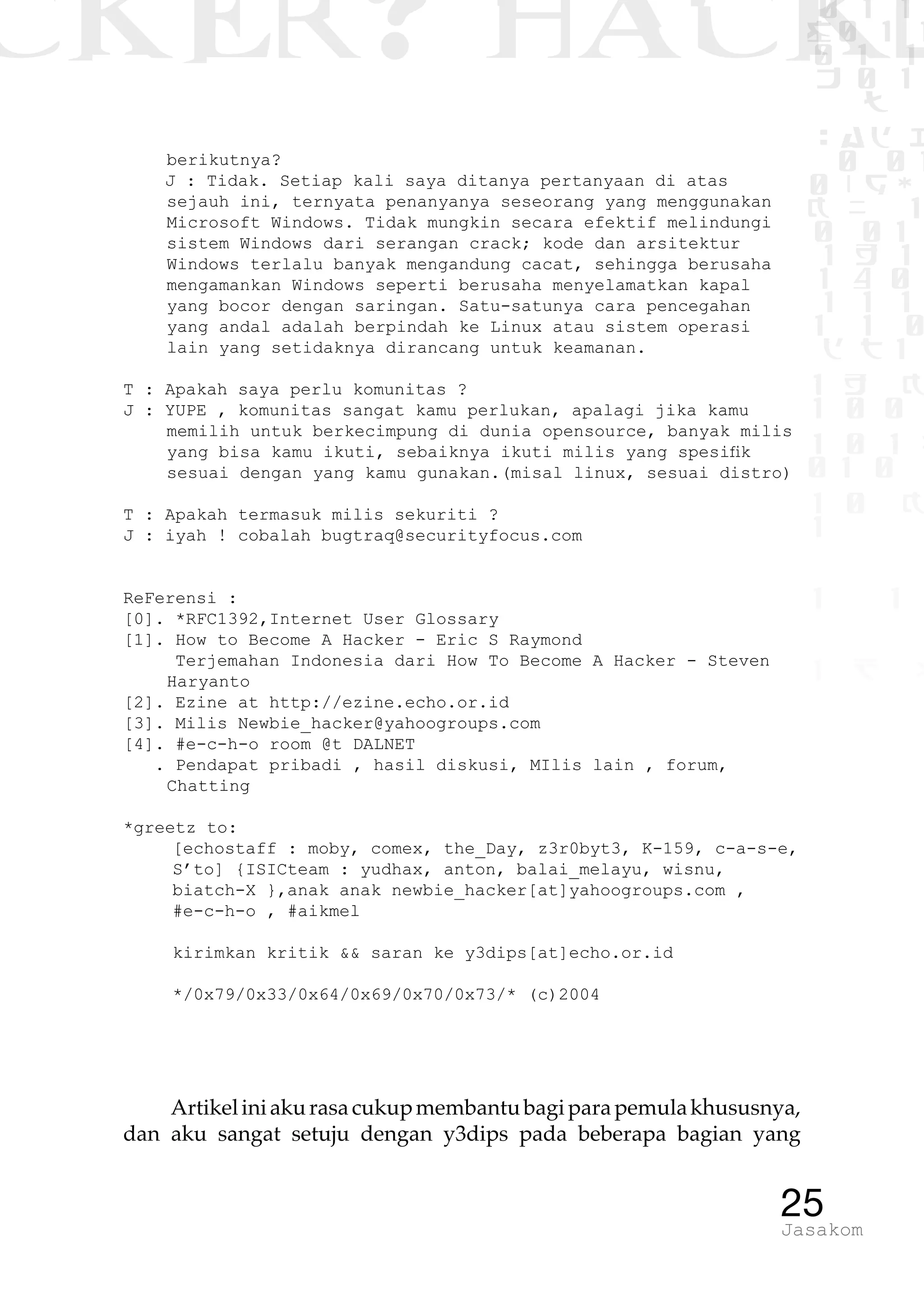 CKER? HACK�0 1 1
G0 1 1
0 1 1
h 0 1
TW
sad i
0 01
0RgOU
K NX 1
0 01
1 H 1
1 4 0
1 1 1
1W1 0
d t1
1 H K
1 0 0
1 0 1 L
01 0
1 0 K
1
1 1
1 B p
25Jasakom
berikutnya?
J : Tidak. Setiap kali saya ditanya pertanyaan di atas
sejauh ini, ternyata penanyanya seseorang yang menggunakan
Microsoft Windows. Tidak mungkin secara efektif melindungi
sistem Windows dari serangan crack; kode dan arsitektur
Windows terlalu banyak mengandung cacat, sehingga berusaha
mengamankan Windows seperti berusaha menyelamatkan kapal
yang bocor dengan saringan. Satu-satunya cara pencegahan
yang andal adalah berpindah ke Linux atau sistem operasi
lain yang setidaknya dirancang untuk keamanan.
T : Apakah saya perlu komunitas ?
J : YUPE , komunitas sangat kamu perlukan, apalagi jika kamu
memilih untuk berkecimpung di dunia opensource, banyak milis
yang bisa kamu ikuti, sebaiknya ikuti milis yang spesifik
sesuai dengan yang kamu gunakan.(misal linux, sesuai distro)
T : Apakah termasuk milis sekuriti ?
J : iyah ! cobalah bugtraq@securityfocus.com
ReFerensi :
[0]. *RFC1392,Internet User Glossary
[1]. How to Become A Hacker - Eric S Raymond
Terjemahan Indonesia dari How To Become A Hacker - Steven
Haryanto
[2]. Ezine at http://ezine.echo.or.id
[3]. Milis Newbie_hacker@yahoogroups.com
[4]. #e-c-h-o room @t DALNET
. Pendapat pribadi , hasil diskusi, MIlis lain , forum,
Chatting
*greetz to:
	 [echostaff : moby, comex, the_Day, z3r0byt3, K-159, c-a-s-e,
S’to] {ISICteam : yudhax, anton, balai_melayu, wisnu,
biatch-X },anak anak newbie_hacker[at]yahoogroups.com ,
#e-c-h-o , #aikmel
	
	 kirimkan kritik && saran ke y3dips[at]echo.or.id
	 */0x79/0x33/0x64/0x69/0x70/0x73/* (c)2004
Artikeliniakurasacukupmembantubagiparapemulakhususnya,
dan aku sangat setuju dengan y3dips pada beberapa bagian yang
 