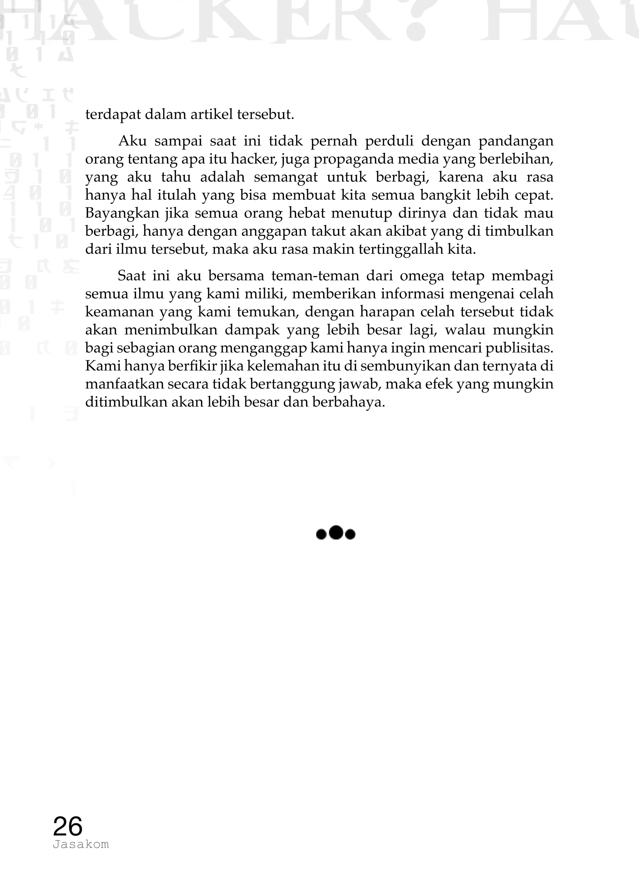1 1 1
0 1 1D
1 1 0
0 1 a
TW
ad ik
0 01
RgOUL
NX 1 1
01 1
H 1 0
4 0 1
1 1 0
W1 0 1
t1 0
H K G
0 0
0 1 L
1 0
0 K 0
1 o
B p
1
HACKER? HAC
26Jasakom
terdapat dalam artikel tersebut.
Aku sampai saat ini tidak pernah perduli dengan pandangan
orang tentang apa itu hacker, juga propaganda media yang berlebihan,
yang aku tahu adalah semangat untuk berbagi, karena aku rasa
hanya hal itulah yang bisa membuat kita semua bangkit lebih cepat.
Bayangkan jika semua orang hebat menutup dirinya dan tidak mau
berbagi, hanya dengan anggapan takut akan akibat yang di timbulkan
dari ilmu tersebut, maka aku rasa makin tertinggallah kita.
Saat ini aku bersama teman-teman dari omega tetap membagi
semua ilmu yang kami miliki, memberikan informasi mengenai celah
keamanan yang kami temukan, dengan harapan celah tersebut tidak
akan menimbulkan dampak yang lebih besar lagi, walau mungkin
bagi sebagian orang menganggap kami hanya ingin mencari publisitas.
Kami hanya berfikir jika kelemahan itu di sembunyikan dan ternyata di
manfaatkan secara tidak bertanggung jawab, maka efek yang mungkin
ditimbulkan akan lebih besar dan berbahaya.
 