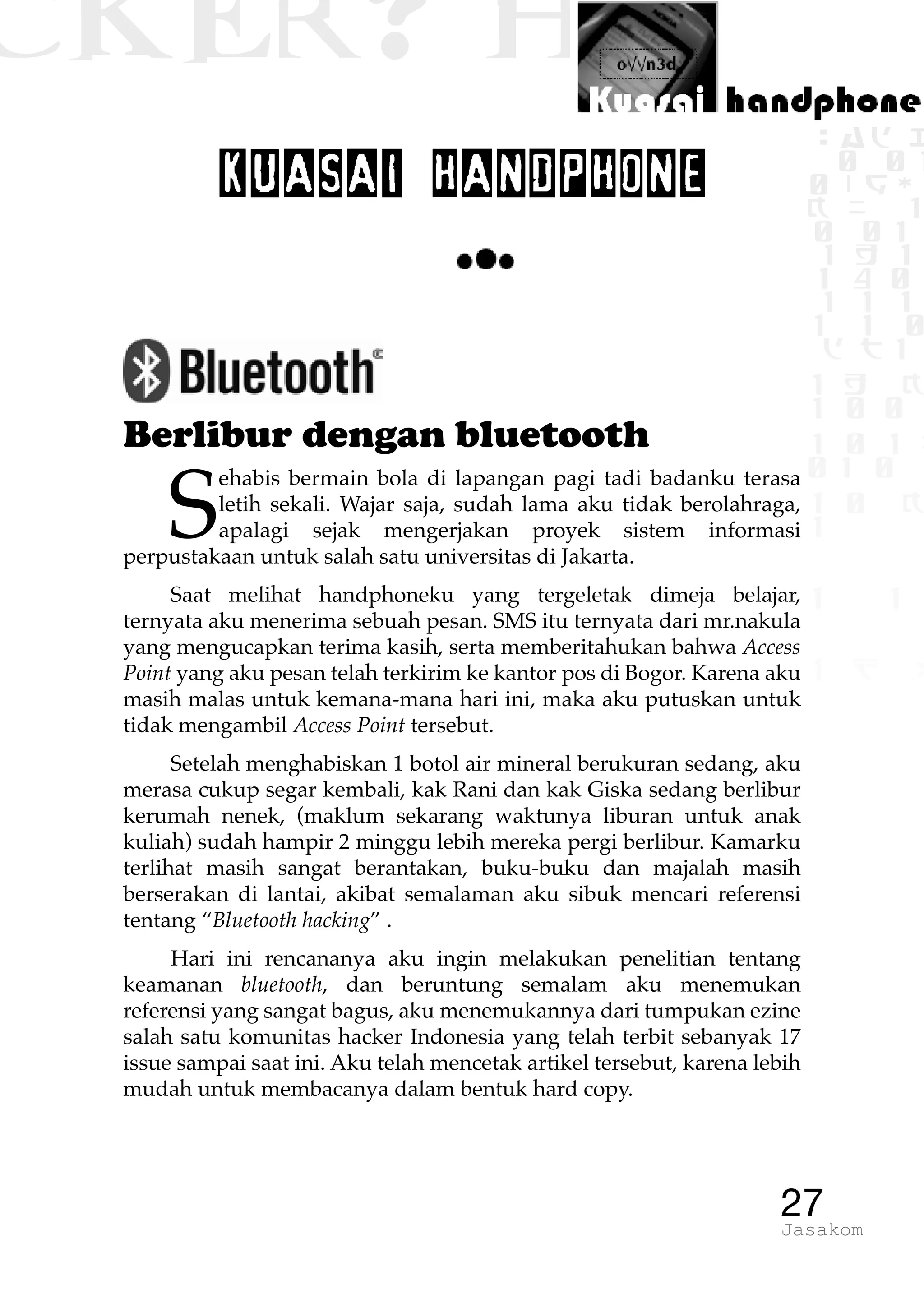 CKER? HACK�0 1 1
G0 1 1
0 1 1
h 0 1
TW
sad i
0 01
0RgOU
K NX 1
0 01
1 H 1
1 4 0
1 1 1
1W1 0
d t1
1 H K
1 0 0
1 0 1 L
01 0
1 0 K
1
1 1
1 B p
27Jasakom
KUASAI HANDPHONE
Berlibur dengan bluetooth
S
ehabis bermain bola di lapangan pagi tadi badanku terasa
letih sekali. Wajar saja, sudah lama aku tidak berolahraga,
apalagi sejak mengerjakan proyek sistem informasi
perpustakaan untuk salah satu universitas di Jakarta.
Saat melihat handphoneku yang tergeletak dimeja belajar,
ternyata aku menerima sebuah pesan. SMS itu ternyata dari mr.nakula
yang mengucapkan terima kasih, serta memberitahukan bahwa Access
Point yang aku pesan telah terkirim ke kantor pos di Bogor. Karena aku
masih malas untuk kemana-mana hari ini, maka aku putuskan untuk
tidak mengambil Access Point tersebut.
Setelah menghabiskan 1 botol air mineral berukuran sedang, aku
merasa cukup segar kembali, kak Rani dan kak Giska sedang berlibur
kerumah nenek, (maklum sekarang waktunya liburan untuk anak
kuliah) sudah hampir 2 minggu lebih mereka pergi berlibur. Kamarku
terlihat masih sangat berantakan, buku-buku dan majalah masih
berserakan di lantai, akibat semalaman aku sibuk mencari referensi
tentang “Bluetooth hacking” .
Hari ini rencananya aku ingin melakukan penelitian tentang
keamanan bluetooth, dan beruntung semalam aku menemukan
referensi yang sangat bagus, aku menemukannya dari tumpukan ezine
salah satu komunitas hacker Indonesia yang telah terbit sebanyak 17
issue sampai saat ini. Aku telah mencetak artikel tersebut, karena lebih
mudah untuk membacanya dalam bentuk hard copy.
 