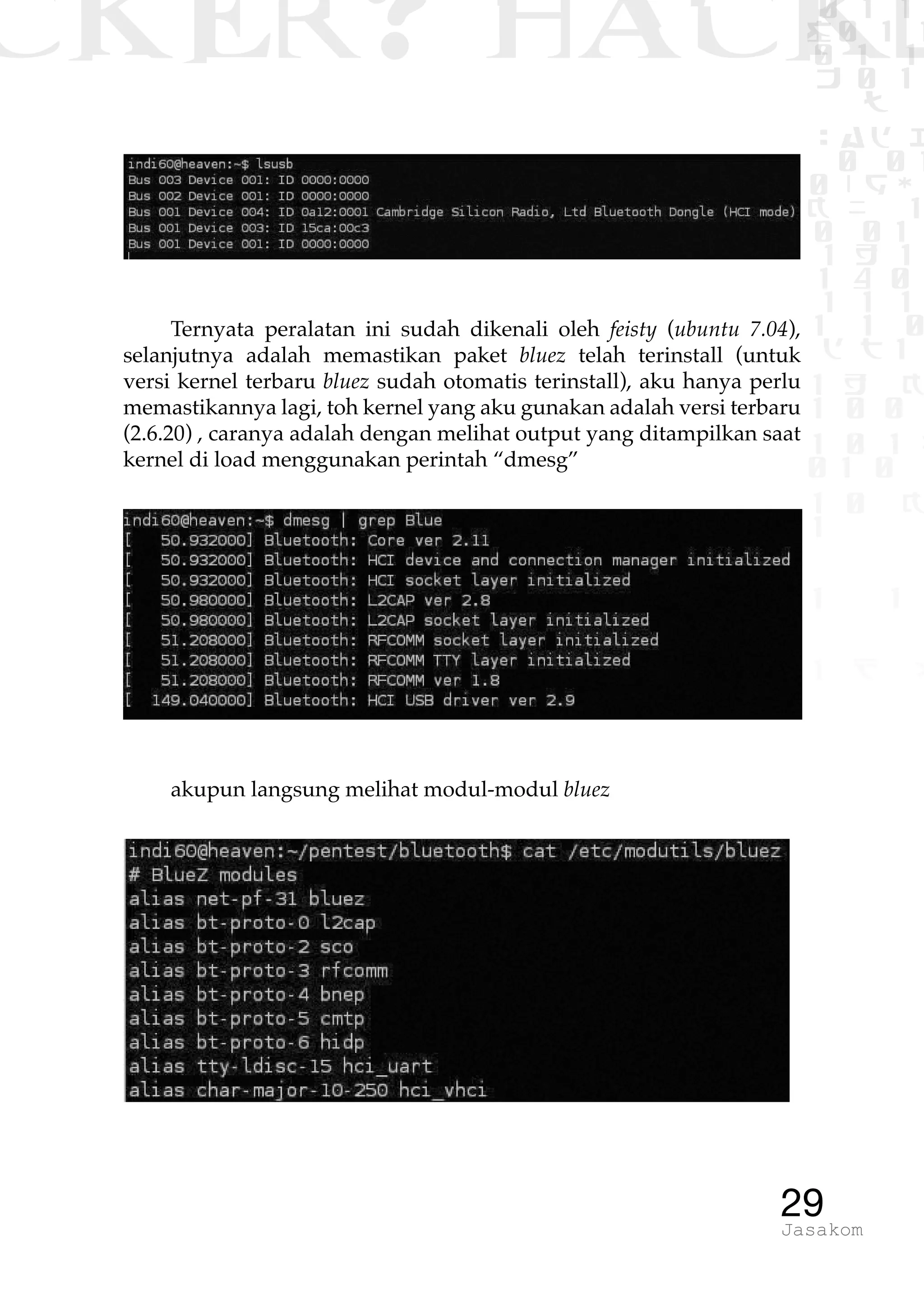 CKER? HACK�0 1 1
G0 1 1
0 1 1
h 0 1
TW
sad i
0 01
0RgOU
K NX 1
0 01
1 H 1
1 4 0
1 1 1
1W1 0
d t1
1 H K
1 0 0
1 0 1 L
01 0
1 0 K
1
1 1
1 B p
29Jasakom
Ternyata peralatan ini sudah dikenali oleh feisty (ubuntu 7.04),
selanjutnya adalah memastikan paket bluez telah terinstall (untuk
versi kernel terbaru bluez sudah otomatis terinstall), aku hanya perlu
memastikannya lagi, toh kernel yang aku gunakan adalah versi terbaru
(2.6.20) , caranya adalah dengan melihat output yang ditampilkan saat
kernel di load menggunakan perintah “dmesg”
akupun langsung melihat modul-modul bluez
 