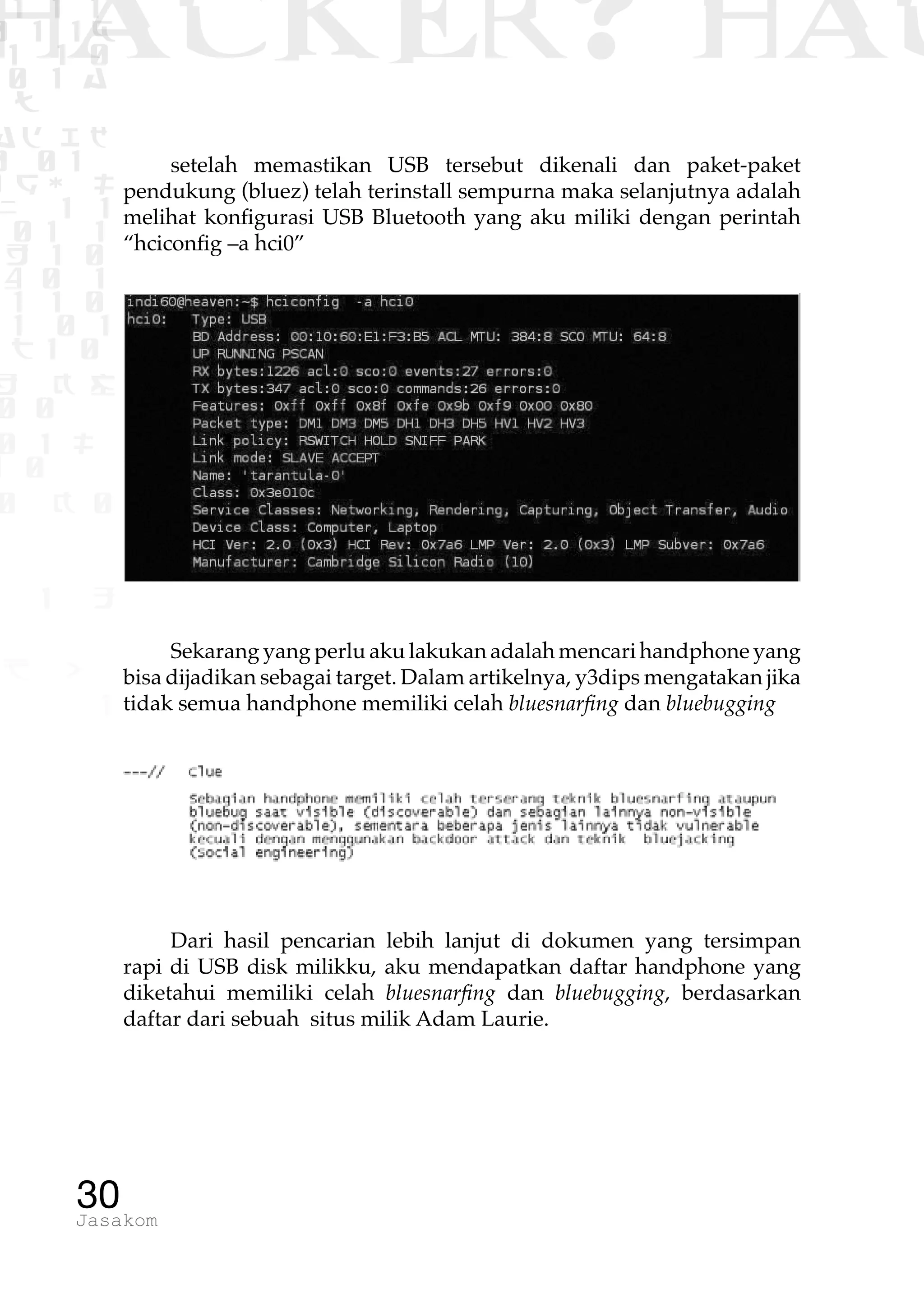 1 1 1
0 1 1D
1 1 0
0 1 a
TW
ad ik
0 01
RgOUL
NX 1 1
01 1
H 1 0
4 0 1
1 1 0
W1 0 1
t1 0
H K G
0 0
0 1 L
1 0
0 K 0
1 o
B p
1
HACKER? HAC
30Jasakom
setelah memastikan USB tersebut dikenali dan paket-paket
pendukung (bluez) telah terinstall sempurna maka selanjutnya adalah
melihat konfigurasi USB Bluetooth yang aku miliki dengan perintah
“hciconfig –a hci0”
Sekarang yang perlu aku lakukan adalah mencari handphone yang
bisa dijadikan sebagai target. Dalam artikelnya, y3dips mengatakan jika
tidak semua handphone memiliki celah bluesnarfing dan bluebugging
Dari hasil pencarian lebih lanjut di dokumen yang tersimpan
rapi di USB disk milikku, aku mendapatkan daftar handphone yang
diketahui memiliki celah bluesnarfing dan bluebugging, berdasarkan
daftar dari sebuah situs milik Adam Laurie.
 