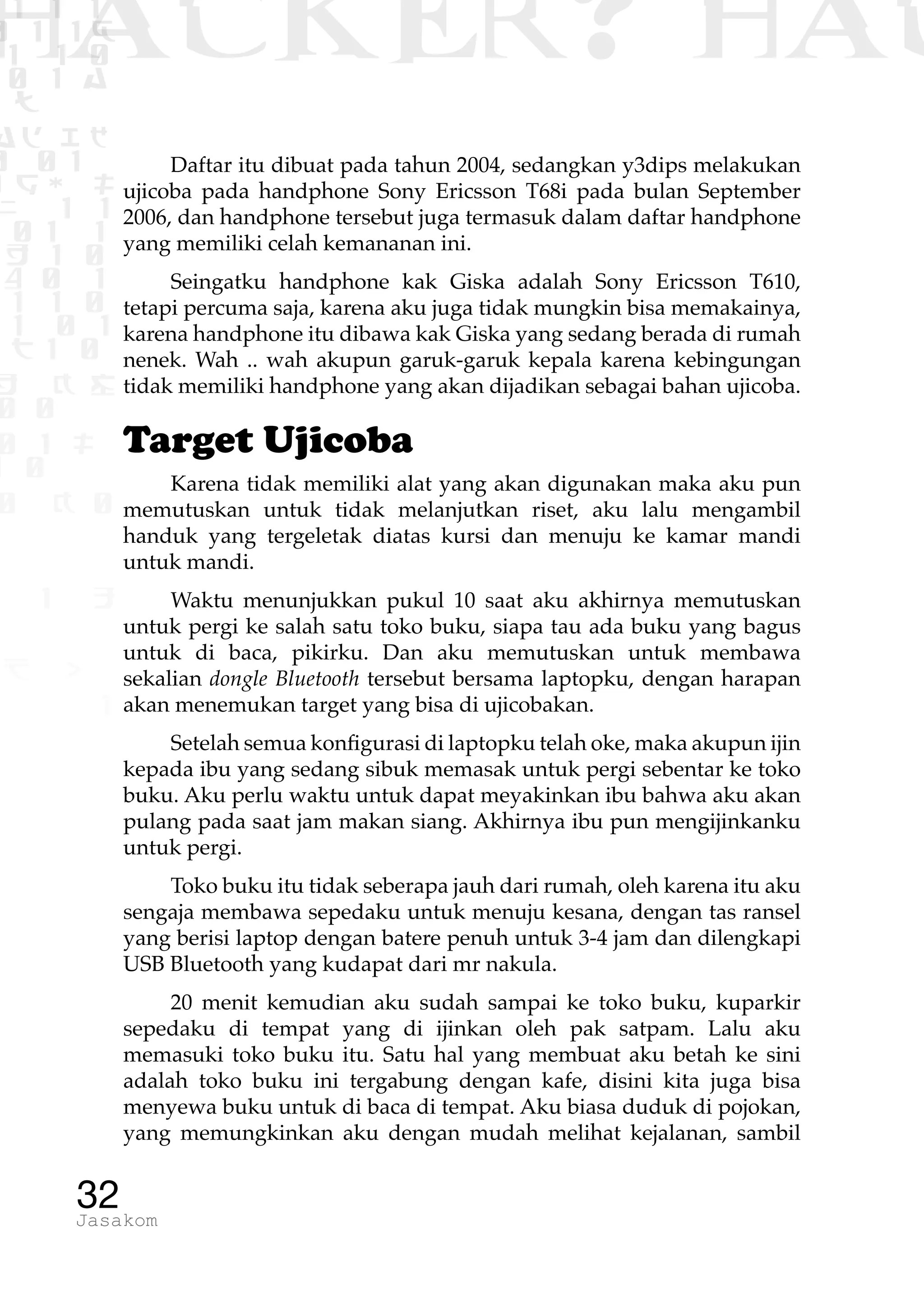 1 1 1
0 1 1D
1 1 0
0 1 a
TW
ad ik
0 01
RgOUL
NX 1 1
01 1
H 1 0
4 0 1
1 1 0
W1 0 1
t1 0
H K G
0 0
0 1 L
1 0
0 K 0
1 o
B p
1
HACKER? HAC
32Jasakom
Daftar itu dibuat pada tahun 2004, sedangkan y3dips melakukan
ujicoba pada handphone Sony Ericsson T68i pada bulan September
2006, dan handphone tersebut juga termasuk dalam daftar handphone
yang memiliki celah kemananan ini.
Seingatku handphone kak Giska adalah Sony Ericsson T610,
tetapi percuma saja, karena aku juga tidak mungkin bisa memakainya,
karena handphone itu dibawa kak Giska yang sedang berada di rumah
nenek. Wah .. wah akupun garuk-garuk kepala karena kebingungan
tidak memiliki handphone yang akan dijadikan sebagai bahan ujicoba.
Target Ujicoba
Karena tidak memiliki alat yang akan digunakan maka aku pun
memutuskan untuk tidak melanjutkan riset, aku lalu mengambil
handuk yang tergeletak diatas kursi dan menuju ke kamar mandi
untuk mandi.
Waktu menunjukkan pukul 10 saat aku akhirnya memutuskan
untuk pergi ke salah satu toko buku, siapa tau ada buku yang bagus
untuk di baca, pikirku. Dan aku memutuskan untuk membawa
sekalian dongle Bluetooth tersebut bersama laptopku, dengan harapan
akan menemukan target yang bisa di ujicobakan.
Setelah semua konfigurasi di laptopku telah oke, maka akupun ijin
kepada ibu yang sedang sibuk memasak untuk pergi sebentar ke toko
buku. Aku perlu waktu untuk dapat meyakinkan ibu bahwa aku akan
pulang pada saat jam makan siang. Akhirnya ibu pun mengijinkanku
untuk pergi.
Toko buku itu tidak seberapa jauh dari rumah, oleh karena itu aku
sengaja membawa sepedaku untuk menuju kesana, dengan tas ransel
yang berisi laptop dengan batere penuh untuk 3-4 jam dan dilengkapi
USB Bluetooth yang kudapat dari mr nakula.
20 menit kemudian aku sudah sampai ke toko buku, kuparkir
sepedaku di tempat yang di ijinkan oleh pak satpam. Lalu aku
memasuki toko buku itu. Satu hal yang membuat aku betah ke sini
adalah toko buku ini tergabung dengan kafe, disini kita juga bisa
menyewa buku untuk di baca di tempat. Aku biasa duduk di pojokan,
yang memungkinkan aku dengan mudah melihat kejalanan, sambil
 