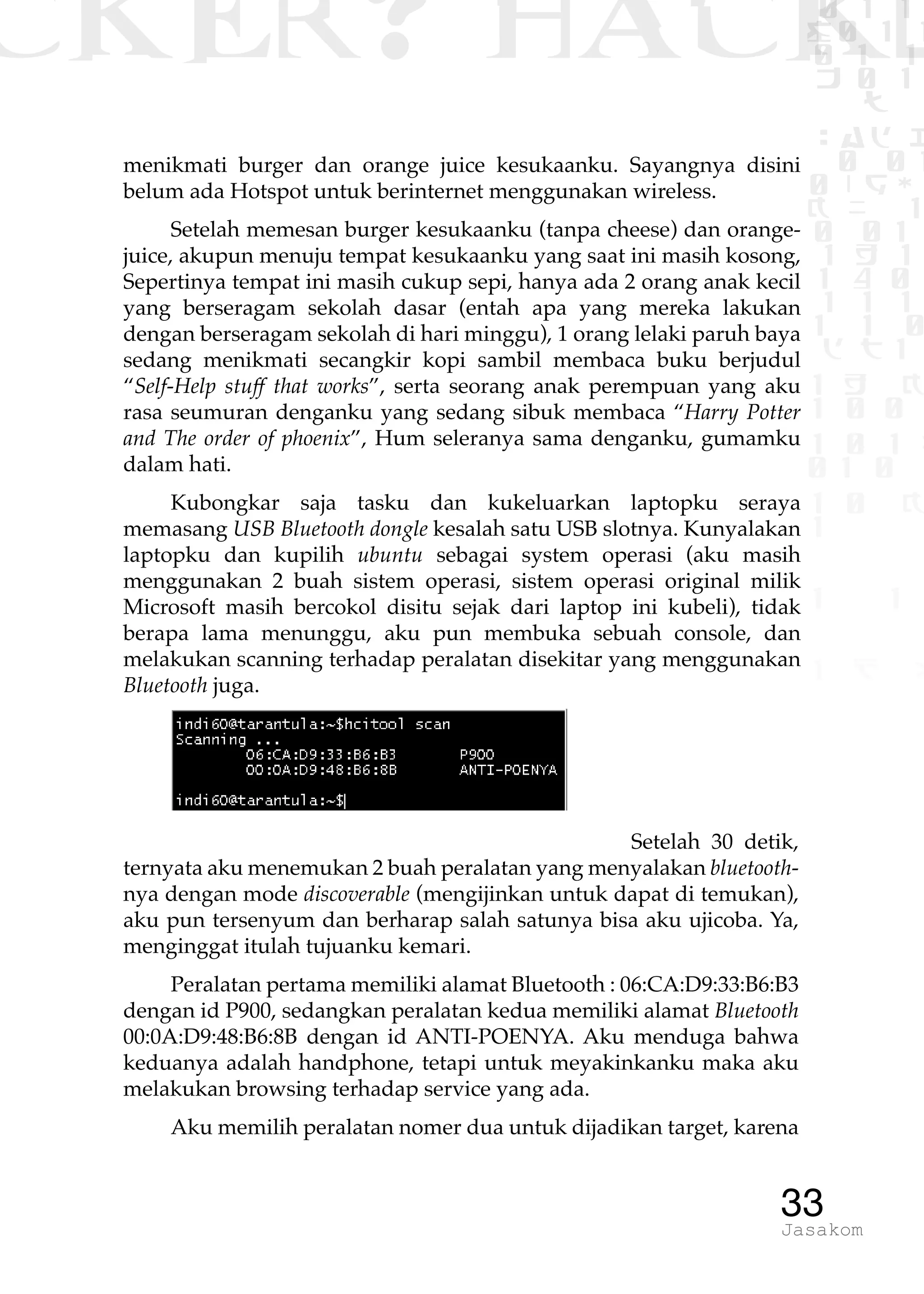 CKER? HACK�0 1 1
G0 1 1
0 1 1
h 0 1
TW
sad i
0 01
0RgOU
K NX 1
0 01
1 H 1
1 4 0
1 1 1
1W1 0
d t1
1 H K
1 0 0
1 0 1 L
01 0
1 0 K
1
1 1
1 B p
33Jasakom
menikmati burger dan orange juice kesukaanku. Sayangnya disini
belum ada Hotspot untuk berinternet menggunakan wireless.
Setelah memesan burger kesukaanku (tanpa cheese) dan orange-
juice, akupun menuju tempat kesukaanku yang saat ini masih kosong,
Sepertinya tempat ini masih cukup sepi, hanya ada 2 orang anak kecil
yang berseragam sekolah dasar (entah apa yang mereka lakukan
dengan berseragam sekolah di hari minggu), 1 orang lelaki paruh baya
sedang menikmati secangkir kopi sambil membaca buku berjudul
“Self-Help stuff that works”, serta seorang anak perempuan yang aku
rasa seumuran denganku yang sedang sibuk membaca “Harry Potter
and The order of phoenix”, Hum seleranya sama denganku, gumamku
dalam hati.
Kubongkar saja tasku dan kukeluarkan laptopku seraya
memasang USB Bluetooth dongle kesalah satu USB slotnya. Kunyalakan
laptopku dan kupilih ubuntu sebagai system operasi (aku masih
menggunakan 2 buah sistem operasi, sistem operasi original milik
Microsoft masih bercokol disitu sejak dari laptop ini kubeli), tidak
berapa lama menunggu, aku pun membuka sebuah console, dan
melakukan scanning terhadap peralatan disekitar yang menggunakan
Bluetooth juga.
Setelah 30 detik,
ternyata aku menemukan 2 buah peralatan yang menyalakan bluetooth-
nya dengan mode discoverable (mengijinkan untuk dapat di temukan),
aku pun tersenyum dan berharap salah satunya bisa aku ujicoba. Ya,
menginggat itulah tujuanku kemari.
Peralatan pertama memiliki alamat Bluetooth : 06:CA:D9:33:B6:B3
dengan id P900, sedangkan peralatan kedua memiliki alamat Bluetooth
00:0A:D9:48:B6:8B dengan id ANTI-POENYA. Aku menduga bahwa
keduanya adalah handphone, tetapi untuk meyakinkanku maka aku
melakukan browsing terhadap service yang ada.
Aku memilih peralatan nomer dua untuk dijadikan target, karena
 