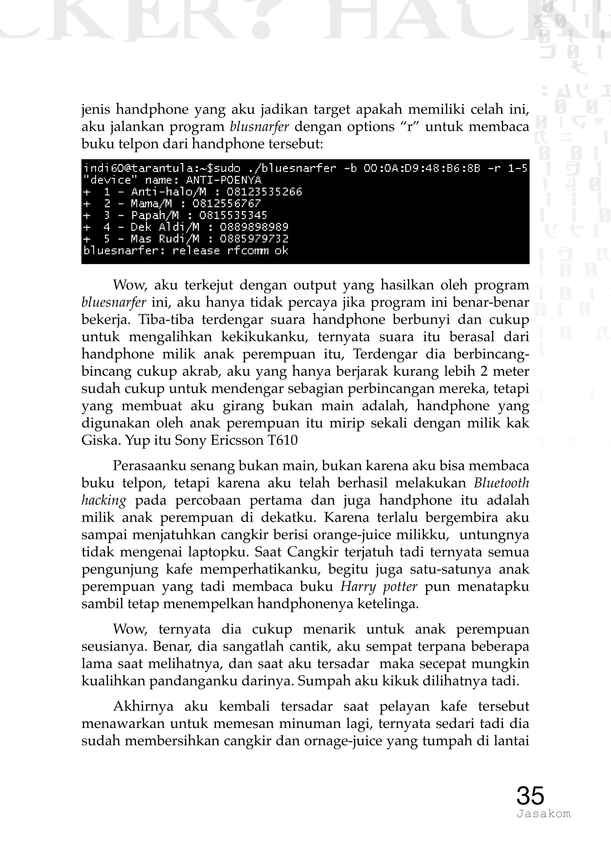 CKER? HACK�0 1 1
G0 1 1
0 1 1
h 0 1
TW
sad i
0 01
0RgOU
K NX 1
0 01
1 H 1
1 4 0
1 1 1
1W1 0
d t1
1 H K
1 0 0
1 0 1 L
01 0
1 0 K
1
1 1
1 B p
35Jasakom
jenis handphone yang aku jadikan target apakah memiliki celah ini,
aku jalankan program blusnarfer dengan options “r” untuk membaca
buku telpon dari handphone tersebut:
Wow, aku terkejut dengan output yang hasilkan oleh program
bluesnarfer ini, aku hanya tidak percaya jika program ini benar-benar
bekerja. Tiba-tiba terdengar suara handphone berbunyi dan cukup
untuk mengalihkan kekikukanku, ternyata suara itu berasal dari
handphone milik anak perempuan itu, Terdengar dia berbincang-
bincang cukup akrab, aku yang hanya berjarak kurang lebih 2 meter
sudah cukup untuk mendengar sebagian perbincangan mereka, tetapi
yang membuat aku girang bukan main adalah, handphone yang
digunakan oleh anak perempuan itu mirip sekali dengan milik kak
Giska. Yup itu Sony Ericsson T610
Perasaanku senang bukan main, bukan karena aku bisa membaca
buku telpon, tetapi karena aku telah berhasil melakukan Bluetooth
hacking pada percobaan pertama dan juga handphone itu adalah
milik anak perempuan di dekatku. Karena terlalu bergembira aku
sampai menjatuhkan cangkir berisi orange-juice milikku, untungnya
tidak mengenai laptopku. Saat Cangkir terjatuh tadi ternyata semua
pengunjung kafe memperhatikanku, begitu juga satu-satunya anak
perempuan yang tadi membaca buku Harry potter pun menatapku
sambil tetap menempelkan handphonenya ketelinga.
Wow, ternyata dia cukup menarik untuk anak perempuan
seusianya. Benar, dia sangatlah cantik, aku sempat terpana beberapa
lama saat melihatnya, dan saat aku tersadar maka secepat mungkin
kualihkan pandanganku darinya. Sumpah aku kikuk dilihatnya tadi.
Akhirnya aku kembali tersadar saat pelayan kafe tersebut
menawarkan untuk memesan minuman lagi, ternyata sedari tadi dia
sudah membersihkan cangkir dan ornage-juice yang tumpah di lantai
 