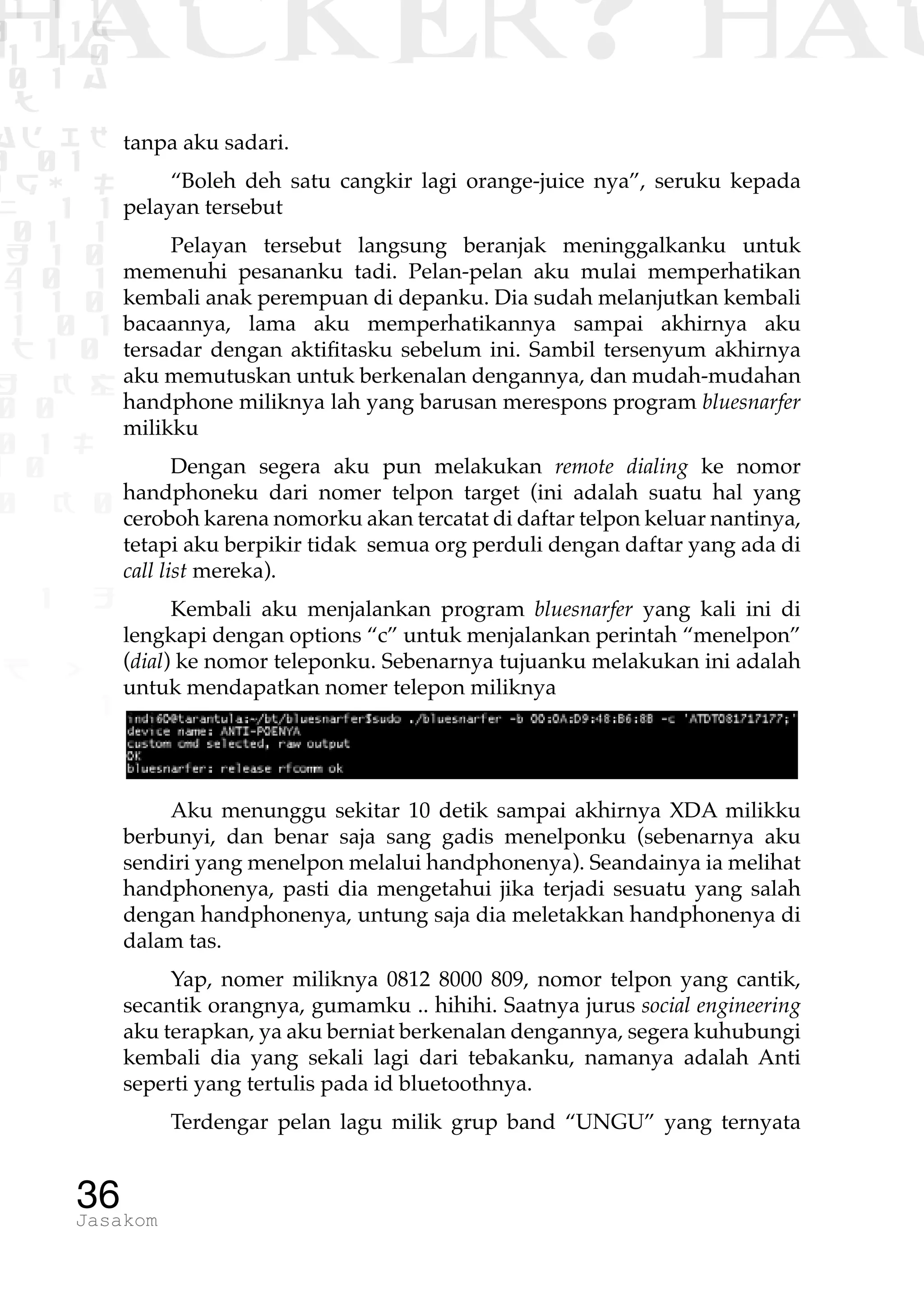 1 1 1
0 1 1D
1 1 0
0 1 a
TW
ad ik
0 01
RgOUL
NX 1 1
01 1
H 1 0
4 0 1
1 1 0
W1 0 1
t1 0
H K G
0 0
0 1 L
1 0
0 K 0
1 o
B p
1
HACKER? HAC
36Jasakom
tanpa aku sadari.
“Boleh deh satu cangkir lagi orange-juice nya”, seruku kepada
pelayan tersebut
Pelayan tersebut langsung beranjak meninggalkanku untuk
memenuhi pesananku tadi. Pelan-pelan aku mulai memperhatikan
kembali anak perempuan di depanku. Dia sudah melanjutkan kembali
bacaannya, lama aku memperhatikannya sampai akhirnya aku
tersadar dengan aktifitasku sebelum ini. Sambil tersenyum akhirnya
aku memutuskan untuk berkenalan dengannya, dan mudah-mudahan
handphone miliknya lah yang barusan merespons program bluesnarfer
milikku
Dengan segera aku pun melakukan remote dialing ke nomor
handphoneku dari nomer telpon target (ini adalah suatu hal yang
ceroboh karena nomorku akan tercatat di daftar telpon keluar nantinya,
tetapi aku berpikir tidak semua org perduli dengan daftar yang ada di
call list mereka).
Kembali aku menjalankan program bluesnarfer yang kali ini di
lengkapi dengan options “c” untuk menjalankan perintah “menelpon”
(dial) ke nomor teleponku. Sebenarnya tujuanku melakukan ini adalah
untuk mendapatkan nomer telepon miliknya
Aku menunggu sekitar 10 detik sampai akhirnya XDA milikku
berbunyi, dan benar saja sang gadis menelponku (sebenarnya aku
sendiri yang menelpon melalui handphonenya). Seandainya ia melihat
handphonenya, pasti dia mengetahui jika terjadi sesuatu yang salah
dengan handphonenya, untung saja dia meletakkan handphonenya di
dalam tas.
Yap, nomer miliknya 0812 8000 809, nomor telpon yang cantik,
secantik orangnya, gumamku .. hihihi. Saatnya jurus social engineering
aku terapkan, ya aku berniat berkenalan dengannya, segera kuhubungi
kembali dia yang sekali lagi dari tebakanku, namanya adalah Anti
seperti yang tertulis pada id bluetoothnya.
Terdengar pelan lagu milik grup band “UNGU” yang ternyata
 