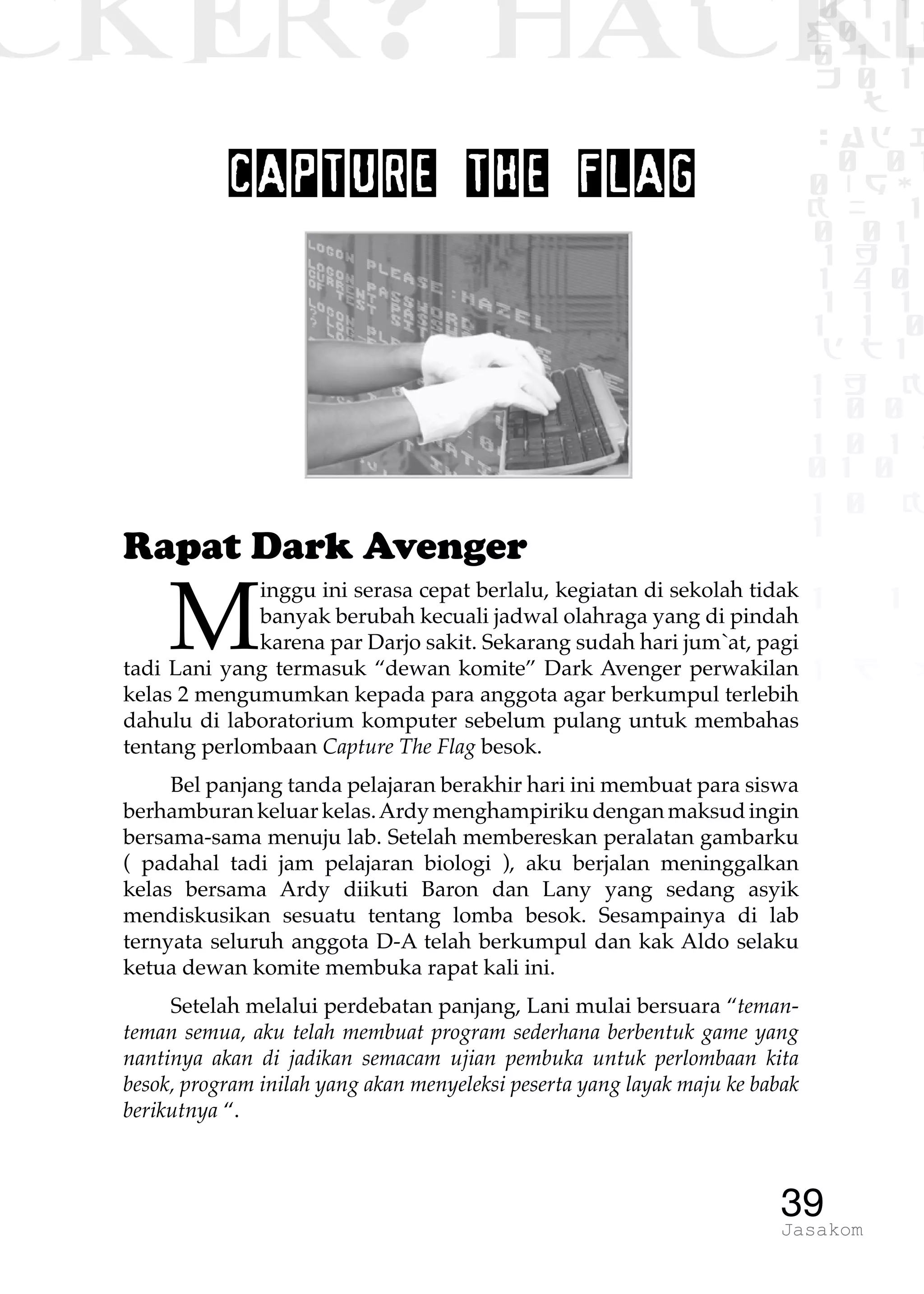 CKER? HACK�0 1 1
G0 1 1
0 1 1
h 0 1
TW
sad i
0 01
0RgOU
K NX 1
0 01
1 H 1
1 4 0
1 1 1
1W1 0
d t1
1 H K
1 0 0
1 0 1 L
01 0
1 0 K
1
1 1
1 B p
39Jasakom
CAPTURE THE FLAG
Rapat Dark Avenger
M
inggu ini serasa cepat berlalu, kegiatan di sekolah tidak
banyak berubah kecuali jadwal olahraga yang di pindah
karena par Darjo sakit. Sekarang sudah hari jum`at, pagi
tadi Lani yang termasuk “dewan komite” Dark Avenger perwakilan
kelas 2 mengumumkan kepada para anggota agar berkumpul terlebih
dahulu di laboratorium komputer sebelum pulang untuk membahas
tentang perlombaan Capture The Flag besok.
Bel panjang tanda pelajaran berakhir hari ini membuat para siswa
berhamburan keluar kelas.Ardy menghampiriku dengan maksud ingin
bersama-sama menuju lab. Setelah membereskan peralatan gambarku
( padahal tadi jam pelajaran biologi ), aku berjalan meninggalkan
kelas bersama Ardy diikuti Baron dan Lany yang sedang asyik
mendiskusikan sesuatu tentang lomba besok. Sesampainya di lab
ternyata seluruh anggota D-A telah berkumpul dan kak Aldo selaku
ketua dewan komite membuka rapat kali ini.
Setelah melalui perdebatan panjang, Lani mulai bersuara “teman-
teman semua, aku telah membuat program sederhana berbentuk game yang
nantinya akan di jadikan semacam ujian pembuka untuk perlombaan kita
besok, program inilah yang akan menyeleksi peserta yang layak maju ke babak
berikutnya “.
 