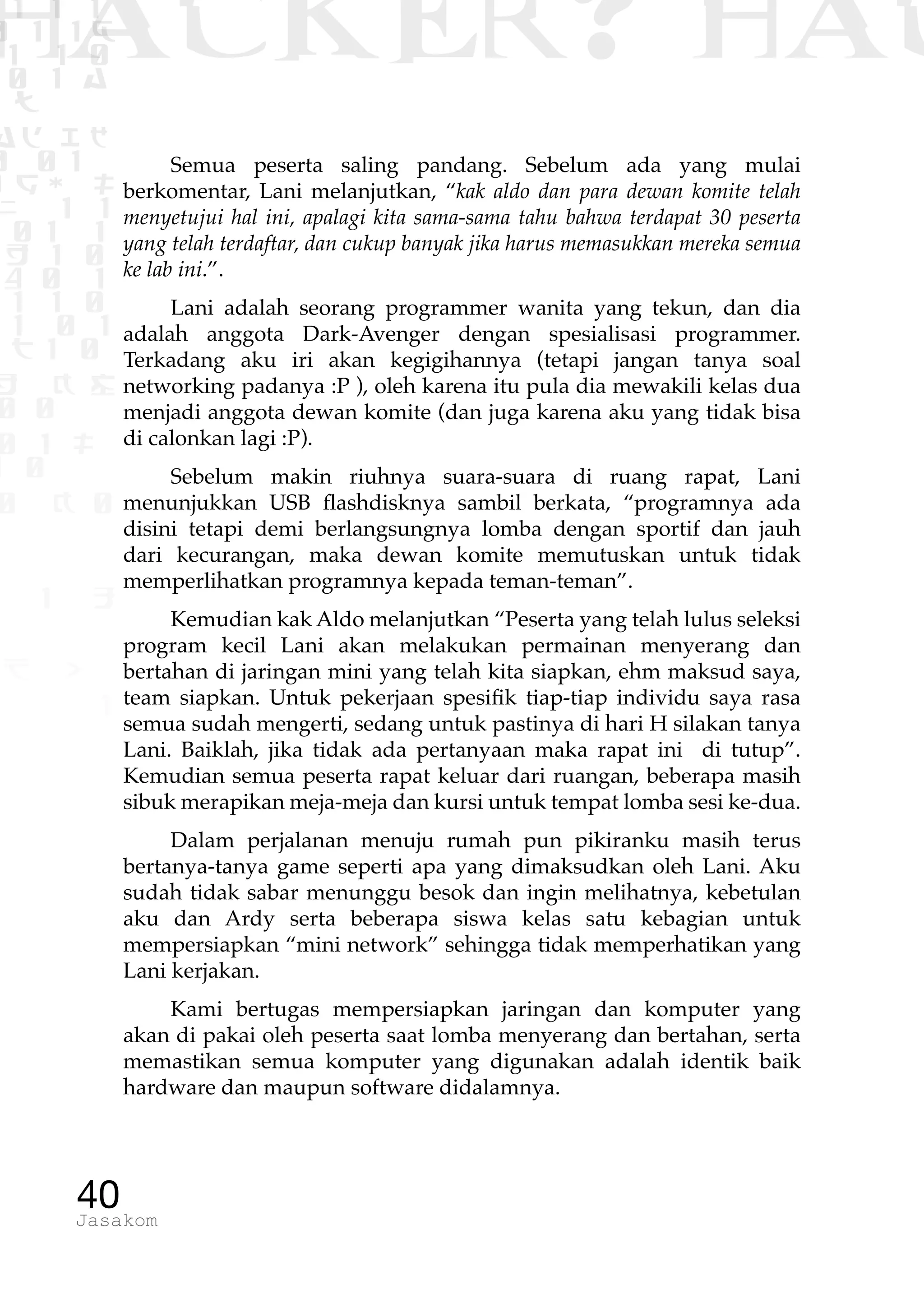 1 1 1
0 1 1D
1 1 0
0 1 a
TW
ad ik
0 01
RgOUL
NX 1 1
01 1
H 1 0
4 0 1
1 1 0
W1 0 1
t1 0
H K G
0 0
0 1 L
1 0
0 K 0
1 o
B p
1
HACKER? HAC
40Jasakom
Semua peserta saling pandang. Sebelum ada yang mulai
berkomentar, Lani melanjutkan, “kak aldo dan para dewan komite telah
menyetujui hal ini, apalagi kita sama-sama tahu bahwa terdapat 30 peserta
yang telah terdaftar, dan cukup banyak jika harus memasukkan mereka semua
ke lab ini.”.
Lani adalah seorang programmer wanita yang tekun, dan dia
adalah anggota Dark-Avenger dengan spesialisasi programmer.
Terkadang aku iri akan kegigihannya (tetapi jangan tanya soal
networking padanya :P ), oleh karena itu pula dia mewakili kelas dua
menjadi anggota dewan komite (dan juga karena aku yang tidak bisa
di calonkan lagi :P).
Sebelum makin riuhnya suara-suara di ruang rapat, Lani
menunjukkan USB flashdisknya sambil berkata, “programnya ada
disini tetapi demi berlangsungnya lomba dengan sportif dan jauh
dari kecurangan, maka dewan komite memutuskan untuk tidak
memperlihatkan programnya kepada teman-teman”.
Kemudian kak Aldo melanjutkan “Peserta yang telah lulus seleksi
program kecil Lani akan melakukan permainan menyerang dan
bertahan di jaringan mini yang telah kita siapkan, ehm maksud saya,
team siapkan. Untuk pekerjaan spesifik tiap-tiap individu saya rasa
semua sudah mengerti, sedang untuk pastinya di hari H silakan tanya
Lani. Baiklah, jika tidak ada pertanyaan maka rapat ini di tutup”.
Kemudian semua peserta rapat keluar dari ruangan, beberapa masih
sibuk merapikan meja-meja dan kursi untuk tempat lomba sesi ke-dua.
Dalam perjalanan menuju rumah pun pikiranku masih terus
bertanya-tanya game seperti apa yang dimaksudkan oleh Lani. Aku
sudah tidak sabar menunggu besok dan ingin melihatnya, kebetulan
aku dan Ardy serta beberapa siswa kelas satu kebagian untuk
mempersiapkan “mini network” sehingga tidak memperhatikan yang
Lani kerjakan.
Kami bertugas mempersiapkan jaringan dan komputer yang
akan di pakai oleh peserta saat lomba menyerang dan bertahan, serta
memastikan semua komputer yang digunakan adalah identik baik
hardware dan maupun software didalamnya.
 