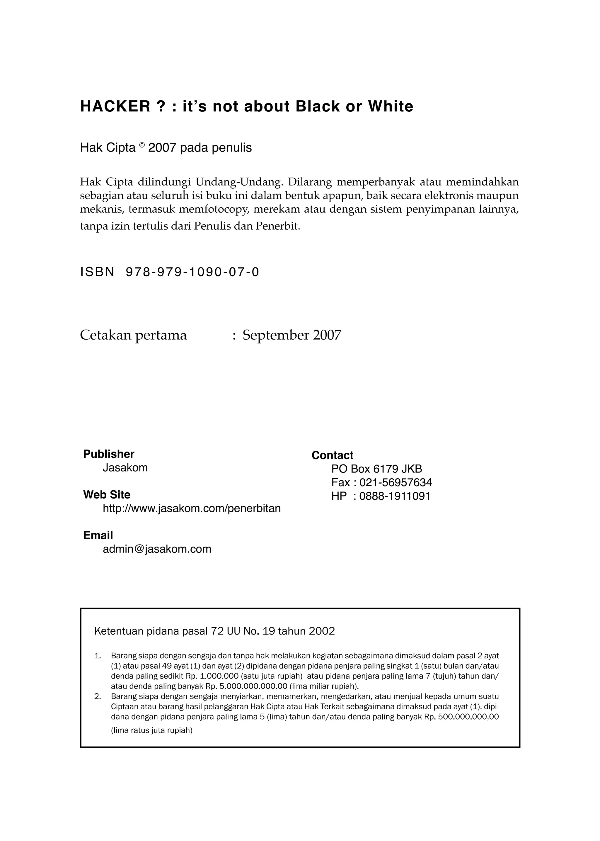 Hak Cipta dilindungi Undang-Undang. Dilarang memperbanyak atau memindahkan
sebagian atau seluruh isi buku ini dalam bentuk apapun, baik secara elektronis maupun
mekanis, termasuk memfotocopy, merekam atau dengan sistem penyimpanan lainnya,
tanpa izin tertulis dari Penulis dan Penerbit.
ISBN 978-979-1090-07-0
Cetakan pertama	 : September 2007
HACKER ? : it’s not about Black or White
Hak Cipta ©
2007 pada penulis
	 Ketentuan pidana pasal 72 UU No. 19 tahun 2002
	 1.	 Barang siapa dengan sengaja dan tanpa hak melakukan kegiatan sebagaimana dimaksud dalam pasal 2 ayat
(1) atau pasal 49 ayat (1) dan ayat (2) dipidana dengan pidana penjara paling singkat 1 (satu) bulan dan/atau
denda paling sedikit Rp. 1.000.000 (satu juta rupiah) atau pidana penjara paling lama 7 (tujuh) tahun dan/
atau denda paling banyak Rp. 5.000.000.000.00 (lima miliar rupiah).
	 2.	 Barang siapa dengan sengaja menyiarkan, memamerkan, mengedarkan, atau menjual kepada umum suatu
Ciptaan atau barang hasil pelanggaran Hak Cipta atau Hak Terkait sebagaimana dimaksud pada ayat (1), dipi-
dana dengan pidana penjara paling lama 5 (lima) tahun dan/atau denda paling banyak Rp. 500.000.000,00
(lima ratus juta rupiah)
Publisher
	Jasakom
Web Site
	http://www.jasakom.com/penerbitan
Email
	admin@jasakom.com
Contact
	 PO Box 6179 JKB
	 Fax : 021-56957634
	 HP : 0888-1911091
 