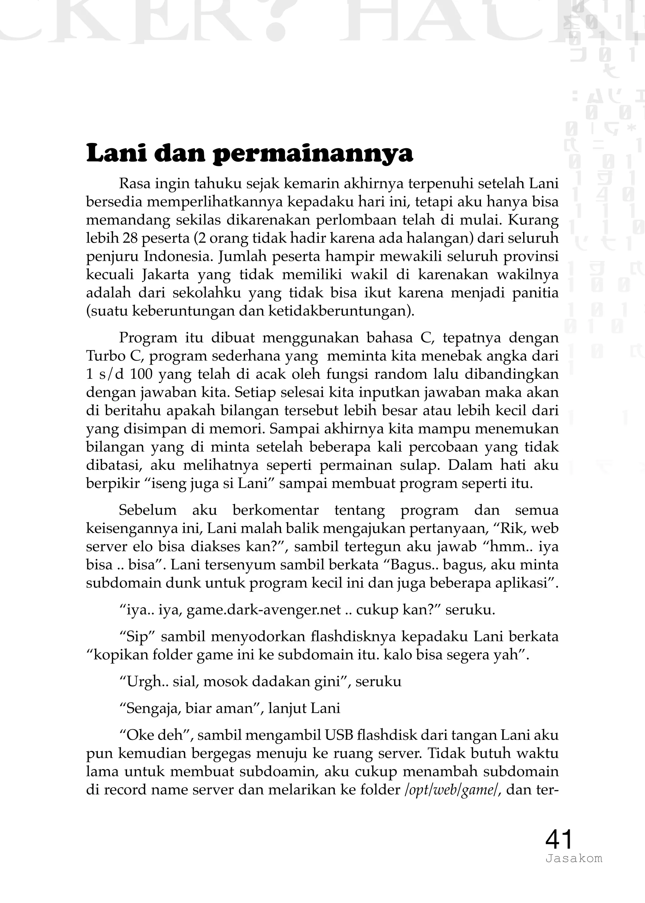 CKER? HACK�0 1 1
G0 1 1
0 1 1
h 0 1
TW
sad i
0 01
0RgOU
K NX 1
0 01
1 H 1
1 4 0
1 1 1
1W1 0
d t1
1 H K
1 0 0
1 0 1 L
01 0
1 0 K
1
1 1
1 B p
41Jasakom
Lani dan permainannya
Rasa ingin tahuku sejak kemarin akhirnya terpenuhi setelah Lani
bersedia memperlihatkannya kepadaku hari ini, tetapi aku hanya bisa
memandang sekilas dikarenakan perlombaan telah di mulai. Kurang
lebih 28 peserta (2 orang tidak hadir karena ada halangan) dari seluruh
penjuru Indonesia. Jumlah peserta hampir mewakili seluruh provinsi
kecuali Jakarta yang tidak memiliki wakil di karenakan wakilnya
adalah dari sekolahku yang tidak bisa ikut karena menjadi panitia
(suatu keberuntungan dan ketidakberuntungan).
Program itu dibuat menggunakan bahasa C, tepatnya dengan
Turbo C, program sederhana yang meminta kita menebak angka dari
1 s/d 100 yang telah di acak oleh fungsi random lalu dibandingkan
dengan jawaban kita. Setiap selesai kita inputkan jawaban maka akan
di beritahu apakah bilangan tersebut lebih besar atau lebih kecil dari
yang disimpan di memori. Sampai akhirnya kita mampu menemukan
bilangan yang di minta setelah beberapa kali percobaan yang tidak
dibatasi, aku melihatnya seperti permainan sulap. Dalam hati aku
berpikir “iseng juga si Lani” sampai membuat program seperti itu.
Sebelum aku berkomentar tentang program dan semua
keisengannya ini, Lani malah balik mengajukan pertanyaan, “Rik, web
server elo bisa diakses kan?”, sambil tertegun aku jawab “hmm.. iya
bisa .. bisa”. Lani tersenyum sambil berkata “Bagus.. bagus, aku minta
subdomain dunk untuk program kecil ini dan juga beberapa aplikasi”.
“iya.. iya, game.dark-avenger.net .. cukup kan?” seruku.
“Sip” sambil menyodorkan flashdisknya kepadaku Lani berkata
“kopikan folder game ini ke subdomain itu. kalo bisa segera yah”.
“Urgh.. sial, mosok dadakan gini”, seruku
“Sengaja, biar aman”, lanjut Lani
“Oke deh”, sambil mengambil USB flashdisk dari tangan Lani aku
pun kemudian bergegas menuju ke ruang server. Tidak butuh waktu
lama untuk membuat subdoamin, aku cukup menambah subdomain
di record name server dan melarikan ke folder /opt/web/game/, dan ter-
 
