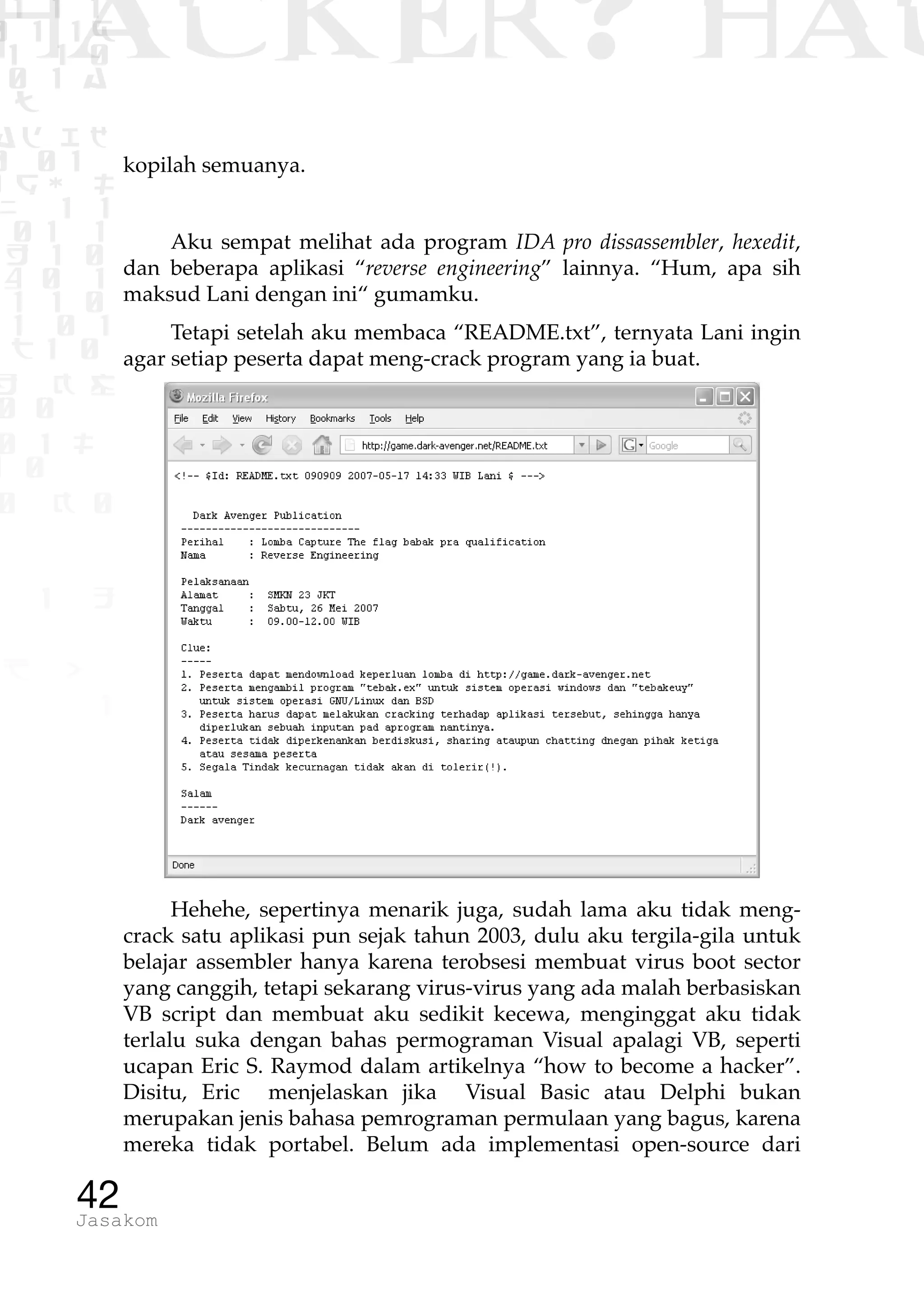 1 1 1
0 1 1D
1 1 0
0 1 a
TW
ad ik
0 01
RgOUL
NX 1 1
01 1
H 1 0
4 0 1
1 1 0
W1 0 1
t1 0
H K G
0 0
0 1 L
1 0
0 K 0
1 o
B p
1
HACKER? HAC
42Jasakom
kopilah semuanya.
Aku sempat melihat ada program IDA pro dissassembler, hexedit,
dan beberapa aplikasi “reverse engineering” lainnya. “Hum, apa sih
maksud Lani dengan ini“ gumamku.
Tetapi setelah aku membaca “README.txt”, ternyata Lani ingin
agar setiap peserta dapat meng-crack program yang ia buat.
Hehehe, sepertinya menarik juga, sudah lama aku tidak meng-
crack satu aplikasi pun sejak tahun 2003, dulu aku tergila-gila untuk
belajar assembler hanya karena terobsesi membuat virus boot sector
yang canggih, tetapi sekarang virus-virus yang ada malah berbasiskan
VB script dan membuat aku sedikit kecewa, menginggat aku tidak
terlalu suka dengan bahas permograman Visual apalagi VB, seperti
ucapan Eric S. Raymod dalam artikelnya “how to become a hacker”.
Disitu, Eric menjelaskan jika Visual Basic atau Delphi bukan
merupakan jenis bahasa pemrograman permulaan yang bagus, karena
mereka tidak portabel. Belum ada implementasi open-source dari
 