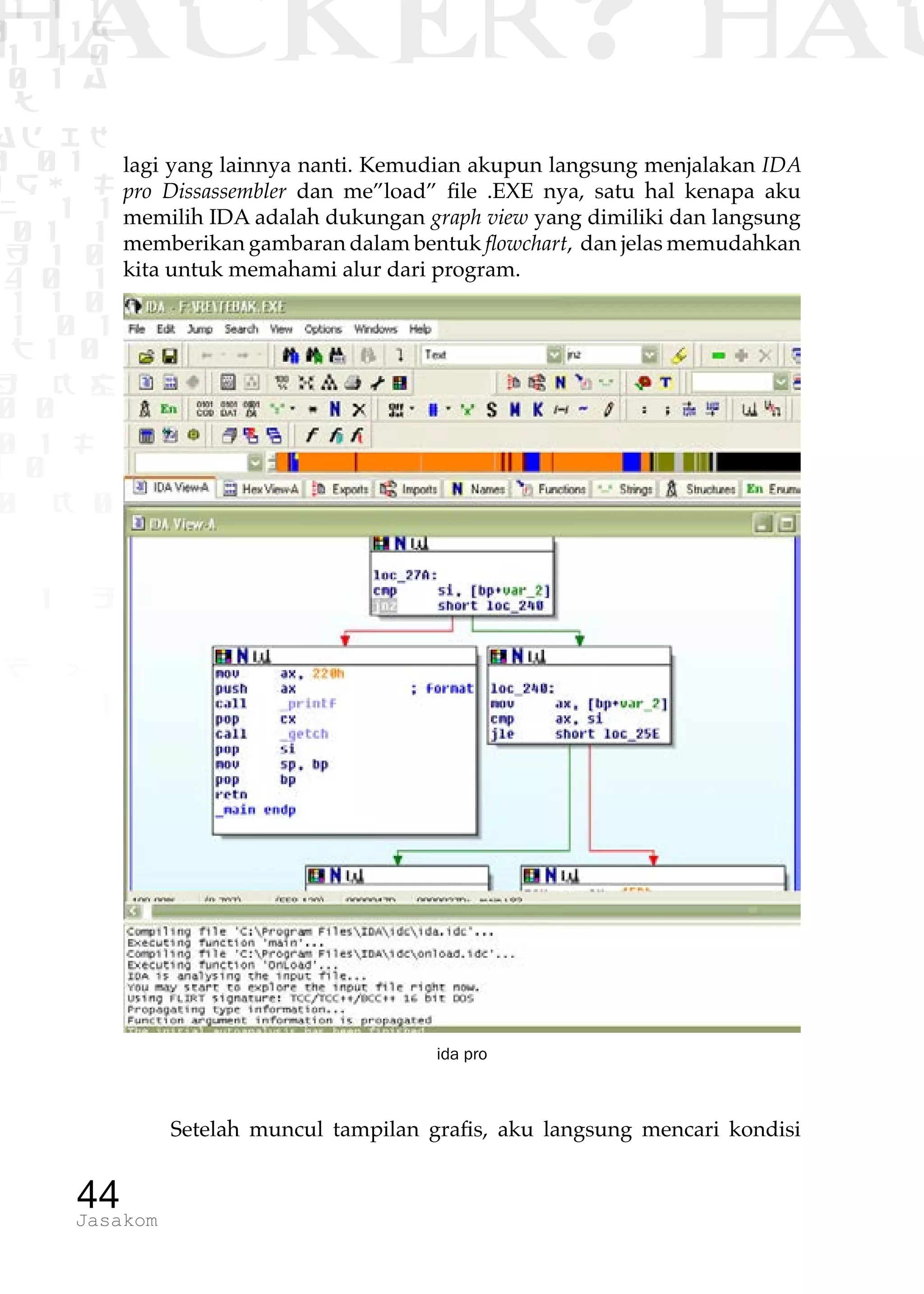 1 1 1
0 1 1D
1 1 0
0 1 a
TW
ad ik
0 01
RgOUL
NX 1 1
01 1
H 1 0
4 0 1
1 1 0
W1 0 1
t1 0
H K G
0 0
0 1 L
1 0
0 K 0
1 o
B p
1
HACKER? HAC
44Jasakom
lagi yang lainnya nanti. Kemudian akupun langsung menjalakan IDA
pro Dissassembler dan me”load” file .EXE nya, satu hal kenapa aku
memilih IDA adalah dukungan graph view yang dimiliki dan langsung
memberikan gambaran dalam bentuk flowchart, dan jelas memudahkan
kita untuk memahami alur dari program.
ida pro
Setelah muncul tampilan grafis, aku langsung mencari kondisi
 