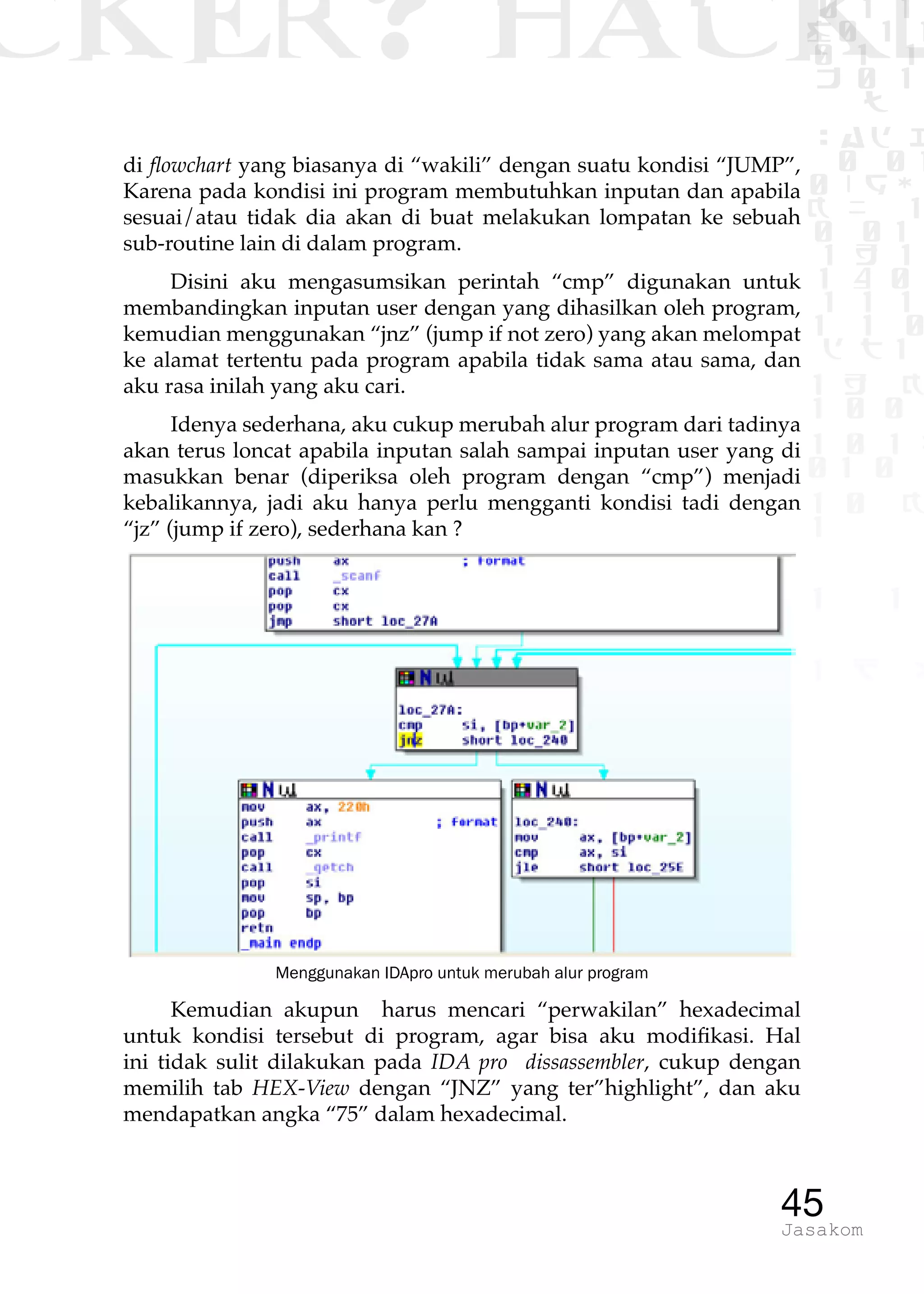 CKER? HACK�0 1 1
G0 1 1
0 1 1
h 0 1
TW
sad i
0 01
0RgOU
K NX 1
0 01
1 H 1
1 4 0
1 1 1
1W1 0
d t1
1 H K
1 0 0
1 0 1 L
01 0
1 0 K
1
1 1
1 B p
45Jasakom
di flowchart yang biasanya di “wakili” dengan suatu kondisi “JUMP”,
Karena pada kondisi ini program membutuhkan inputan dan apabila
sesuai/atau tidak dia akan di buat melakukan lompatan ke sebuah
sub-routine lain di dalam program.
Disini aku mengasumsikan perintah “cmp” digunakan untuk
membandingkan inputan user dengan yang dihasilkan oleh program,
kemudian menggunakan “jnz” (jump if not zero) yang akan melompat
ke alamat tertentu pada program apabila tidak sama atau sama, dan
aku rasa inilah yang aku cari.
Idenya sederhana, aku cukup merubah alur program dari tadinya
akan terus loncat apabila inputan salah sampai inputan user yang di
masukkan benar (diperiksa oleh program dengan “cmp”) menjadi
kebalikannya, jadi aku hanya perlu mengganti kondisi tadi dengan
“jz” (jump if zero), sederhana kan ?
Menggunakan IDApro untuk merubah alur program
Kemudian akupun harus mencari “perwakilan” hexadecimal
untuk kondisi tersebut di program, agar bisa aku modifikasi. Hal
ini tidak sulit dilakukan pada IDA pro dissassembler, cukup dengan
memilih tab HEX-View dengan “JNZ” yang ter”highlight”, dan aku
mendapatkan angka “75” dalam hexadecimal.
 
