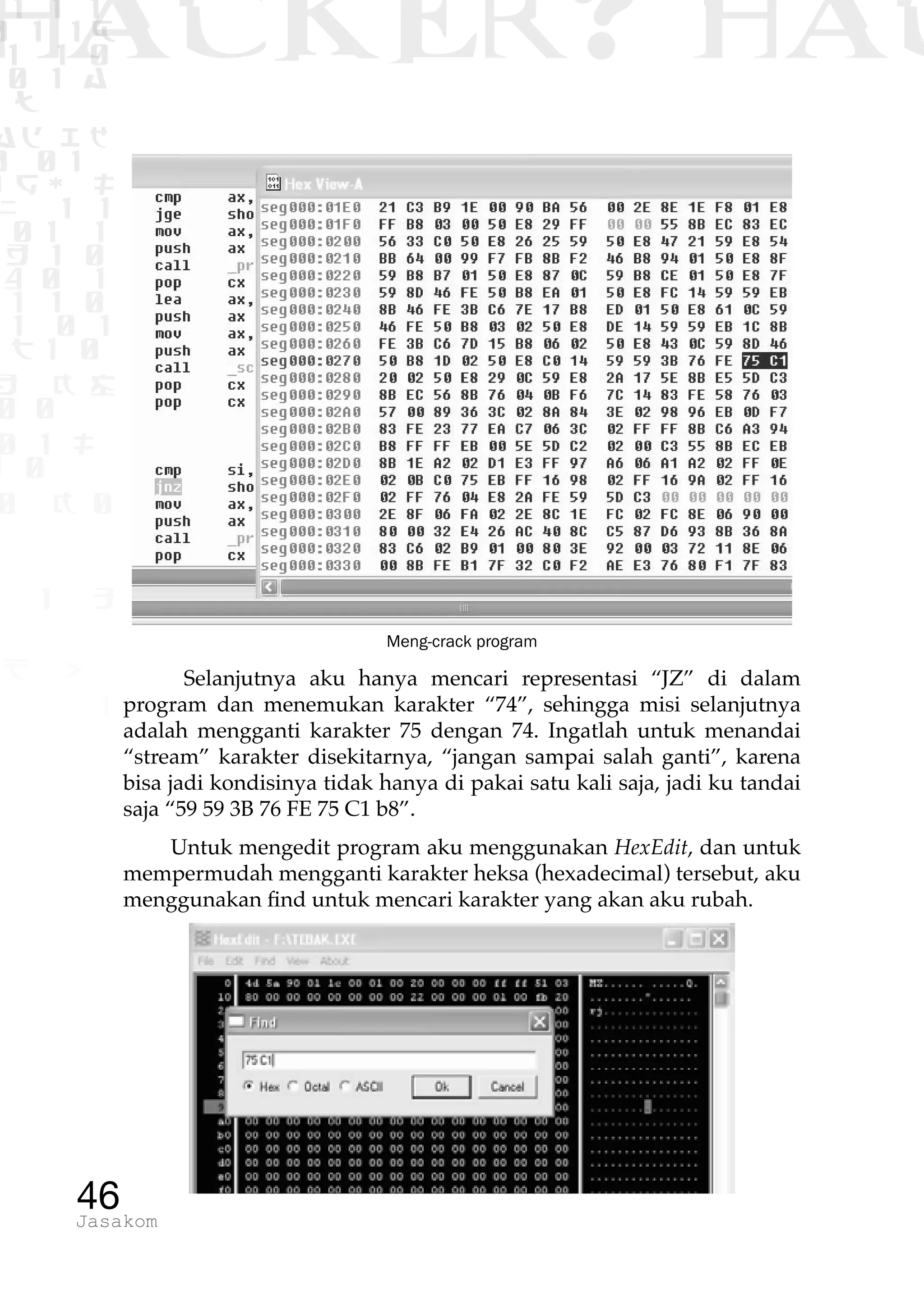 1 1 1
0 1 1D
1 1 0
0 1 a
TW
ad ik
0 01
RgOUL
NX 1 1
01 1
H 1 0
4 0 1
1 1 0
W1 0 1
t1 0
H K G
0 0
0 1 L
1 0
0 K 0
1 o
B p
1
HACKER? HAC
46Jasakom
Meng-crack program
Selanjutnya aku hanya mencari representasi “JZ” di dalam
program dan menemukan karakter “74”, sehingga misi selanjutnya
adalah mengganti karakter 75 dengan 74. Ingatlah untuk menandai
“stream” karakter disekitarnya, “jangan sampai salah ganti”, karena
bisa jadi kondisinya tidak hanya di pakai satu kali saja, jadi ku tandai
saja “59 59 3B 76 FE 75 C1 b8”.
Untuk mengedit program aku menggunakan HexEdit, dan untuk
mempermudah mengganti karakter heksa (hexadecimal) tersebut, aku
menggunakan find untuk mencari karakter yang akan aku rubah.
 
