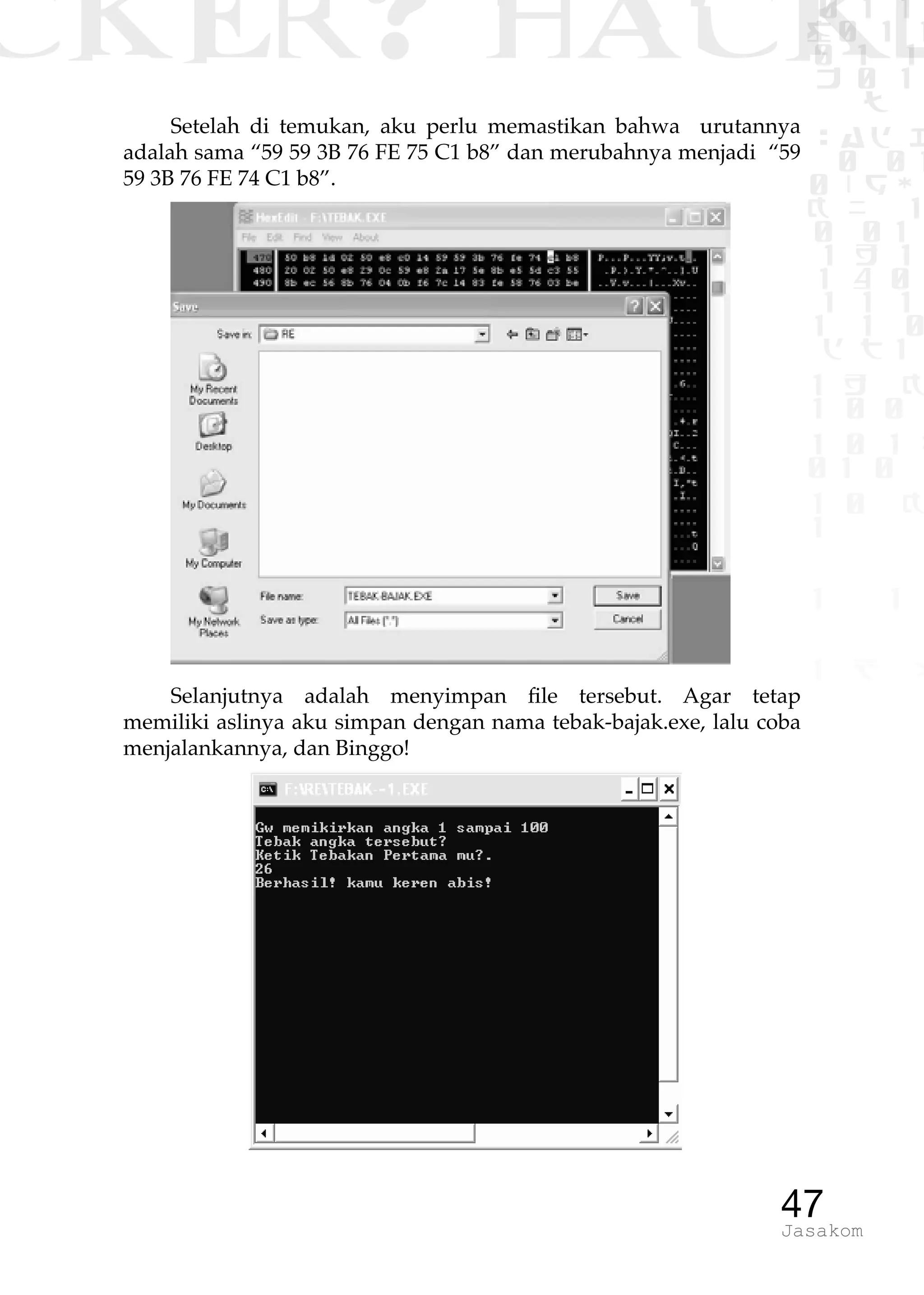 CKER? HACK�0 1 1
G0 1 1
0 1 1
h 0 1
TW
sad i
0 01
0RgOU
K NX 1
0 01
1 H 1
1 4 0
1 1 1
1W1 0
d t1
1 H K
1 0 0
1 0 1 L
01 0
1 0 K
1
1 1
1 B p
47Jasakom
Setelah di temukan, aku perlu memastikan bahwa urutannya
adalah sama “59 59 3B 76 FE 75 C1 b8” dan merubahnya menjadi “59
59 3B 76 FE 74 C1 b8”.
Selanjutnya adalah menyimpan file tersebut. Agar tetap
memiliki aslinya aku simpan dengan nama tebak-bajak.exe, lalu coba
menjalankannya, dan Binggo!
 