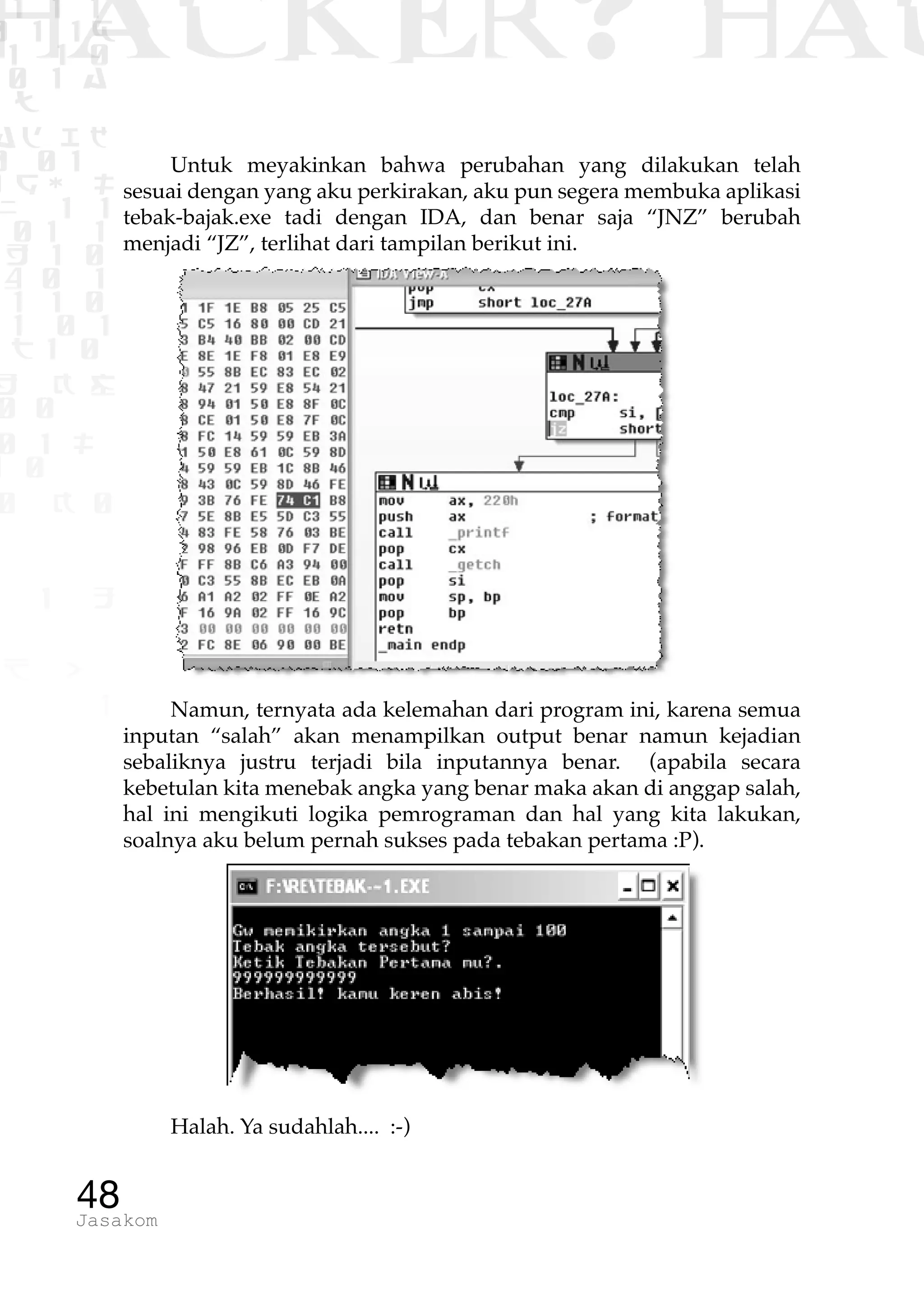 1 1 1
0 1 1D
1 1 0
0 1 a
TW
ad ik
0 01
RgOUL
NX 1 1
01 1
H 1 0
4 0 1
1 1 0
W1 0 1
t1 0
H K G
0 0
0 1 L
1 0
0 K 0
1 o
B p
1
HACKER? HAC
48Jasakom
Untuk meyakinkan bahwa perubahan yang dilakukan telah
sesuai dengan yang aku perkirakan, aku pun segera membuka aplikasi
tebak-bajak.exe tadi dengan IDA, dan benar saja “JNZ” berubah
menjadi “JZ”, terlihat dari tampilan berikut ini.
Namun, ternyata ada kelemahan dari program ini, karena semua
inputan “salah” akan menampilkan output benar namun kejadian
sebaliknya justru terjadi bila inputannya benar. (apabila secara
kebetulan kita menebak angka yang benar maka akan di anggap salah,
hal ini mengikuti logika pemrograman dan hal yang kita lakukan,
soalnya aku belum pernah sukses pada tebakan pertama :P).
Halah. Ya sudahlah.... :-)
 
