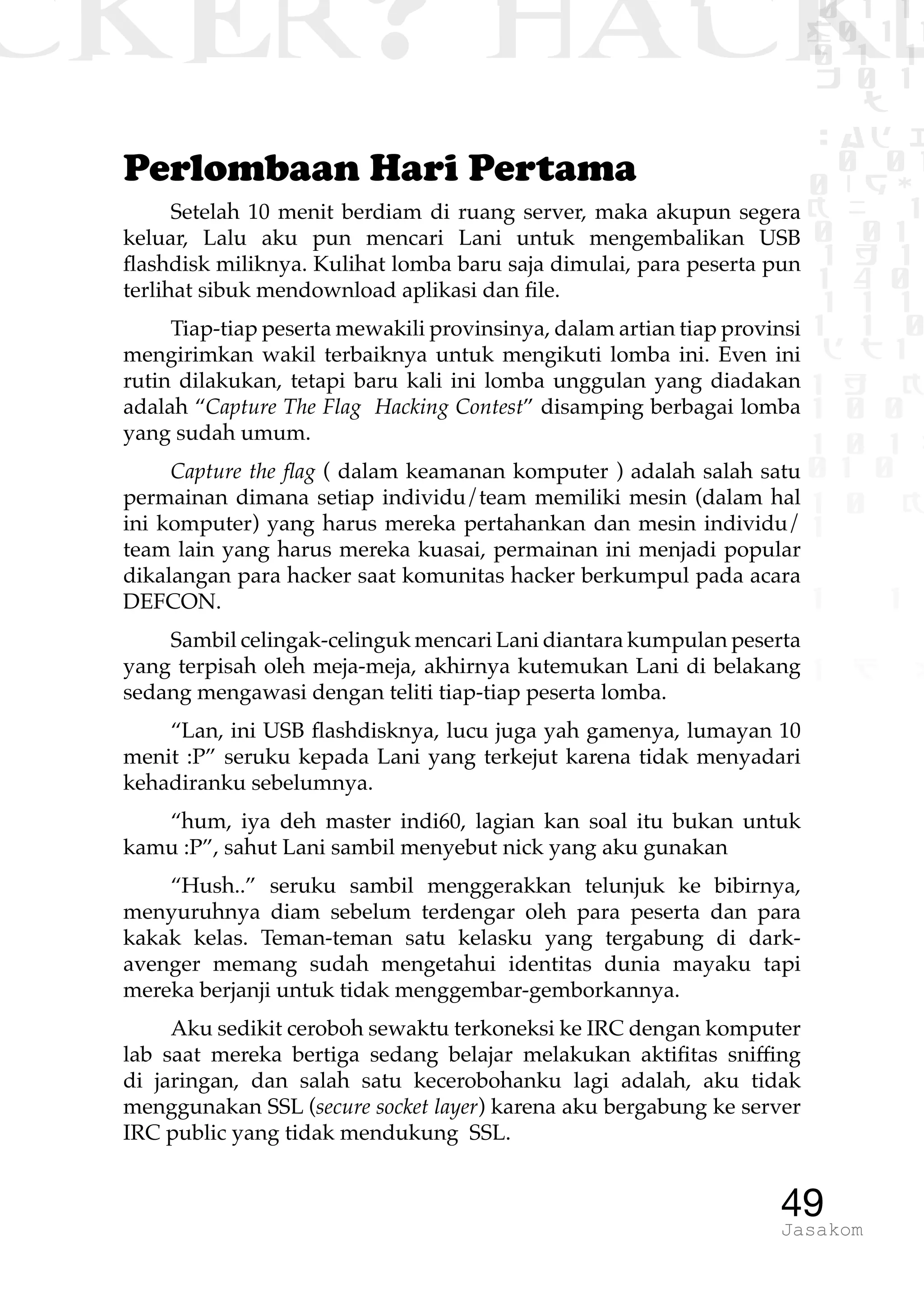 CKER? HACK�0 1 1
G0 1 1
0 1 1
h 0 1
TW
sad i
0 01
0RgOU
K NX 1
0 01
1 H 1
1 4 0
1 1 1
1W1 0
d t1
1 H K
1 0 0
1 0 1 L
01 0
1 0 K
1
1 1
1 B p
49Jasakom
Perlombaan Hari Pertama
Setelah 10 menit berdiam di ruang server, maka akupun segera
keluar, Lalu aku pun mencari Lani untuk mengembalikan USB
flashdisk miliknya. Kulihat lomba baru saja dimulai, para peserta pun
terlihat sibuk mendownload aplikasi dan file.
Tiap-tiap peserta mewakili provinsinya, dalam artian tiap provinsi
mengirimkan wakil terbaiknya untuk mengikuti lomba ini. Even ini
rutin dilakukan, tetapi baru kali ini lomba unggulan yang diadakan
adalah “Capture The Flag Hacking Contest” disamping berbagai lomba
yang sudah umum.
Capture the flag ( dalam keamanan komputer ) adalah salah satu
permainan dimana setiap individu/team memiliki mesin (dalam hal
ini komputer) yang harus mereka pertahankan dan mesin individu/
team lain yang harus mereka kuasai, permainan ini menjadi popular
dikalangan para hacker saat komunitas hacker berkumpul pada acara
DEFCON.
Sambil celingak-celinguk mencari Lani diantara kumpulan peserta
yang terpisah oleh meja-meja, akhirnya kutemukan Lani di belakang
sedang mengawasi dengan teliti tiap-tiap peserta lomba.
“Lan, ini USB flashdisknya, lucu juga yah gamenya, lumayan 10
menit :P” seruku kepada Lani yang terkejut karena tidak menyadari
kehadiranku sebelumnya.
“hum, iya deh master indi60, lagian kan soal itu bukan untuk
kamu :P”, sahut Lani sambil menyebut nick yang aku gunakan
“Hush..” seruku sambil menggerakkan telunjuk ke bibirnya,
menyuruhnya diam sebelum terdengar oleh para peserta dan para
kakak kelas. Teman-teman satu kelasku yang tergabung di dark-
avenger memang sudah mengetahui identitas dunia mayaku tapi
mereka berjanji untuk tidak menggembar-gemborkannya.
Aku sedikit ceroboh sewaktu terkoneksi ke IRC dengan komputer
lab saat mereka bertiga sedang belajar melakukan aktifitas sniffing
di jaringan, dan salah satu kecerobohanku lagi adalah, aku tidak
menggunakan SSL (secure socket layer) karena aku bergabung ke server
IRC public yang tidak mendukung SSL.
 