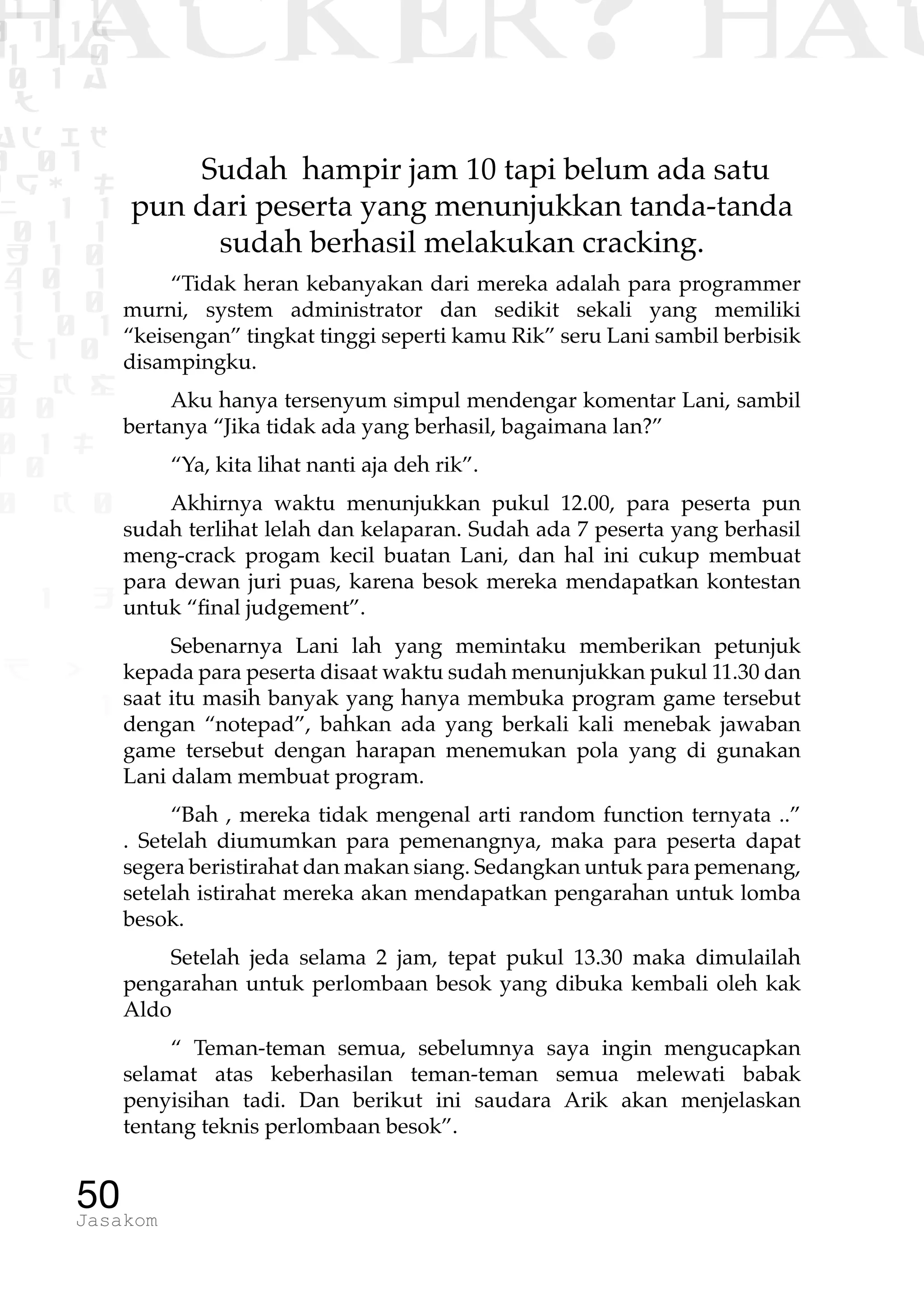 1 1 1
0 1 1D
1 1 0
0 1 a
TW
ad ik
0 01
RgOUL
NX 1 1
01 1
H 1 0
4 0 1
1 1 0
W1 0 1
t1 0
H K G
0 0
0 1 L
1 0
0 K 0
1 o
B p
1
HACKER? HAC
50Jasakom
Sudah hampir jam 10 tapi belum ada satu
pun dari peserta yang menunjukkan tanda-tanda
sudah berhasil melakukan cracking.
“Tidak heran kebanyakan dari mereka adalah para programmer
murni, system administrator dan sedikit sekali yang memiliki
“keisengan” tingkat tinggi seperti kamu Rik” seru Lani sambil berbisik
disampingku.
Aku hanya tersenyum simpul mendengar komentar Lani, sambil
bertanya “Jika tidak ada yang berhasil, bagaimana lan?”
“Ya, kita lihat nanti aja deh rik”.
Akhirnya waktu menunjukkan pukul 12.00, para peserta pun
sudah terlihat lelah dan kelaparan. Sudah ada 7 peserta yang berhasil
meng-crack progam kecil buatan Lani, dan hal ini cukup membuat
para dewan juri puas, karena besok mereka mendapatkan kontestan
untuk “final judgement”.
Sebenarnya Lani lah yang memintaku memberikan petunjuk
kepada para peserta disaat waktu sudah menunjukkan pukul 11.30 dan
saat itu masih banyak yang hanya membuka program game tersebut
dengan “notepad”, bahkan ada yang berkali kali menebak jawaban
game tersebut dengan harapan menemukan pola yang di gunakan
Lani dalam membuat program.
“Bah , mereka tidak mengenal arti random function ternyata ..”
. Setelah diumumkan para pemenangnya, maka para peserta dapat
segera beristirahat dan makan siang. Sedangkan untuk para pemenang,
setelah istirahat mereka akan mendapatkan pengarahan untuk lomba
besok.
Setelah jeda selama 2 jam, tepat pukul 13.30 maka dimulailah
pengarahan untuk perlombaan besok yang dibuka kembali oleh kak
Aldo
“ Teman-teman semua, sebelumnya saya ingin mengucapkan
selamat atas keberhasilan teman-teman semua melewati babak
penyisihan tadi. Dan berikut ini saudara Arik akan menjelaskan
tentang teknis perlombaan besok”.
 