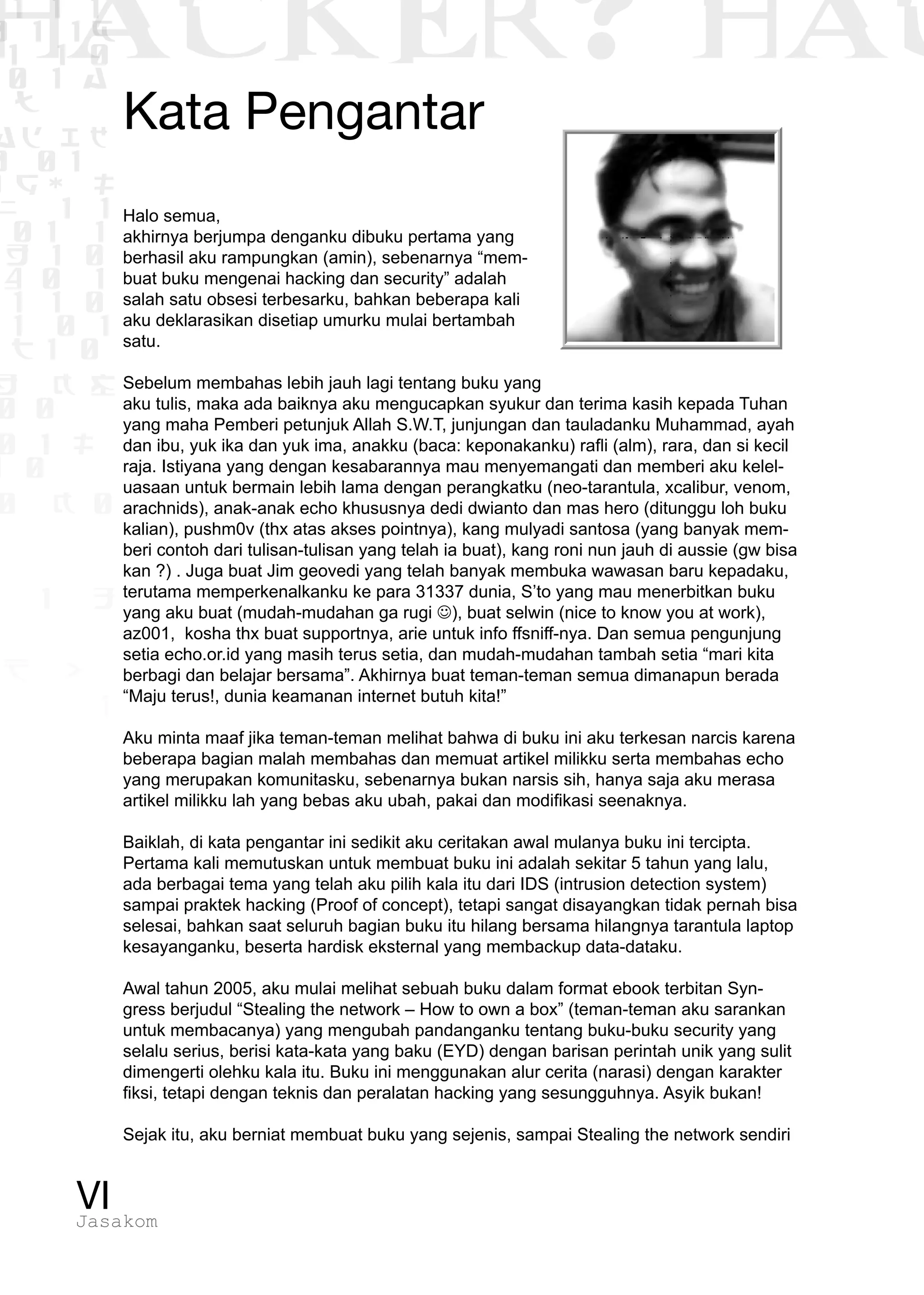 1 1 1
0 1 1D
1 1 0
0 1 a
TW
ad ik
0 01
RgOUL
NX 1 1
01 1
H 1 0
4 0 1
1 1 0
W1 0 1
t1 0
H K G
0 0
0 1 L
1 0
0 K 0
1 o
B p
1
HACKER? HAC
VIJasakom
Kata Pengantar
Halo semua,
akhirnya berjumpa denganku dibuku pertama yang
berhasil aku rampungkan (amin), sebenarnya “mem-
buat buku mengenai hacking dan security” adalah
salah satu obsesi terbesarku, bahkan beberapa kali
aku deklarasikan disetiap umurku mulai bertambah
satu.
Sebelum membahas lebih jauh lagi tentang buku yang
aku tulis, maka ada baiknya aku mengucapkan syukur dan terima kasih kepada Tuhan
yang maha Pemberi petunjuk Allah S.W.T, junjungan dan tauladanku Muhammad, ayah
dan ibu, yuk ika dan yuk ima, anakku (baca: keponakanku) rafli (alm), rara, dan si kecil
raja. Istiyana yang dengan kesabarannya mau menyemangati dan memberi aku kelel-
uasaan untuk bermain lebih lama dengan perangkatku (neo-tarantula, xcalibur, venom,
arachnids), anak-anak echo khususnya dedi dwianto dan mas hero (ditunggu loh buku
kalian), pushm0v (thx atas akses pointnya), kang mulyadi santosa (yang banyak mem-
beri contoh dari tulisan-tulisan yang telah ia buat), kang roni nun jauh di aussie (gw bisa
kan ?) . Juga buat Jim geovedi yang telah banyak membuka wawasan baru kepadaku,
terutama memperkenalkanku ke para 31337 dunia, S’to yang mau menerbitkan buku
yang aku buat (mudah-mudahan ga rugi ), buat selwin (nice to know you at work),
az001, kosha thx buat supportnya, arie untuk info ffsniff-nya. Dan semua pengunjung
setia echo.or.id yang masih terus setia, dan mudah-mudahan tambah setia “mari kita
berbagi dan belajar bersama”. Akhirnya buat teman-teman semua dimanapun berada
“Maju terus!, dunia keamanan internet butuh kita!”
Aku minta maaf jika teman-teman melihat bahwa di buku ini aku terkesan narcis karena
beberapa bagian malah membahas dan memuat artikel milikku serta membahas echo
yang merupakan komunitasku, sebenarnya bukan narsis sih, hanya saja aku merasa
artikel milikku lah yang bebas aku ubah, pakai dan modifikasi seenaknya.
Baiklah, di kata pengantar ini sedikit aku ceritakan awal mulanya buku ini tercipta.
Pertama kali memutuskan untuk membuat buku ini adalah sekitar 5 tahun yang lalu,
ada berbagai tema yang telah aku pilih kala itu dari IDS (intrusion detection system)
sampai praktek hacking (Proof of concept), tetapi sangat disayangkan tidak pernah bisa
selesai, bahkan saat seluruh bagian buku itu hilang bersama hilangnya tarantula laptop
kesayanganku, beserta hardisk eksternal yang membackup data-dataku.
Awal tahun 2005, aku mulai melihat sebuah buku dalam format ebook terbitan Syn-
gress berjudul “Stealing the network – How to own a box” (teman-teman aku sarankan
untuk membacanya) yang mengubah pandanganku tentang buku-buku security yang
selalu serius, berisi kata-kata yang baku (EYD) dengan barisan perintah unik yang sulit
dimengerti olehku kala itu. Buku ini menggunakan alur cerita (narasi) dengan karakter
fiksi, tetapi dengan teknis dan peralatan hacking yang sesungguhnya. Asyik bukan!
Sejak itu, aku berniat membuat buku yang sejenis, sampai Stealing the network sendiri
 