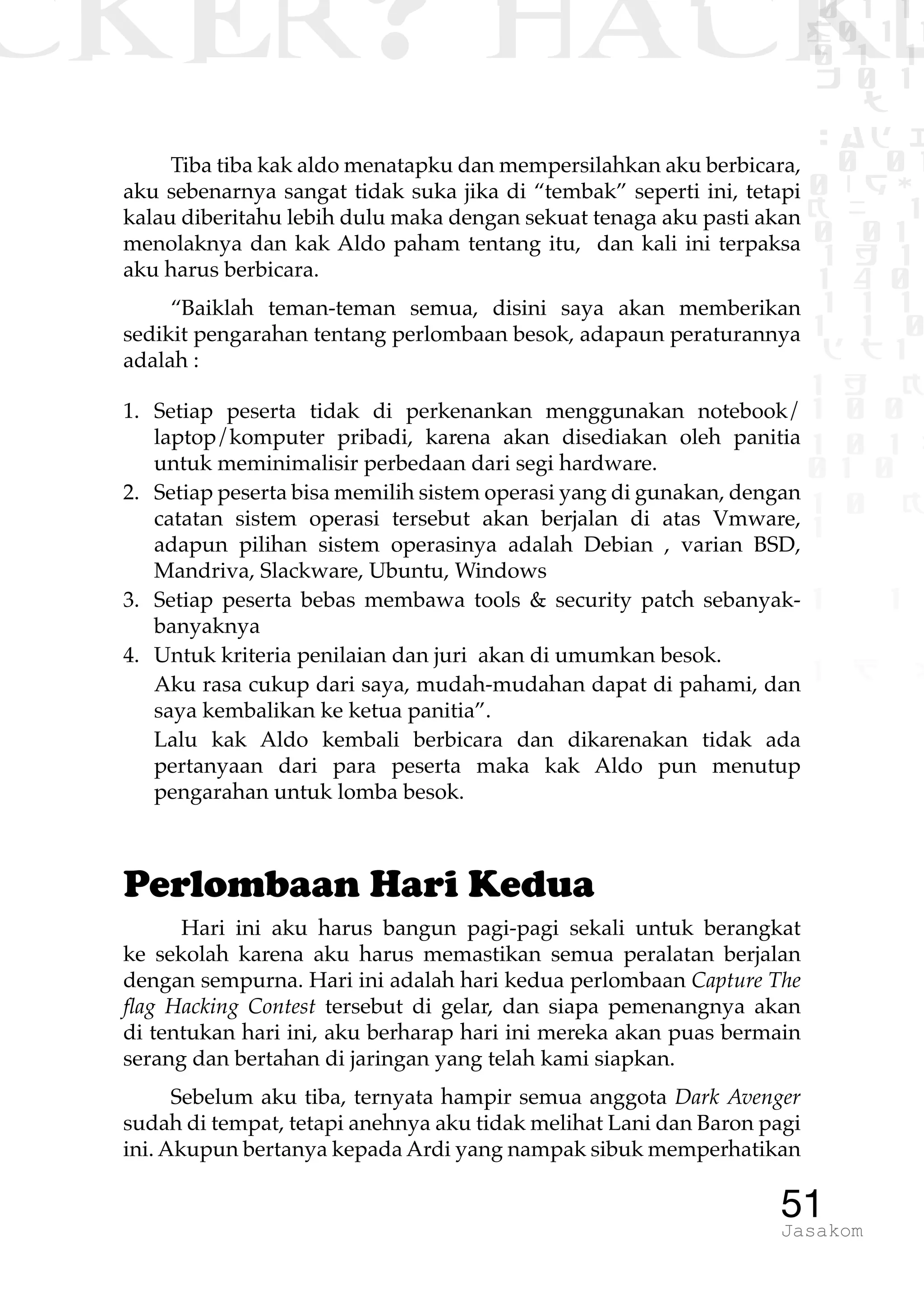 CKER? HACK�0 1 1
G0 1 1
0 1 1
h 0 1
TW
sad i
0 01
0RgOU
K NX 1
0 01
1 H 1
1 4 0
1 1 1
1W1 0
d t1
1 H K
1 0 0
1 0 1 L
01 0
1 0 K
1
1 1
1 B p
51Jasakom
Tiba tiba kak aldo menatapku dan mempersilahkan aku berbicara,
aku sebenarnya sangat tidak suka jika di “tembak” seperti ini, tetapi
kalau diberitahu lebih dulu maka dengan sekuat tenaga aku pasti akan
menolaknya dan kak Aldo paham tentang itu, dan kali ini terpaksa
aku harus berbicara.
“Baiklah teman-teman semua, disini saya akan memberikan
sedikit pengarahan tentang perlombaan besok, adapaun peraturannya
adalah :
1.	Setiap peserta tidak di perkenankan menggunakan notebook/
laptop/komputer pribadi, karena akan disediakan oleh panitia
untuk meminimalisir perbedaan dari segi hardware.
2.	 Setiap peserta bisa memilih sistem operasi yang di gunakan, dengan
catatan sistem operasi tersebut akan berjalan di atas Vmware,
adapun pilihan sistem operasinya adalah Debian , varian BSD,
Mandriva, Slackware, Ubuntu, Windows
3.	 Setiap peserta bebas membawa tools & security patch sebanyak-
banyaknya
4.	 Untuk kriteria penilaian dan juri akan di umumkan besok.
	 Aku rasa cukup dari saya, mudah-mudahan dapat di pahami, dan
saya kembalikan ke ketua panitia”.
	 Lalu kak Aldo kembali berbicara dan dikarenakan tidak ada
pertanyaan dari para peserta maka kak Aldo pun menutup
pengarahan untuk lomba besok.
Perlombaan Hari Kedua
Hari ini aku harus bangun pagi-pagi sekali untuk berangkat
ke sekolah karena aku harus memastikan semua peralatan berjalan
dengan sempurna. Hari ini adalah hari kedua perlombaan Capture The
flag Hacking Contest tersebut di gelar, dan siapa pemenangnya akan
di tentukan hari ini, aku berharap hari ini mereka akan puas bermain
serang dan bertahan di jaringan yang telah kami siapkan.
Sebelum aku tiba, ternyata hampir semua anggota Dark Avenger
sudah di tempat, tetapi anehnya aku tidak melihat Lani dan Baron pagi
ini. Akupun bertanya kepada Ardi yang nampak sibuk memperhatikan
 