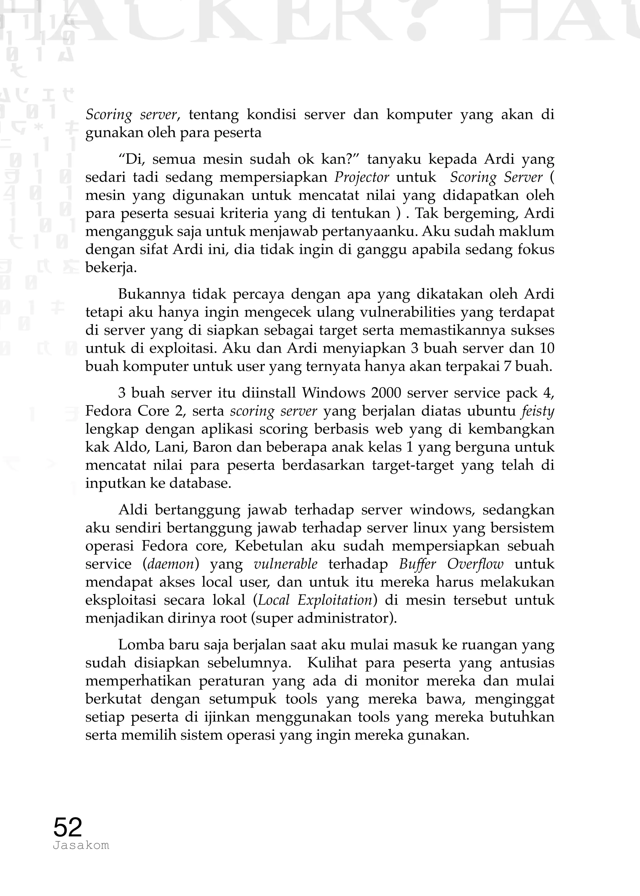 1 1 1
0 1 1D
1 1 0
0 1 a
TW
ad ik
0 01
RgOUL
NX 1 1
01 1
H 1 0
4 0 1
1 1 0
W1 0 1
t1 0
H K G
0 0
0 1 L
1 0
0 K 0
1 o
B p
1
HACKER? HAC
52Jasakom
Scoring server, tentang kondisi server dan komputer yang akan di
gunakan oleh para peserta
“Di, semua mesin sudah ok kan?” tanyaku kepada Ardi yang
sedari tadi sedang mempersiapkan Projector untuk Scoring Server (
mesin yang digunakan untuk mencatat nilai yang didapatkan oleh
para peserta sesuai kriteria yang di tentukan ) . Tak bergeming, Ardi
mengangguk saja untuk menjawab pertanyaanku. Aku sudah maklum
dengan sifat Ardi ini, dia tidak ingin di ganggu apabila sedang fokus
bekerja.
Bukannya tidak percaya dengan apa yang dikatakan oleh Ardi
tetapi aku hanya ingin mengecek ulang vulnerabilities yang terdapat
di server yang di siapkan sebagai target serta memastikannya sukses
untuk di exploitasi. Aku dan Ardi menyiapkan 3 buah server dan 10
buah komputer untuk user yang ternyata hanya akan terpakai 7 buah.
3 buah server itu diinstall Windows 2000 server service pack 4,
Fedora Core 2, serta scoring server yang berjalan diatas ubuntu feisty
lengkap dengan aplikasi scoring berbasis web yang di kembangkan
kak Aldo, Lani, Baron dan beberapa anak kelas 1 yang berguna untuk
mencatat nilai para peserta berdasarkan target-target yang telah di
inputkan ke database.
Aldi bertanggung jawab terhadap server windows, sedangkan
aku sendiri bertanggung jawab terhadap server linux yang bersistem
operasi Fedora core, Kebetulan aku sudah mempersiapkan sebuah
service (daemon) yang vulnerable terhadap Buffer Overflow untuk
mendapat akses local user, dan untuk itu mereka harus melakukan
eksploitasi secara lokal (Local Exploitation) di mesin tersebut untuk
menjadikan dirinya root (super administrator).
Lomba baru saja berjalan saat aku mulai masuk ke ruangan yang
sudah disiapkan sebelumnya. Kulihat para peserta yang antusias
memperhatikan peraturan yang ada di monitor mereka dan mulai
berkutat dengan setumpuk tools yang mereka bawa, menginggat
setiap peserta di ijinkan menggunakan tools yang mereka butuhkan
serta memilih sistem operasi yang ingin mereka gunakan.
 