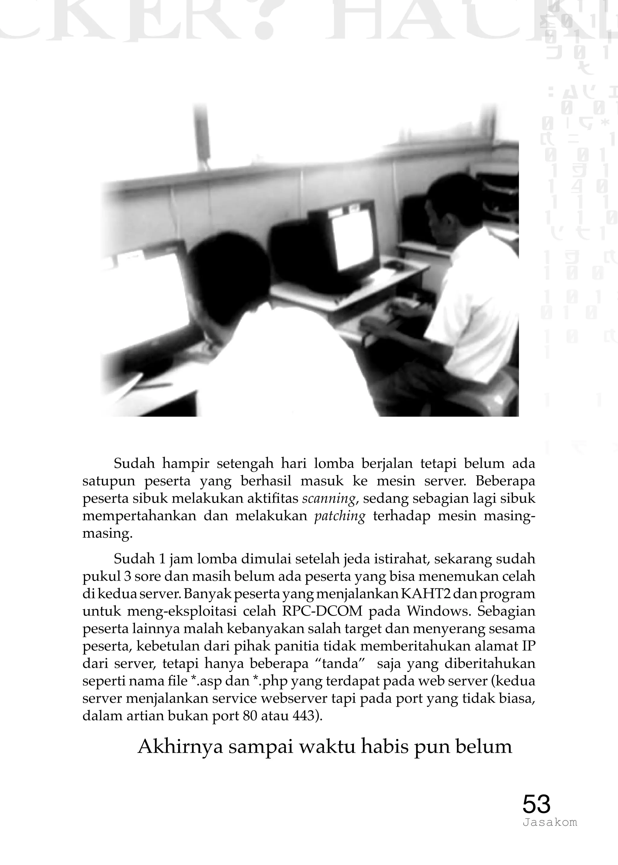 CKER? HACK�0 1 1
G0 1 1
0 1 1
h 0 1
TW
sad i
0 01
0RgOU
K NX 1
0 01
1 H 1
1 4 0
1 1 1
1W1 0
d t1
1 H K
1 0 0
1 0 1 L
01 0
1 0 K
1
1 1
1 B p
53Jasakom
Sudah hampir setengah hari lomba berjalan tetapi belum ada
satupun peserta yang berhasil masuk ke mesin server. Beberapa
peserta sibuk melakukan aktifitas scanning, sedang sebagian lagi sibuk
mempertahankan dan melakukan patching terhadap mesin masing-
masing.
Sudah 1 jam lomba dimulai setelah jeda istirahat, sekarang sudah
pukul 3 sore dan masih belum ada peserta yang bisa menemukan celah
dikeduaserver.BanyakpesertayangmenjalankanKAHT2danprogram
untuk meng-eksploitasi celah RPC-DCOM pada Windows. Sebagian
peserta lainnya malah kebanyakan salah target dan menyerang sesama
peserta, kebetulan dari pihak panitia tidak memberitahukan alamat IP
dari server, tetapi hanya beberapa “tanda” saja yang diberitahukan
seperti nama file *.asp dan *.php yang terdapat pada web server (kedua
server menjalankan service webserver tapi pada port yang tidak biasa,
dalam artian bukan port 80 atau 443).
Akhirnya sampai waktu habis pun belum
 