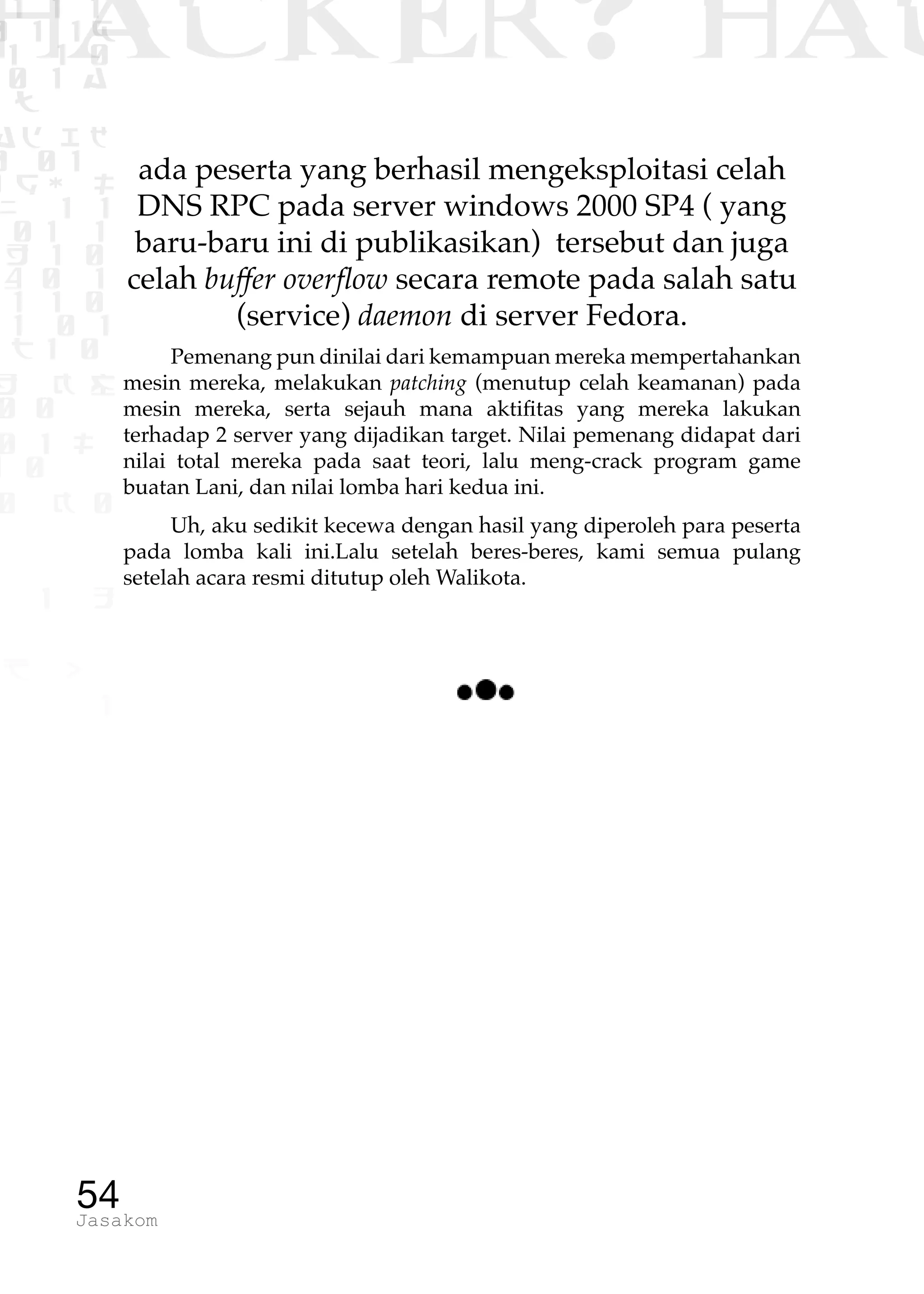 1 1 1
0 1 1D
1 1 0
0 1 a
TW
ad ik
0 01
RgOUL
NX 1 1
01 1
H 1 0
4 0 1
1 1 0
W1 0 1
t1 0
H K G
0 0
0 1 L
1 0
0 K 0
1 o
B p
1
HACKER? HAC
54Jasakom
ada peserta yang berhasil mengeksploitasi celah
DNS RPC pada server windows 2000 SP4 ( yang
baru-baru ini di publikasikan) tersebut dan juga
celah buffer overflow secara remote pada salah satu
(service) daemon di server Fedora.
Pemenang pun dinilai dari kemampuan mereka mempertahankan
mesin mereka, melakukan patching (menutup celah keamanan) pada
mesin mereka, serta sejauh mana aktifitas yang mereka lakukan
terhadap 2 server yang dijadikan target. Nilai pemenang didapat dari
nilai total mereka pada saat teori, lalu meng-crack program game
buatan Lani, dan nilai lomba hari kedua ini.
Uh, aku sedikit kecewa dengan hasil yang diperoleh para peserta
pada lomba kali ini.Lalu setelah beres-beres, kami semua pulang
setelah acara resmi ditutup oleh Walikota.
 
