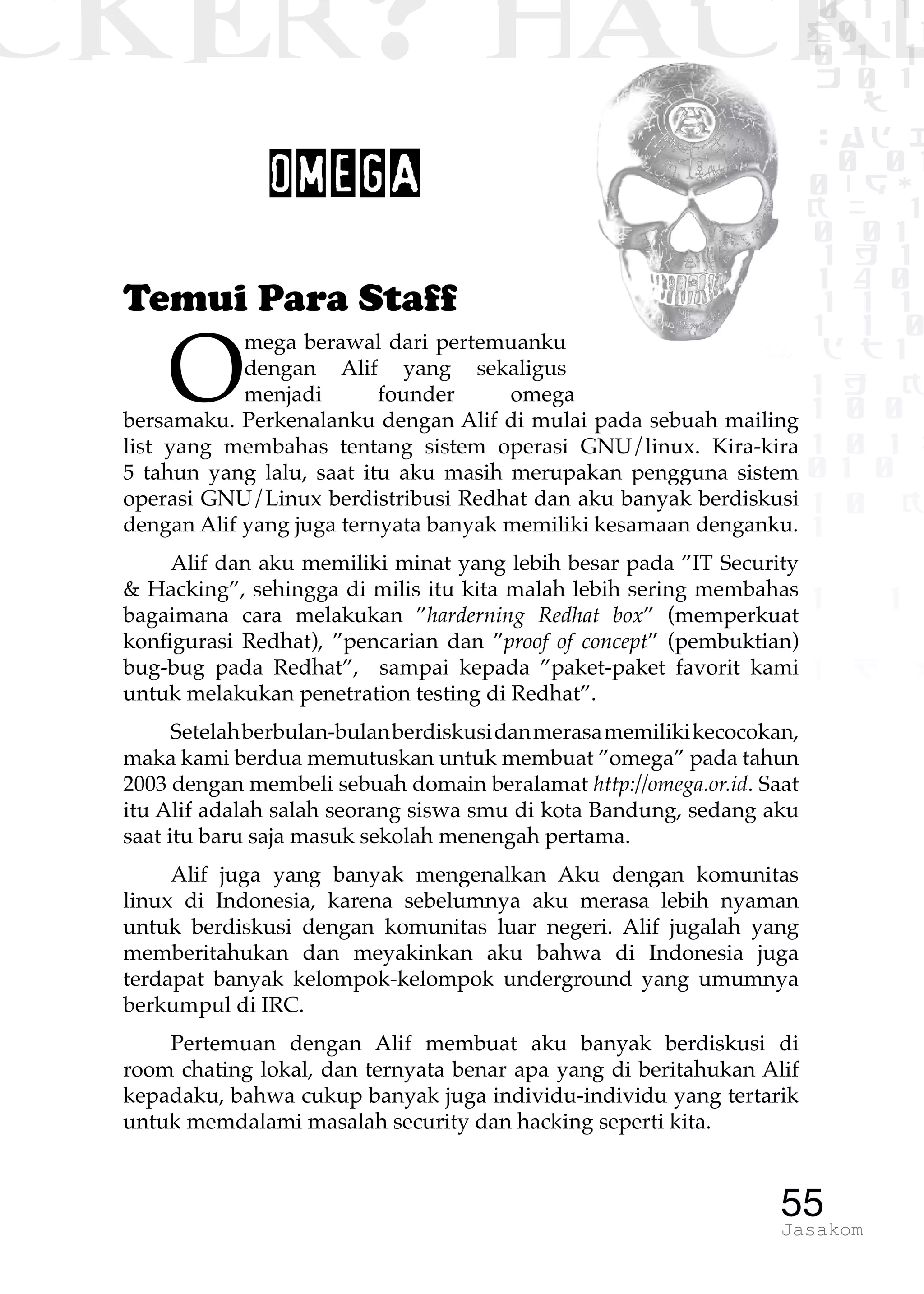 CKER? HACK�0 1 1
G0 1 1
0 1 1
h 0 1
TW
sad i
0 01
0RgOU
K NX 1
0 01
1 H 1
1 4 0
1 1 1
1W1 0
d t1
1 H K
1 0 0
1 0 1 L
01 0
1 0 K
1
1 1
1 B p
55Jasakom
OMEGA
Temui Para Staff
O
mega berawal dari pertemuanku
dengan Alif yang sekaligus
menjadi founder omega
bersamaku. Perkenalanku dengan Alif di mulai pada sebuah mailing
list yang membahas tentang sistem operasi GNU/linux. Kira-kira
5 tahun yang lalu, saat itu aku masih merupakan pengguna sistem
operasi GNU/Linux berdistribusi Redhat dan aku banyak berdiskusi
dengan Alif yang juga ternyata banyak memiliki kesamaan denganku.
Alif dan aku memiliki minat yang lebih besar pada ”IT Security
& Hacking”, sehingga di milis itu kita malah lebih sering membahas
bagaimana cara melakukan ”harderning Redhat box” (memperkuat
konfigurasi Redhat), ”pencarian dan ”proof of concept” (pembuktian)
bug-bug pada Redhat”, sampai kepada ”paket-paket favorit kami
untuk melakukan penetration testing di Redhat”.
Setelahberbulan-bulanberdiskusidanmerasamemilikikecocokan,
maka kami berdua memutuskan untuk membuat ”omega” pada tahun
2003 dengan membeli sebuah domain beralamat http://omega.or.id. Saat
itu Alif adalah salah seorang siswa smu di kota Bandung, sedang aku
saat itu baru saja masuk sekolah menengah pertama.
Alif juga yang banyak mengenalkan Aku dengan komunitas
linux di Indonesia, karena sebelumnya aku merasa lebih nyaman
untuk berdiskusi dengan komunitas luar negeri. Alif jugalah yang
memberitahukan dan meyakinkan aku bahwa di Indonesia juga
terdapat banyak kelompok-kelompok underground yang umumnya
berkumpul di IRC.
Pertemuan dengan Alif membuat aku banyak berdiskusi di
room chating lokal, dan ternyata benar apa yang di beritahukan Alif
kepadaku, bahwa cukup banyak juga individu-individu yang tertarik
untuk memdalami masalah security dan hacking seperti kita.
 