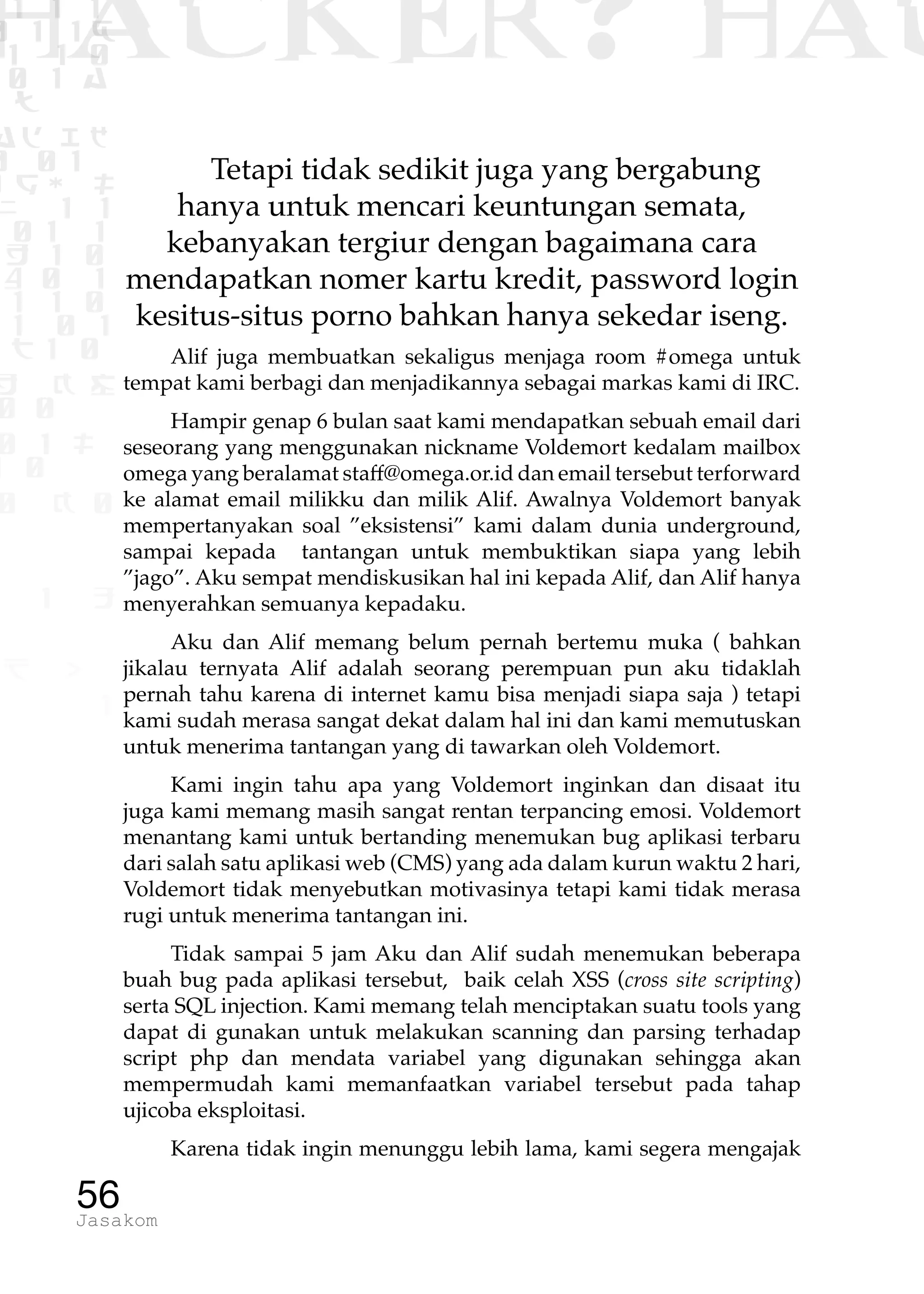 1 1 1
0 1 1D
1 1 0
0 1 a
TW
ad ik
0 01
RgOUL
NX 1 1
01 1
H 1 0
4 0 1
1 1 0
W1 0 1
t1 0
H K G
0 0
0 1 L
1 0
0 K 0
1 o
B p
1
HACKER? HAC
56Jasakom
Tetapi tidak sedikit juga yang bergabung
hanya untuk mencari keuntungan semata,
kebanyakan tergiur dengan bagaimana cara
mendapatkan nomer kartu kredit, password login
kesitus-situs porno bahkan hanya sekedar iseng.
Alif juga membuatkan sekaligus menjaga room #omega untuk
tempat kami berbagi dan menjadikannya sebagai markas kami di IRC.
Hampir genap 6 bulan saat kami mendapatkan sebuah email dari
seseorang yang menggunakan nickname Voldemort kedalam mailbox
omega yang beralamat staff@omega.or.id dan email tersebut terforward
ke alamat email milikku dan milik Alif. Awalnya Voldemort banyak
mempertanyakan soal ”eksistensi” kami dalam dunia underground,
sampai kepada tantangan untuk membuktikan siapa yang lebih
”jago”. Aku sempat mendiskusikan hal ini kepada Alif, dan Alif hanya
menyerahkan semuanya kepadaku.
Aku dan Alif memang belum pernah bertemu muka ( bahkan
jikalau ternyata Alif adalah seorang perempuan pun aku tidaklah
pernah tahu karena di internet kamu bisa menjadi siapa saja ) tetapi
kami sudah merasa sangat dekat dalam hal ini dan kami memutuskan
untuk menerima tantangan yang di tawarkan oleh Voldemort.
Kami ingin tahu apa yang Voldemort inginkan dan disaat itu
juga kami memang masih sangat rentan terpancing emosi. Voldemort
menantang kami untuk bertanding menemukan bug aplikasi terbaru
dari salah satu aplikasi web (CMS) yang ada dalam kurun waktu 2 hari,
Voldemort tidak menyebutkan motivasinya tetapi kami tidak merasa
rugi untuk menerima tantangan ini.
Tidak sampai 5 jam Aku dan Alif sudah menemukan beberapa
buah bug pada aplikasi tersebut, baik celah XSS (cross site scripting)
serta SQL injection. Kami memang telah menciptakan suatu tools yang
dapat di gunakan untuk melakukan scanning dan parsing terhadap
script php dan mendata variabel yang digunakan sehingga akan
mempermudah kami memanfaatkan variabel tersebut pada tahap
ujicoba eksploitasi.
Karena tidak ingin menunggu lebih lama, kami segera mengajak
 
