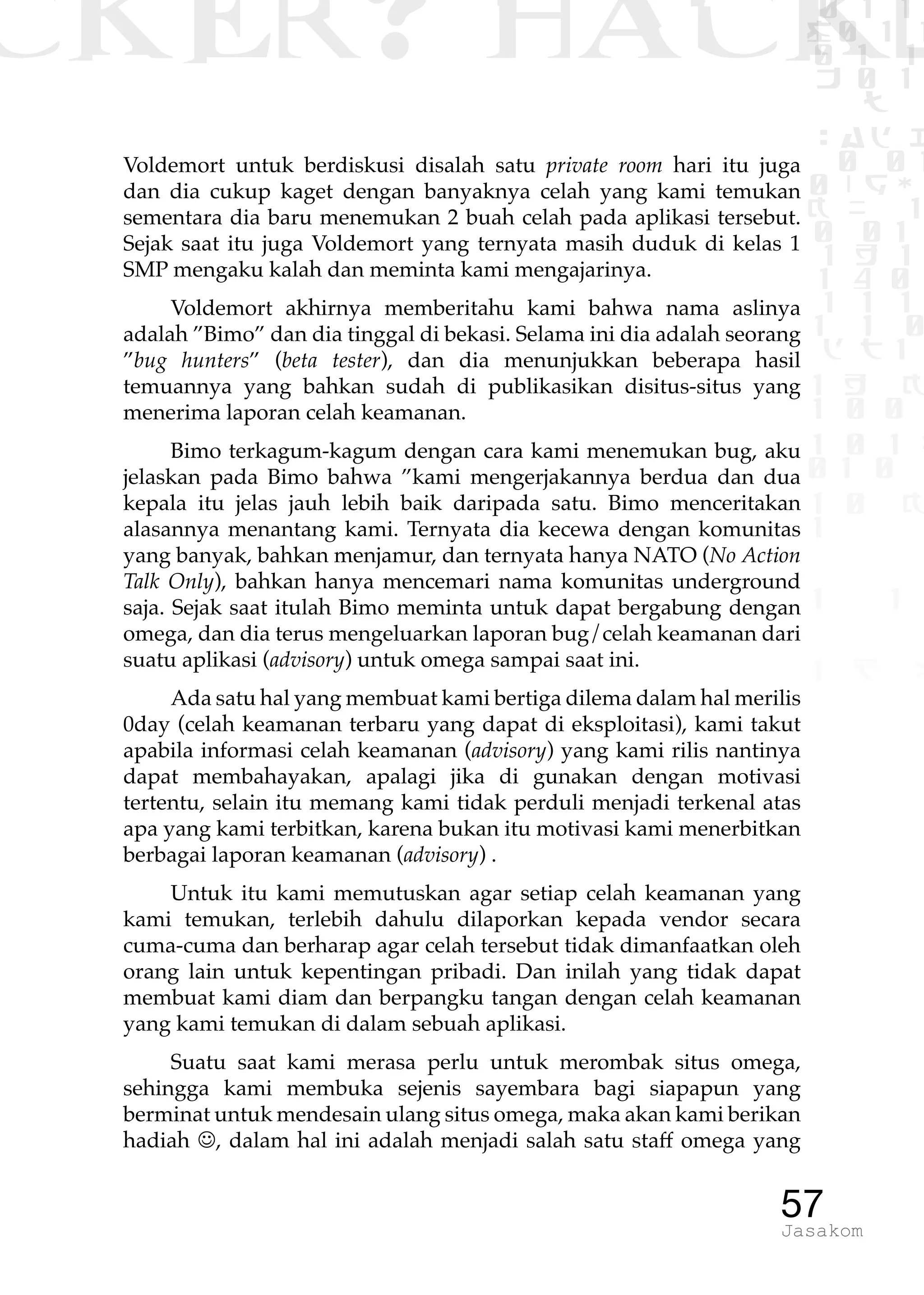 CKER? HACK�0 1 1
G0 1 1
0 1 1
h 0 1
TW
sad i
0 01
0RgOU
K NX 1
0 01
1 H 1
1 4 0
1 1 1
1W1 0
d t1
1 H K
1 0 0
1 0 1 L
01 0
1 0 K
1
1 1
1 B p
57Jasakom
Voldemort untuk berdiskusi disalah satu private room hari itu juga
dan dia cukup kaget dengan banyaknya celah yang kami temukan
sementara dia baru menemukan 2 buah celah pada aplikasi tersebut.
Sejak saat itu juga Voldemort yang ternyata masih duduk di kelas 1
SMP mengaku kalah dan meminta kami mengajarinya.
Voldemort akhirnya memberitahu kami bahwa nama aslinya
adalah ”Bimo” dan dia tinggal di bekasi. Selama ini dia adalah seorang
”bug hunters” (beta tester), dan dia menunjukkan beberapa hasil
temuannya yang bahkan sudah di publikasikan disitus-situs yang
menerima laporan celah keamanan.
Bimo terkagum-kagum dengan cara kami menemukan bug, aku
jelaskan pada Bimo bahwa ”kami mengerjakannya berdua dan dua
kepala itu jelas jauh lebih baik daripada satu. Bimo menceritakan
alasannya menantang kami. Ternyata dia kecewa dengan komunitas
yang banyak, bahkan menjamur, dan ternyata hanya NATO (No Action
Talk Only), bahkan hanya mencemari nama komunitas underground
saja. Sejak saat itulah Bimo meminta untuk dapat bergabung dengan
omega, dan dia terus mengeluarkan laporan bug/celah keamanan dari
suatu aplikasi (advisory) untuk omega sampai saat ini.
Ada satu hal yang membuat kami bertiga dilema dalam hal merilis
0day (celah keamanan terbaru yang dapat di eksploitasi), kami takut
apabila informasi celah keamanan (advisory) yang kami rilis nantinya
dapat membahayakan, apalagi jika di gunakan dengan motivasi
tertentu, selain itu memang kami tidak perduli menjadi terkenal atas
apa yang kami terbitkan, karena bukan itu motivasi kami menerbitkan
berbagai laporan keamanan (advisory) .
Untuk itu kami memutuskan agar setiap celah keamanan yang
kami temukan, terlebih dahulu dilaporkan kepada vendor secara
cuma-cuma dan berharap agar celah tersebut tidak dimanfaatkan oleh
orang lain untuk kepentingan pribadi. Dan inilah yang tidak dapat
membuat kami diam dan berpangku tangan dengan celah keamanan
yang kami temukan di dalam sebuah aplikasi.
Suatu saat kami merasa perlu untuk merombak situs omega,
sehingga kami membuka sejenis sayembara bagi siapapun yang
berminat untuk mendesain ulang situs omega, maka akan kami berikan
hadiah , dalam hal ini adalah menjadi salah satu staff omega yang
 