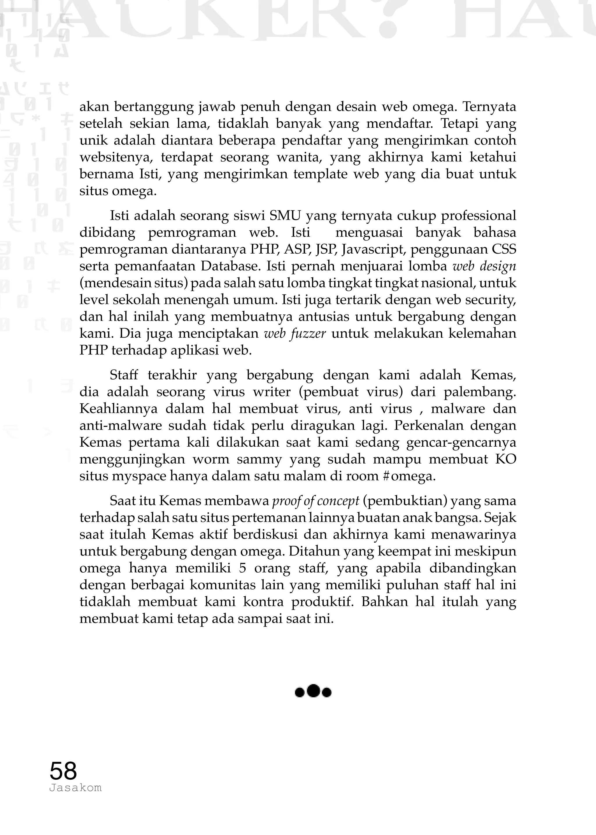 1 1 1
0 1 1D
1 1 0
0 1 a
TW
ad ik
0 01
RgOUL
NX 1 1
01 1
H 1 0
4 0 1
1 1 0
W1 0 1
t1 0
H K G
0 0
0 1 L
1 0
0 K 0
1 o
B p
1
HACKER? HAC
58Jasakom
akan bertanggung jawab penuh dengan desain web omega. Ternyata
setelah sekian lama, tidaklah banyak yang mendaftar. Tetapi yang
unik adalah diantara beberapa pendaftar yang mengirimkan contoh
websitenya, terdapat seorang wanita, yang akhirnya kami ketahui
bernama Isti, yang mengirimkan template web yang dia buat untuk
situs omega.
Isti adalah seorang siswi SMU yang ternyata cukup professional
dibidang pemrograman web. Isti menguasai banyak bahasa
pemrograman diantaranya PHP, ASP, JSP, Javascript, penggunaan CSS
serta pemanfaatan Database. Isti pernah menjuarai lomba web design
(mendesain situs) pada salah satu lomba tingkat tingkat nasional, untuk
level sekolah menengah umum. Isti juga tertarik dengan web security,
dan hal inilah yang membuatnya antusias untuk bergabung dengan
kami. Dia juga menciptakan web fuzzer untuk melakukan kelemahan
PHP terhadap aplikasi web.
Staff terakhir yang bergabung dengan kami adalah Kemas,
dia adalah seorang virus writer (pembuat virus) dari palembang.
Keahliannya dalam hal membuat virus, anti virus , malware dan
anti-malware sudah tidak perlu diragukan lagi. Perkenalan dengan
Kemas pertama kali dilakukan saat kami sedang gencar-gencarnya
menggunjingkan worm sammy yang sudah mampu membuat KO
situs myspace hanya dalam satu malam di room #omega.
Saat itu Kemas membawa proof of concept (pembuktian) yang sama
terhadap salah satu situs pertemanan lainnya buatan anak bangsa. Sejak
saat itulah Kemas aktif berdiskusi dan akhirnya kami menawarinya
untuk bergabung dengan omega. Ditahun yang keempat ini meskipun
omega hanya memiliki 5 orang staff, yang apabila dibandingkan
dengan berbagai komunitas lain yang memiliki puluhan staff hal ini
tidaklah membuat kami kontra produktif. Bahkan hal itulah yang
membuat kami tetap ada sampai saat ini.
 