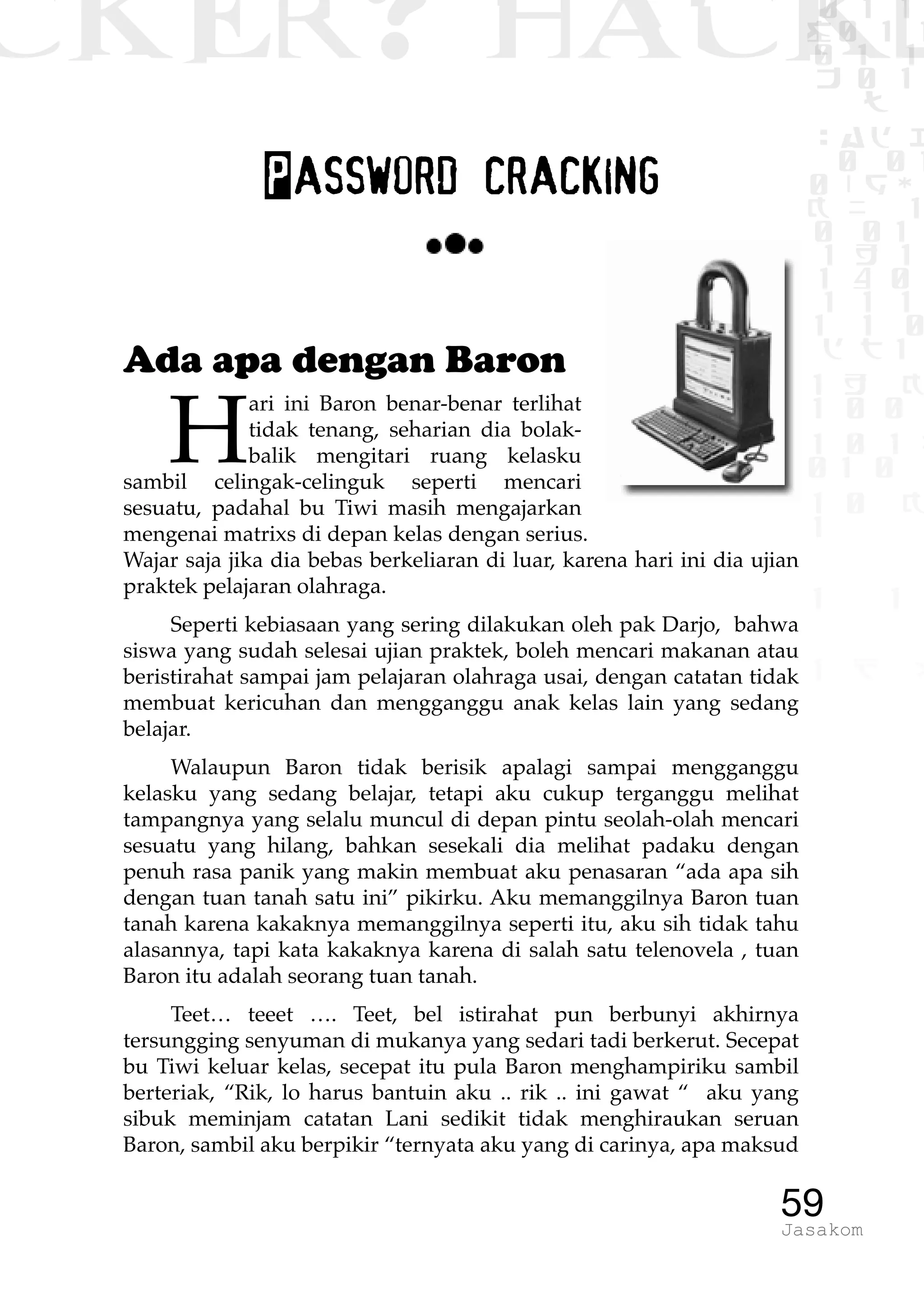 CKER? HACK�0 1 1
G0 1 1
0 1 1
h 0 1
TW
sad i
0 01
0RgOU
K NX 1
0 01
1 H 1
1 4 0
1 1 1
1W1 0
d t1
1 H K
1 0 0
1 0 1 L
01 0
1 0 K
1
1 1
1 B p
59Jasakom
Password cracking
Ada apa dengan Baron
H
ari ini Baron benar-benar terlihat
tidak tenang, seharian dia bolak-
balik mengitari ruang kelasku
sambil celingak-celinguk seperti mencari
sesuatu, padahal bu Tiwi masih mengajarkan
mengenai matrixs di depan kelas dengan serius.
Wajar saja jika dia bebas berkeliaran di luar, karena hari ini dia ujian
praktek pelajaran olahraga.
Seperti kebiasaan yang sering dilakukan oleh pak Darjo, bahwa
siswa yang sudah selesai ujian praktek, boleh mencari makanan atau
beristirahat sampai jam pelajaran olahraga usai, dengan catatan tidak
membuat kericuhan dan mengganggu anak kelas lain yang sedang
belajar.
Walaupun Baron tidak berisik apalagi sampai mengganggu
kelasku yang sedang belajar, tetapi aku cukup terganggu melihat
tampangnya yang selalu muncul di depan pintu seolah-olah mencari
sesuatu yang hilang, bahkan sesekali dia melihat padaku dengan
penuh rasa panik yang makin membuat aku penasaran “ada apa sih
dengan tuan tanah satu ini” pikirku. Aku memanggilnya Baron tuan
tanah karena kakaknya memanggilnya seperti itu, aku sih tidak tahu
alasannya, tapi kata kakaknya karena di salah satu telenovela , tuan
Baron itu adalah seorang tuan tanah.
Teet… teeet …. Teet, bel istirahat pun berbunyi akhirnya
tersungging senyuman di mukanya yang sedari tadi berkerut. Secepat
bu Tiwi keluar kelas, secepat itu pula Baron menghampiriku sambil
berteriak, “Rik, lo harus bantuin aku .. rik .. ini gawat “ aku yang
sibuk meminjam catatan Lani sedikit tidak menghiraukan seruan
Baron, sambil aku berpikir “ternyata aku yang di carinya, apa maksud
 