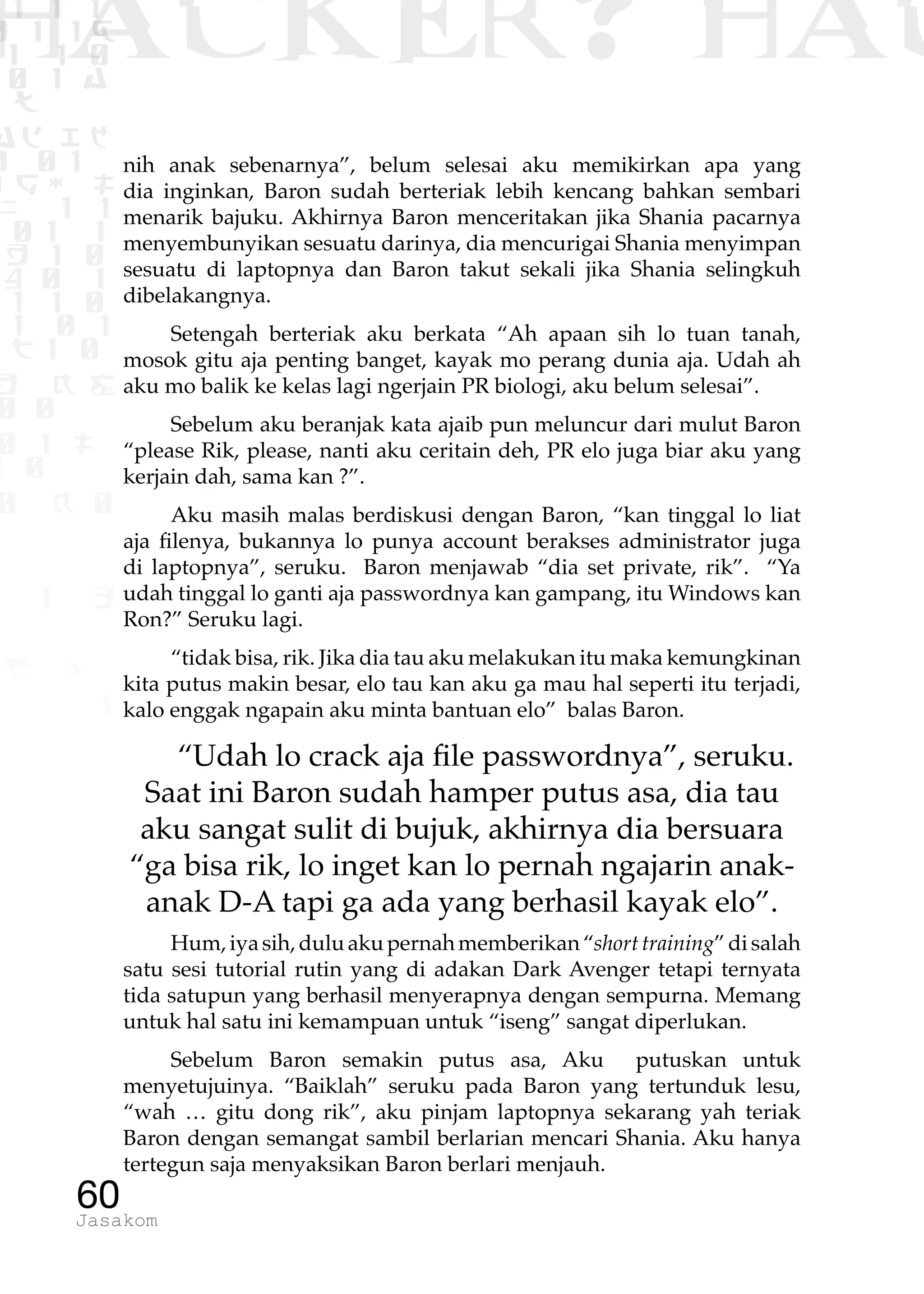1 1 1
0 1 1D
1 1 0
0 1 a
TW
ad ik
0 01
RgOUL
NX 1 1
01 1
H 1 0
4 0 1
1 1 0
W1 0 1
t1 0
H K G
0 0
0 1 L
1 0
0 K 0
1 o
B p
1
HACKER? HAC
60Jasakom
nih anak sebenarnya”, belum selesai aku memikirkan apa yang
dia inginkan, Baron sudah berteriak lebih kencang bahkan sembari
menarik bajuku. Akhirnya Baron menceritakan jika Shania pacarnya
menyembunyikan sesuatu darinya, dia mencurigai Shania menyimpan
sesuatu di laptopnya dan Baron takut sekali jika Shania selingkuh
dibelakangnya.
Setengah berteriak aku berkata “Ah apaan sih lo tuan tanah,
mosok gitu aja penting banget, kayak mo perang dunia aja. Udah ah
aku mo balik ke kelas lagi ngerjain PR biologi, aku belum selesai”.
Sebelum aku beranjak kata ajaib pun meluncur dari mulut Baron
“please Rik, please, nanti aku ceritain deh, PR elo juga biar aku yang
kerjain dah, sama kan ?”.
Aku masih malas berdiskusi dengan Baron, “kan tinggal lo liat
aja filenya, bukannya lo punya account berakses administrator juga
di laptopnya”, seruku. Baron menjawab “dia set private, rik”. “Ya
udah tinggal lo ganti aja passwordnya kan gampang, itu Windows kan
Ron?” Seruku lagi.
“tidak bisa, rik. Jika dia tau aku melakukan itu maka kemungkinan
kita putus makin besar, elo tau kan aku ga mau hal seperti itu terjadi,
kalo enggak ngapain aku minta bantuan elo” balas Baron.
“Udah lo crack aja file passwordnya”, seruku.
Saat ini Baron sudah hamper putus asa, dia tau
aku sangat sulit di bujuk, akhirnya dia bersuara
“ga bisa rik, lo inget kan lo pernah ngajarin anak-
anak D-A tapi ga ada yang berhasil kayak elo”.
Hum,iyasih,duluakupernahmemberikan“shorttraining”disalah
satu sesi tutorial rutin yang di adakan Dark Avenger tetapi ternyata
tida satupun yang berhasil menyerapnya dengan sempurna. Memang
untuk hal satu ini kemampuan untuk “iseng” sangat diperlukan.
Sebelum Baron semakin putus asa, Aku putuskan untuk
menyetujuinya. “Baiklah” seruku pada Baron yang tertunduk lesu,
“wah … gitu dong rik”, aku pinjam laptopnya sekarang yah teriak
Baron dengan semangat sambil berlarian mencari Shania. Aku hanya
tertegun saja menyaksikan Baron berlari menjauh.
 