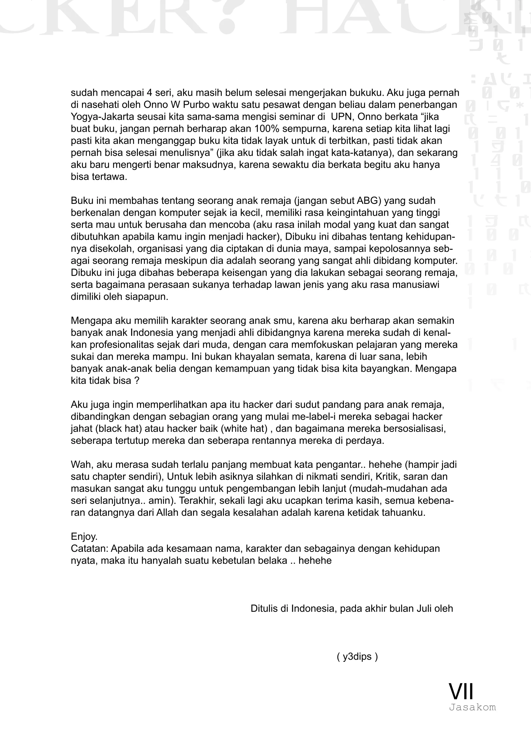 CKER? HACK�0 1 1
G0 1 1
0 1 1
h 0 1
TW
sad i
0 01
0RgOU
K NX 1
0 01
1 H 1
1 4 0
1 1 1
1W1 0
d t1
1 H K
1 0 0
1 0 1 L
01 0
1 0 K
1
1 1
1 B p
VIIJasakom
sudah mencapai 4 seri, aku masih belum selesai mengerjakan bukuku. Aku juga pernah
di nasehati oleh Onno W Purbo waktu satu pesawat dengan beliau dalam penerbangan
Yogya-Jakarta seusai kita sama-sama mengisi seminar di UPN, Onno berkata “jika
buat buku, jangan pernah berharap akan 100% sempurna, karena setiap kita lihat lagi
pasti kita akan menganggap buku kita tidak layak untuk di terbitkan, pasti tidak akan
pernah bisa selesai menulisnya” (jika aku tidak salah ingat kata-katanya), dan sekarang
aku baru mengerti benar maksudnya, karena sewaktu dia berkata begitu aku hanya
bisa tertawa.
Buku ini membahas tentang seorang anak remaja (jangan sebut ABG) yang sudah
berkenalan dengan komputer sejak ia kecil, memiliki rasa keingintahuan yang tinggi
serta mau untuk berusaha dan mencoba (aku rasa inilah modal yang kuat dan sangat
dibutuhkan apabila kamu ingin menjadi hacker), Dibuku ini dibahas tentang kehidupan-
nya disekolah, organisasi yang dia ciptakan di dunia maya, sampai kepolosannya seb-
agai seorang remaja meskipun dia adalah seorang yang sangat ahli dibidang komputer.
Dibuku ini juga dibahas beberapa keisengan yang dia lakukan sebagai seorang remaja,
serta bagaimana perasaan sukanya terhadap lawan jenis yang aku rasa manusiawi
dimiliki oleh siapapun.
Mengapa aku memilih karakter seorang anak smu, karena aku berharap akan semakin
banyak anak Indonesia yang menjadi ahli dibidangnya karena mereka sudah di kenal-
kan profesionalitas sejak dari muda, dengan cara memfokuskan pelajaran yang mereka
sukai dan mereka mampu. Ini bukan khayalan semata, karena di luar sana, lebih
banyak anak-anak belia dengan kemampuan yang tidak bisa kita bayangkan. Mengapa
kita tidak bisa ?
Aku juga ingin memperlihatkan apa itu hacker dari sudut pandang para anak remaja,
dibandingkan dengan sebagian orang yang mulai me-label-i mereka sebagai hacker
jahat (black hat) atau hacker baik (white hat) , dan bagaimana mereka bersosialisasi,
seberapa tertutup mereka dan seberapa rentannya mereka di perdaya.
Wah, aku merasa sudah terlalu panjang membuat kata pengantar.. hehehe (hampir jadi
satu chapter sendiri), Untuk lebih asiknya silahkan di nikmati sendiri, Kritik, saran dan
masukan sangat aku tunggu untuk pengembangan lebih lanjut (mudah-mudahan ada
seri selanjutnya.. amin). Terakhir, sekali lagi aku ucapkan terima kasih, semua kebena-
ran datangnya dari Allah dan segala kesalahan adalah karena ketidak tahuanku.
Enjoy.
Catatan: Apabila ada kesamaan nama, karakter dan sebagainya dengan kehidupan
nyata, maka itu hanyalah suatu kebetulan belaka .. hehehe
				 Ditulis di Indonesia, pada akhir bulan Juli oleh
				 ( y3dips )
 