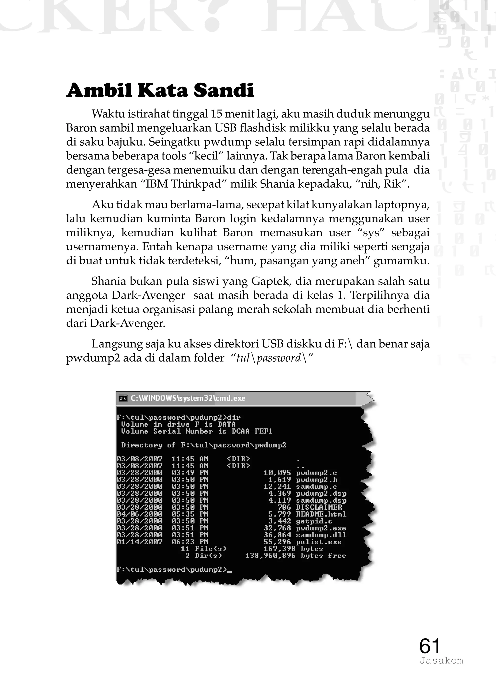 CKER? HACK�0 1 1
G0 1 1
0 1 1
h 0 1
TW
sad i
0 01
0RgOU
K NX 1
0 01
1 H 1
1 4 0
1 1 1
1W1 0
d t1
1 H K
1 0 0
1 0 1 L
01 0
1 0 K
1
1 1
1 B p
61Jasakom
Ambil Kata Sandi
Waktu istirahat tinggal 15 menit lagi, aku masih duduk menunggu
Baron sambil mengeluarkan USB flashdisk milikku yang selalu berada
di saku bajuku. Seingatku pwdump selalu tersimpan rapi didalamnya
bersama beberapa tools “kecil” lainnya. Tak berapa lama Baron kembali
dengan tergesa-gesa menemuiku dan dengan terengah-engah pula dia
menyerahkan “IBM Thinkpad” milik Shania kepadaku, “nih, Rik”.
Aku tidak mau berlama-lama, secepat kilat kunyalakan laptopnya,
lalu kemudian kuminta Baron login kedalamnya menggunakan user
miliknya, kemudian kulihat Baron memasukan user “sys” sebagai
usernamenya. Entah kenapa username yang dia miliki seperti sengaja
di buat untuk tidak terdeteksi, “hum, pasangan yang aneh” gumamku.
Shania bukan pula siswi yang Gaptek, dia merupakan salah satu
anggota Dark-Avenger saat masih berada di kelas 1. Terpilihnya dia
menjadi ketua organisasi palang merah sekolah membuat dia berhenti
dari Dark-Avenger.
Langsung saja ku akses direktori USB diskku di F: dan benar saja
pwdump2 ada di dalam folder “tulpassword”
 