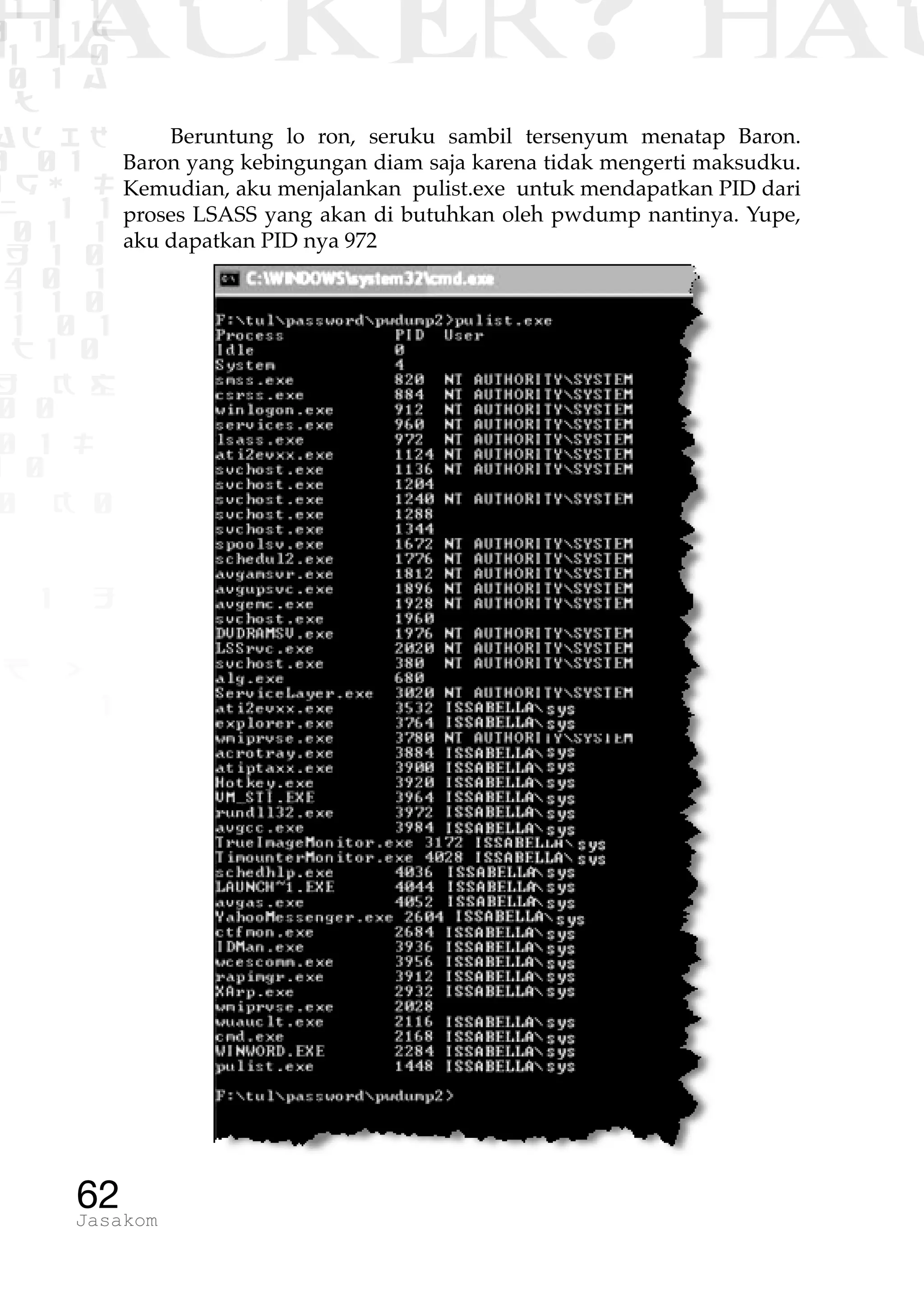 1 1 1
0 1 1D
1 1 0
0 1 a
TW
ad ik
0 01
RgOUL
NX 1 1
01 1
H 1 0
4 0 1
1 1 0
W1 0 1
t1 0
H K G
0 0
0 1 L
1 0
0 K 0
1 o
B p
1
HACKER? HAC
62Jasakom
Beruntung lo ron, seruku sambil tersenyum menatap Baron.
Baron yang kebingungan diam saja karena tidak mengerti maksudku.
Kemudian, aku menjalankan pulist.exe untuk mendapatkan PID dari
proses LSASS yang akan di butuhkan oleh pwdump nantinya. Yupe,
aku dapatkan PID nya 972
 