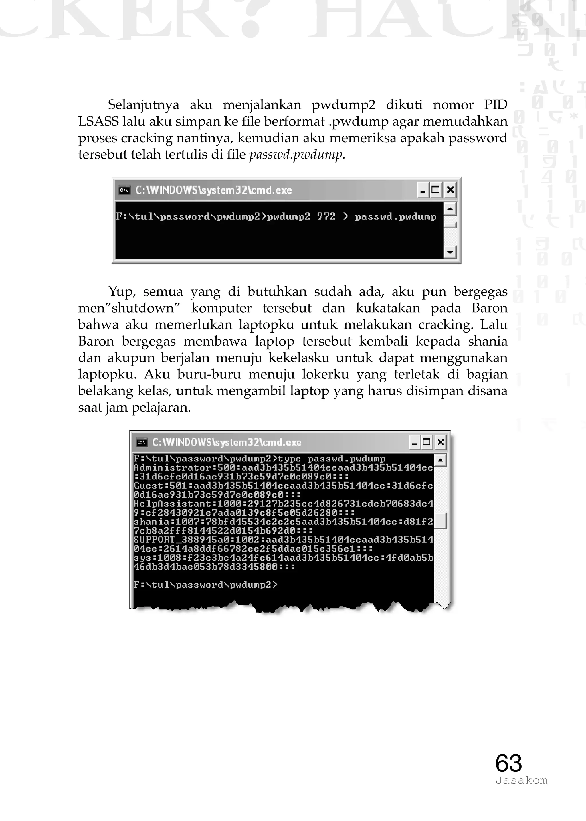 CKER? HACK�0 1 1
G0 1 1
0 1 1
h 0 1
TW
sad i
0 01
0RgOU
K NX 1
0 01
1 H 1
1 4 0
1 1 1
1W1 0
d t1
1 H K
1 0 0
1 0 1 L
01 0
1 0 K
1
1 1
1 B p
63Jasakom
Selanjutnya aku menjalankan pwdump2 dikuti nomor PID
LSASS lalu aku simpan ke file berformat .pwdump agar memudahkan
proses cracking nantinya, kemudian aku memeriksa apakah password
tersebut telah tertulis di file passwd.pwdump.
Yup, semua yang di butuhkan sudah ada, aku pun bergegas
men”shutdown” komputer tersebut dan kukatakan pada Baron
bahwa aku memerlukan laptopku untuk melakukan cracking. Lalu
Baron bergegas membawa laptop tersebut kembali kepada shania
dan akupun berjalan menuju kekelasku untuk dapat menggunakan
laptopku. Aku buru-buru menuju lokerku yang terletak di bagian
belakang kelas, untuk mengambil laptop yang harus disimpan disana
saat jam pelajaran.
 