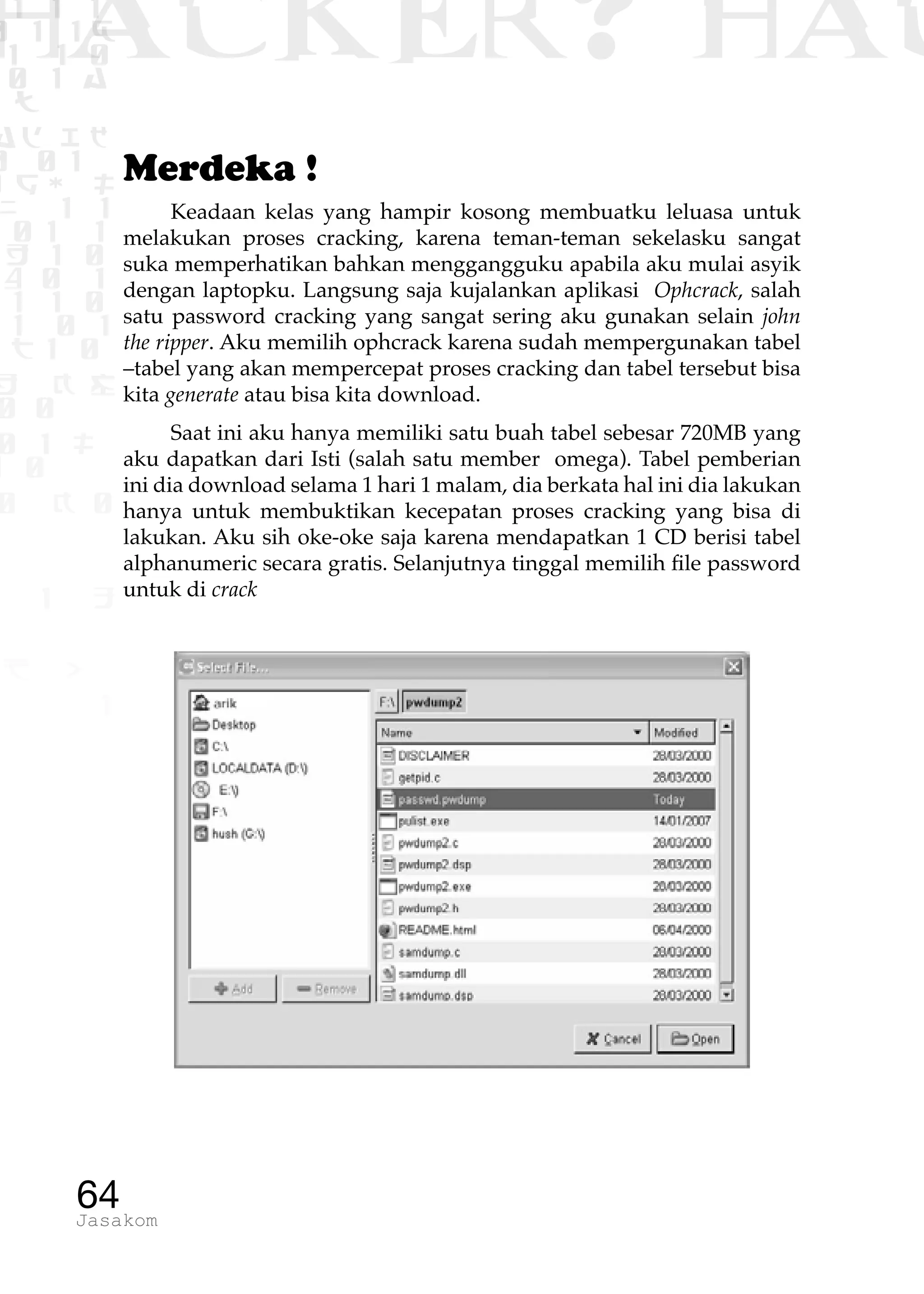 1 1 1
0 1 1D
1 1 0
0 1 a
TW
ad ik
0 01
RgOUL
NX 1 1
01 1
H 1 0
4 0 1
1 1 0
W1 0 1
t1 0
H K G
0 0
0 1 L
1 0
0 K 0
1 o
B p
1
HACKER? HAC
64Jasakom
Merdeka !
Keadaan kelas yang hampir kosong membuatku leluasa untuk
melakukan proses cracking, karena teman-teman sekelasku sangat
suka memperhatikan bahkan menggangguku apabila aku mulai asyik
dengan laptopku. Langsung saja kujalankan aplikasi Ophcrack, salah
satu password cracking yang sangat sering aku gunakan selain john
the ripper. Aku memilih ophcrack karena sudah mempergunakan tabel
–tabel yang akan mempercepat proses cracking dan tabel tersebut bisa
kita generate atau bisa kita download.
Saat ini aku hanya memiliki satu buah tabel sebesar 720MB yang
aku dapatkan dari Isti (salah satu member omega). Tabel pemberian
ini dia download selama 1 hari 1 malam, dia berkata hal ini dia lakukan
hanya untuk membuktikan kecepatan proses cracking yang bisa di
lakukan. Aku sih oke-oke saja karena mendapatkan 1 CD berisi tabel
alphanumeric secara gratis. Selanjutnya tinggal memilih file password
untuk di crack
 