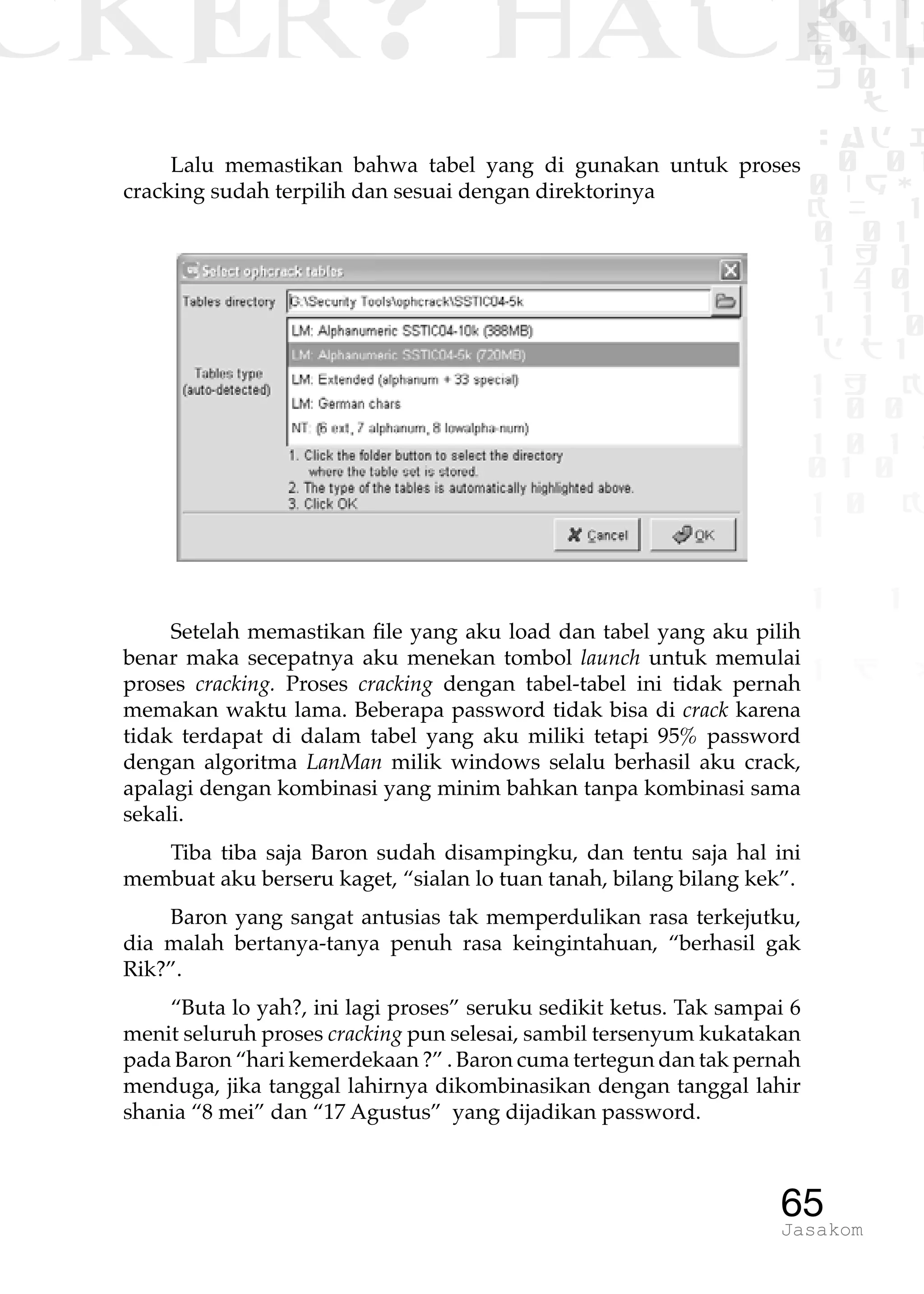 CKER? HACK�0 1 1
G0 1 1
0 1 1
h 0 1
TW
sad i
0 01
0RgOU
K NX 1
0 01
1 H 1
1 4 0
1 1 1
1W1 0
d t1
1 H K
1 0 0
1 0 1 L
01 0
1 0 K
1
1 1
1 B p
65Jasakom
Lalu memastikan bahwa tabel yang di gunakan untuk proses
cracking sudah terpilih dan sesuai dengan direktorinya
Setelah memastikan file yang aku load dan tabel yang aku pilih
benar maka secepatnya aku menekan tombol launch untuk memulai
proses cracking. Proses cracking dengan tabel-tabel ini tidak pernah
memakan waktu lama. Beberapa password tidak bisa di crack karena
tidak terdapat di dalam tabel yang aku miliki tetapi 95% password
dengan algoritma LanMan milik windows selalu berhasil aku crack,
apalagi dengan kombinasi yang minim bahkan tanpa kombinasi sama
sekali.
Tiba tiba saja Baron sudah disampingku, dan tentu saja hal ini
membuat aku berseru kaget, “sialan lo tuan tanah, bilang bilang kek”.
Baron yang sangat antusias tak memperdulikan rasa terkejutku,
dia malah bertanya-tanya penuh rasa keingintahuan, “berhasil gak
Rik?”.
“Buta lo yah?, ini lagi proses” seruku sedikit ketus. Tak sampai 6
menit seluruh proses cracking pun selesai, sambil tersenyum kukatakan
pada Baron “hari kemerdekaan ?” . Baron cuma tertegun dan tak pernah
menduga, jika tanggal lahirnya dikombinasikan dengan tanggal lahir
shania “8 mei” dan “17 Agustus” yang dijadikan password.
 