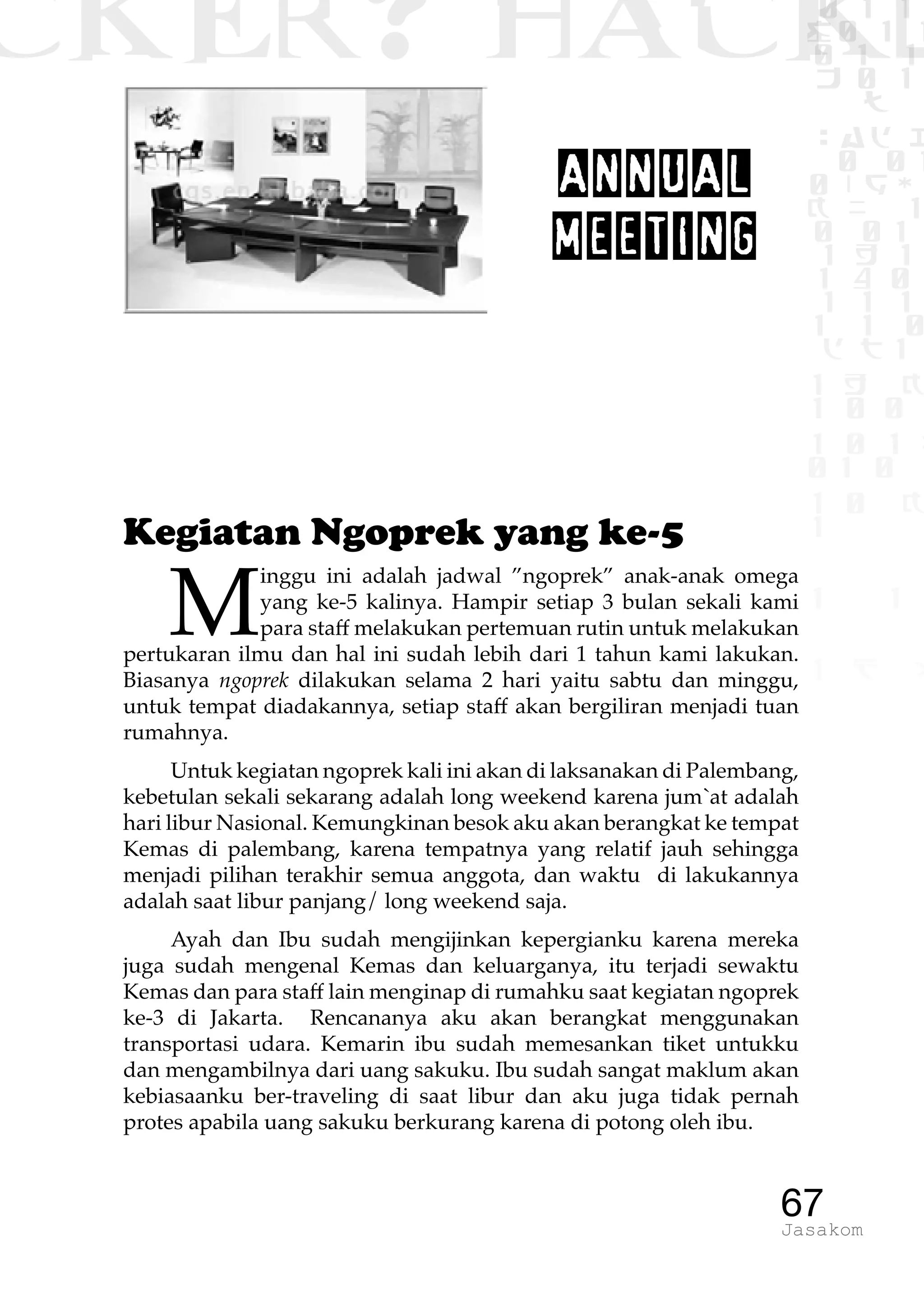 CKER? HACK�0 1 1
G0 1 1
0 1 1
h 0 1
TW
sad i
0 01
0RgOU
K NX 1
0 01
1 H 1
1 4 0
1 1 1
1W1 0
d t1
1 H K
1 0 0
1 0 1 L
01 0
1 0 K
1
1 1
1 B p
67Jasakom
ANNUAL
MEETING
Kegiatan Ngoprek yang ke-5
M
inggu ini adalah jadwal ”ngoprek” anak-anak omega
yang ke-5 kalinya. Hampir setiap 3 bulan sekali kami
para staff melakukan pertemuan rutin untuk melakukan
pertukaran ilmu dan hal ini sudah lebih dari 1 tahun kami lakukan.
Biasanya ngoprek dilakukan selama 2 hari yaitu sabtu dan minggu,
untuk tempat diadakannya, setiap staff akan bergiliran menjadi tuan
rumahnya.
Untuk kegiatan ngoprek kali ini akan di laksanakan di Palembang,
kebetulan sekali sekarang adalah long weekend karena jum`at adalah
hari libur Nasional. Kemungkinan besok aku akan berangkat ke tempat
Kemas di palembang, karena tempatnya yang relatif jauh sehingga
menjadi pilihan terakhir semua anggota, dan waktu di lakukannya
adalah saat libur panjang/ long weekend saja.
Ayah dan Ibu sudah mengijinkan kepergianku karena mereka
juga sudah mengenal Kemas dan keluarganya, itu terjadi sewaktu
Kemas dan para staff lain menginap di rumahku saat kegiatan ngoprek
ke-3 di Jakarta. Rencananya aku akan berangkat menggunakan
transportasi udara. Kemarin ibu sudah memesankan tiket untukku
dan mengambilnya dari uang sakuku. Ibu sudah sangat maklum akan
kebiasaanku ber-traveling di saat libur dan aku juga tidak pernah
protes apabila uang sakuku berkurang karena di potong oleh ibu.
 