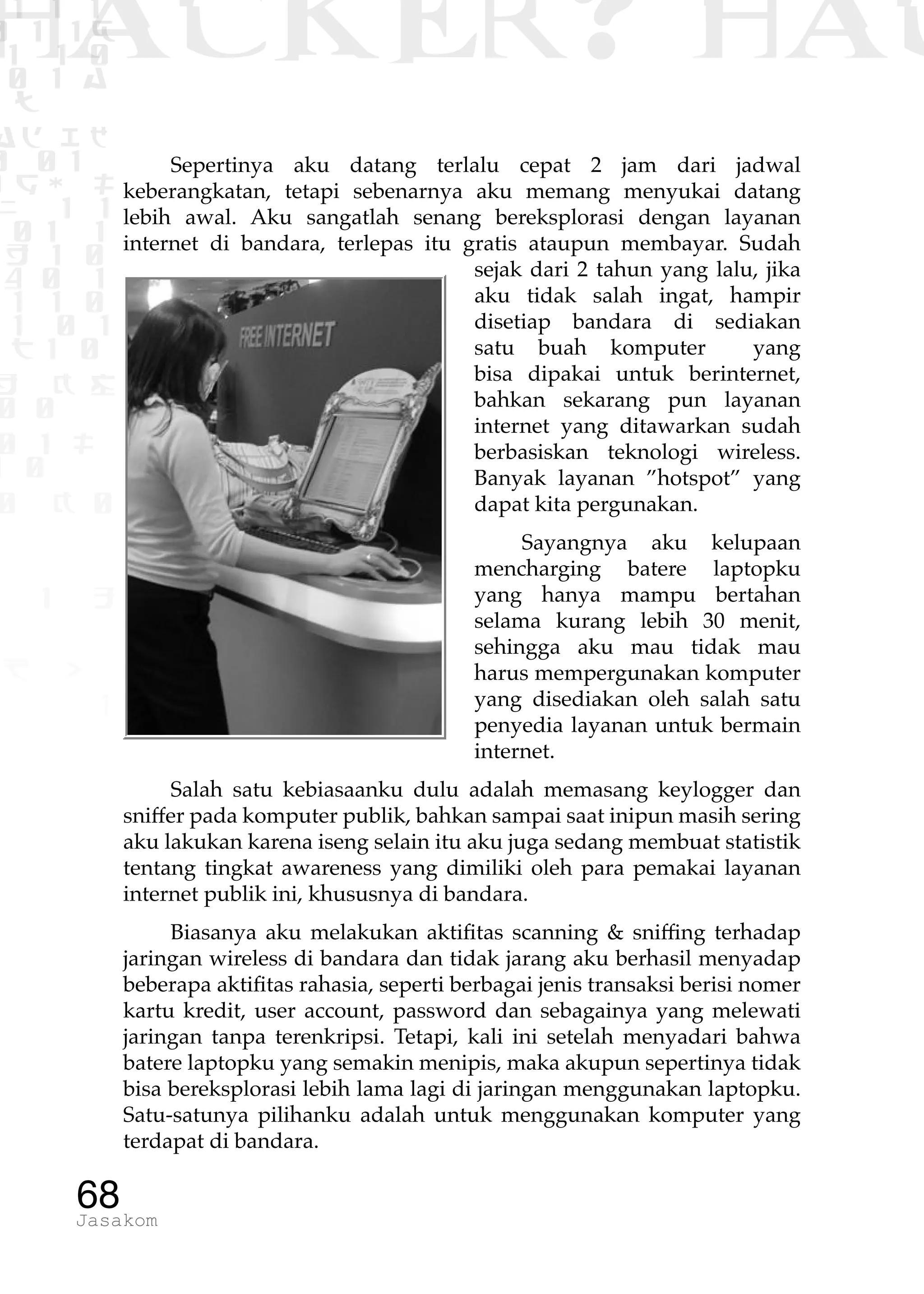 1 1 1
0 1 1D
1 1 0
0 1 a
TW
ad ik
0 01
RgOUL
NX 1 1
01 1
H 1 0
4 0 1
1 1 0
W1 0 1
t1 0
H K G
0 0
0 1 L
1 0
0 K 0
1 o
B p
1
HACKER? HAC
68Jasakom
Sepertinya aku datang terlalu cepat 2 jam dari jadwal
keberangkatan, tetapi sebenarnya aku memang menyukai datang
lebih awal. Aku sangatlah senang bereksplorasi dengan layanan
internet di bandara, terlepas itu gratis ataupun membayar. Sudah
sejak dari 2 tahun yang lalu, jika
aku tidak salah ingat, hampir
disetiap bandara di sediakan
satu buah komputer yang
bisa dipakai untuk berinternet,
bahkan sekarang pun layanan
internet yang ditawarkan sudah
berbasiskan teknologi wireless.
Banyak layanan ”hotspot” yang
dapat kita pergunakan.
Sayangnya aku kelupaan
mencharging batere laptopku
yang hanya mampu bertahan
selama kurang lebih 30 menit,
sehingga aku mau tidak mau
harus mempergunakan komputer
yang disediakan oleh salah satu
penyedia layanan untuk bermain
internet.
Salah satu kebiasaanku dulu adalah memasang keylogger dan
sniffer pada komputer publik, bahkan sampai saat inipun masih sering
aku lakukan karena iseng selain itu aku juga sedang membuat statistik
tentang tingkat awareness yang dimiliki oleh para pemakai layanan
internet publik ini, khususnya di bandara.
Biasanya aku melakukan aktifitas scanning & sniffing terhadap
jaringan wireless di bandara dan tidak jarang aku berhasil menyadap
beberapa aktifitas rahasia, seperti berbagai jenis transaksi berisi nomer
kartu kredit, user account, password dan sebagainya yang melewati
jaringan tanpa terenkripsi. Tetapi, kali ini setelah menyadari bahwa
batere laptopku yang semakin menipis, maka akupun sepertinya tidak
bisa bereksplorasi lebih lama lagi di jaringan menggunakan laptopku.
Satu-satunya pilihanku adalah untuk menggunakan komputer yang
terdapat di bandara.
 