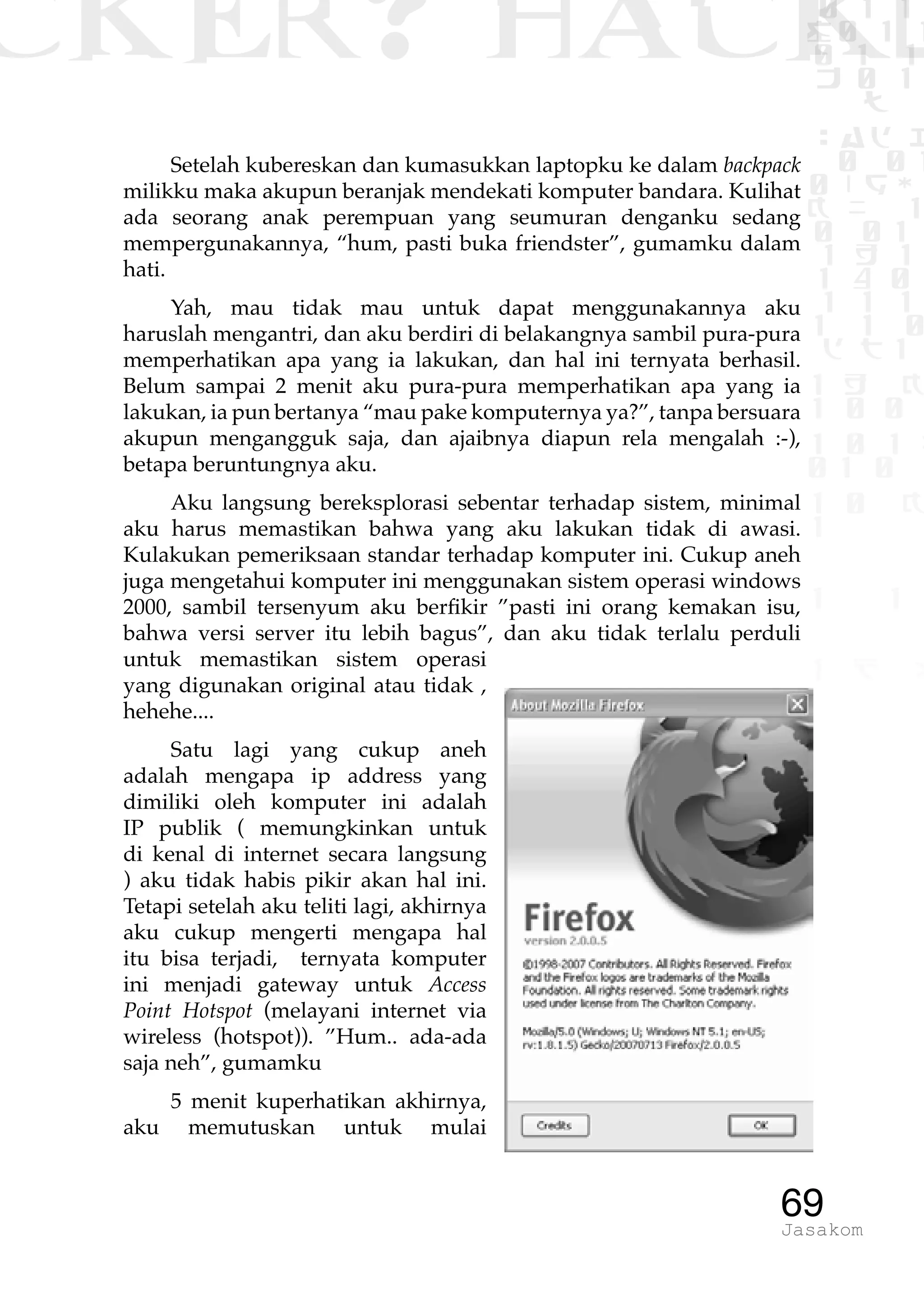 CKER? HACK�0 1 1
G0 1 1
0 1 1
h 0 1
TW
sad i
0 01
0RgOU
K NX 1
0 01
1 H 1
1 4 0
1 1 1
1W1 0
d t1
1 H K
1 0 0
1 0 1 L
01 0
1 0 K
1
1 1
1 B p
69Jasakom
Setelah kubereskan dan kumasukkan laptopku ke dalam backpack
milikku maka akupun beranjak mendekati komputer bandara. Kulihat
ada seorang anak perempuan yang seumuran denganku sedang
mempergunakannya, “hum, pasti buka friendster”, gumamku dalam
hati.
Yah, mau tidak mau untuk dapat menggunakannya aku
haruslah mengantri, dan aku berdiri di belakangnya sambil pura-pura
memperhatikan apa yang ia lakukan, dan hal ini ternyata berhasil.
Belum sampai 2 menit aku pura-pura memperhatikan apa yang ia
lakukan, ia pun bertanya “mau pake komputernya ya?”, tanpa bersuara
akupun mengangguk saja, dan ajaibnya diapun rela mengalah :-),
betapa beruntungnya aku.
Aku langsung bereksplorasi sebentar terhadap sistem, minimal
aku harus memastikan bahwa yang aku lakukan tidak di awasi.
Kulakukan pemeriksaan standar terhadap komputer ini. Cukup aneh
juga mengetahui komputer ini menggunakan sistem operasi windows
2000, sambil tersenyum aku berfikir ”pasti ini orang kemakan isu,
bahwa versi server itu lebih bagus”, dan aku tidak terlalu perduli
untuk memastikan sistem operasi
yang digunakan original atau tidak ,
hehehe....
Satu lagi yang cukup aneh
adalah mengapa ip address yang
dimiliki oleh komputer ini adalah
IP publik ( memungkinkan untuk
di kenal di internet secara langsung
) aku tidak habis pikir akan hal ini.
Tetapi setelah aku teliti lagi, akhirnya
aku cukup mengerti mengapa hal
itu bisa terjadi, ternyata komputer
ini menjadi gateway untuk Access
Point Hotspot (melayani internet via
wireless (hotspot)). ”Hum.. ada-ada
saja neh”, gumamku
5 menit kuperhatikan akhirnya,
aku memutuskan untuk mulai
 